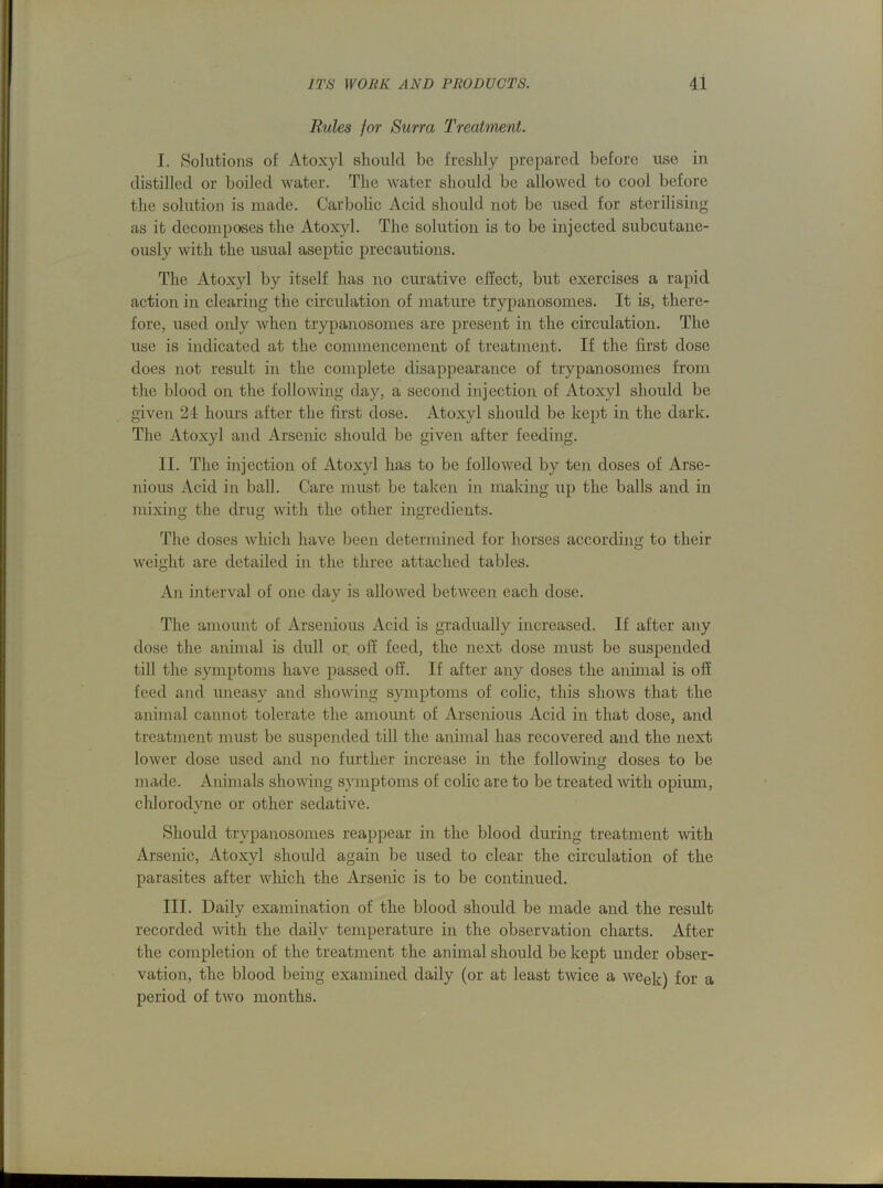 Rules for Surra Treatment. I. Solutions of Atoxyl should be freshly prepared before use in distilled or boiled water. The water should be allowed to cool before the solution is made. Carbolic Acid should not be used for sterilising as it decomposes the Atoxyl. The solution is to be injected subcutane- ously with the usual aseptic precautions. The Atoxyl by itself has no curative effect, but exercises a rapid action in clearing the circulation of mature trypanosomes. It is, there- fore, used only when trypanosomes are present in the circulation. The use is indicated at the commencement of treatment. If the first dose does not result in the complete disappearance of trypanosomes from the blood on the following day, a second injection of Atoxyl should be given 24 hours after the first dose. Atoxyl should be kept in the dark. The Atoxyl and Arsenic should be given after feeding. II. The injection of Atoxyl has to be followed by ten doses of Arse- nious Acid in ball. Care must be taken in making up the balls and in mixing the drug with the other ingredients. The doses which have been determined for horses according to their weight are detailed in the three attached tables. An interval of one day is allowed between each dose. The amount of Arsenious Acid is gradually increased. If after any dose the animal is dull or. off feed, the next dose must be suspended till the symptoms have passed off. If after any doses the animal is off feed and uneasy and showing symptoms of colic, this shows that the animal cannot tolerate the amount of Arsenious Acid in that dose, and treatment must be suspended till the animal has recovered and the next lower dose used and no further increase in the following doses to be made. Animals showing symptoms of colic are to be treated with opium, chlorodvne or other sedative. Should trypanosomes reappear in the blood during treatment with Arsenic, Atoxyl should again be used to clear the circulation of the parasites after which the Arsenic is to be continued. III. Daily examination of the blood should be made and the result recorded with the daily temperature in the observation charts. After the completion of the treatment the animal should be kept under obser- vation, the blood being examined daily (or at least twice a week) for a period of two months.
