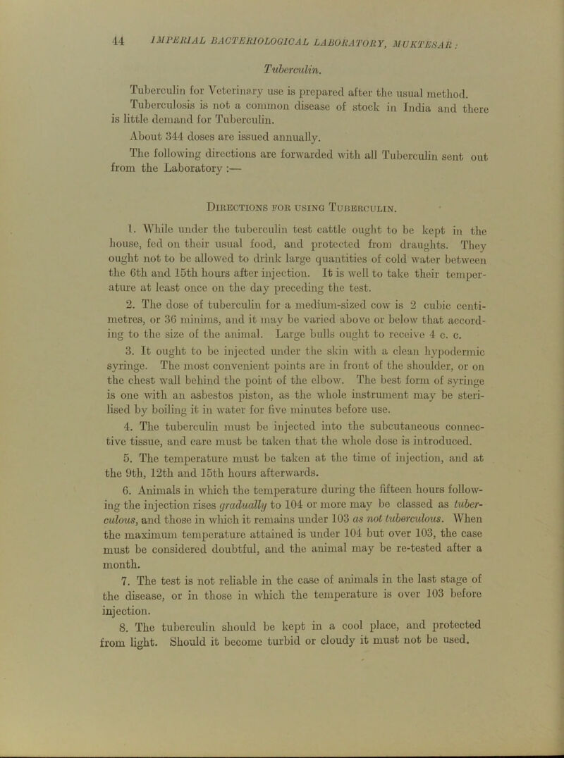 Tuberculin. Tuberculin for Veterinary use is prepared after the usual method. Tuberculosis is not a common disease of stock in India and there is little demand for Tuberculin. About 344 doses are issued annually. The following directions are forwarded with all Tuberculin sent out from the Laboratory :— Directions for using Tuberculin. 1. While under the tuberculin test cattle ought to be kept in the house, fed on their usual food, and protected from draughts. They ought not to be allowed to drink large quantities of cold water between the 6th and I5tli hours after injection. It is well to take their temper- ature at least once on the day preceding the test. 2. The dose of tuberculin for a medium-sized cow is 2 cubic centi- metres, or 36 minims, and it may be varied above or below that accord- ing to the size of the animal. Large bulls ought to receive 4 c. c. 3. It ought to be injected under the skin with a clean hypodermic syringe. The most convenient points are in front of the shoulder, or on the chest wall behind the point of the elbow. The best form of syringe is one with an asbestos piston, as the whole instrument may be steri- lised by boiling it in water for five minutes before use. 4. The tuberculin must be injected into the subcutaneous connec- tive tissue, and care must be taken that the whole dose is introduced. 5. The temperature must be taken at the time of injection, and at the 9th, 12th and 15th hours afterwards. 6. Animals in which the temperature during the fifteen hours follow- ing the injection rises gradually to 104 or more may be classed as tuber- culous, and those in wliich it remains under 103 as not tuberculous. When the maximum temperature attained is under 104 but over 103, the case must be considered doubtful, and the animal may be re-tested after a month. 7. The test is not reliable in the case of animals in the last stage of the disease, or in those in which the temperature is over 103 before injection. 8. The tuberculin should be kept in a cool place, and protected from light. Should it become turbid or cloudy it must not be used.