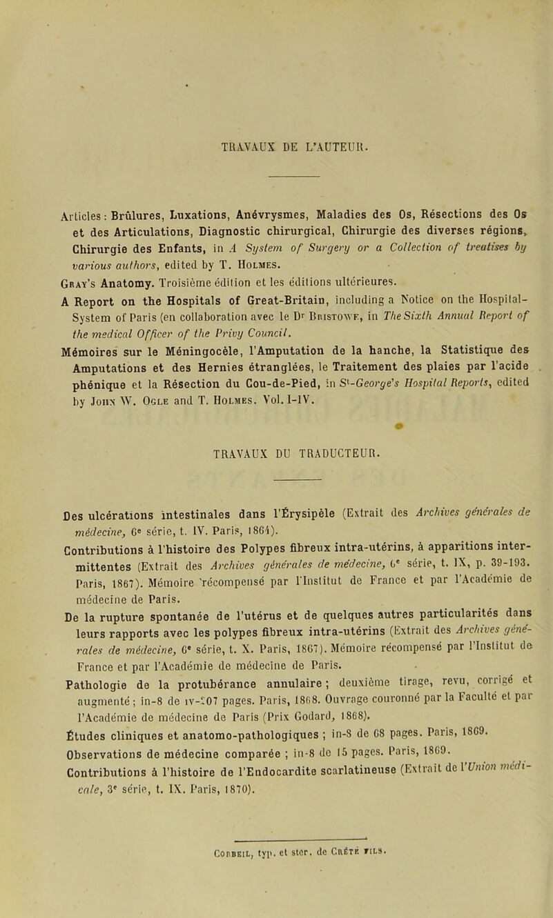 TRAVAUX DE L’AUTEUR. Articles : Brûlures, Luxations, Anévrysmes, Maladies des Os, Résections des Os et des Articulations, Diagnostic chirurgical, Chirurgie des diverses régions. Chirurgie des Enfants, in A Sijstem of Surgery or a Collection of treatises by various authors, edited by T. Holmes. Gray’s Anatomy. Troisième édition et les éditions ultérieures. A Report on the Hospitals of Great-Britain, including a Notice on the Hospital- System of Paris (en collaboration avec le Dr Bristoxye, in TheSixth Annual Report of the medical Officer of the Privy Council. Mémoires sur le Méningocèle, l’Amputation de la hanche, la Statistique des Amputations et des Hernies étranglées, le Traitement des plaies par l'acide phénique et la Résection du Cou-de-Pied, in Sl-George's Hospital Reports, edited by John W. Ogle and T. Holmes. Vol. I-1V. TRAVAUX DU TRADUCTEUR. Des ulcérations intestinales dans l’Érysipèle (Extrait des Archives générales de médecine, Ge série, t. IV. Paris, 1861). Contributions à l’histoire des Polypes fibreux intra-utérins, à apparitions inter- mittentes (Extrait des Archives générales de médecine, Gc série, t. IX, p. 39-193. Paris, 1867). Mémoire 'récompensé par l’Institut de France et par l’Académie de médecine de Paris. De la rupture spontanée de l’utérus et de quelques autres particularités dans leurs rapports avec les polypes fibreux intra-utérins (Extrait des Archives géné- rales de médecine, Ge série, t. X. Paris, 18G7). Mémoire récompensé par l’Institut de France et par l’Académie de médecine de Paris. Pathologie de la protubérance annulaire ; deuxième tirage, revu, corrigé et augmenté ; in-8 de iv-f07 pages. Paris, 1868. Ouvrage couronné par la 1 acuité et pai l’Académie de médecine de Paris (Prix Godard, 1868). Études cliniques et anatomo-pathologiques ; in-8 de G8 pages. Paris, 18G9. Observations de médecine comparée ; in-8 de 15 pages. Paris, 18G0. Contributions à l’histoire de l’Endocardite scarlatineuse (Extrait de Y Union medi- cale, 3e série, t. IX. Paris, 1870). ConBEtL, typ. et stûr. de Cuëté tils.