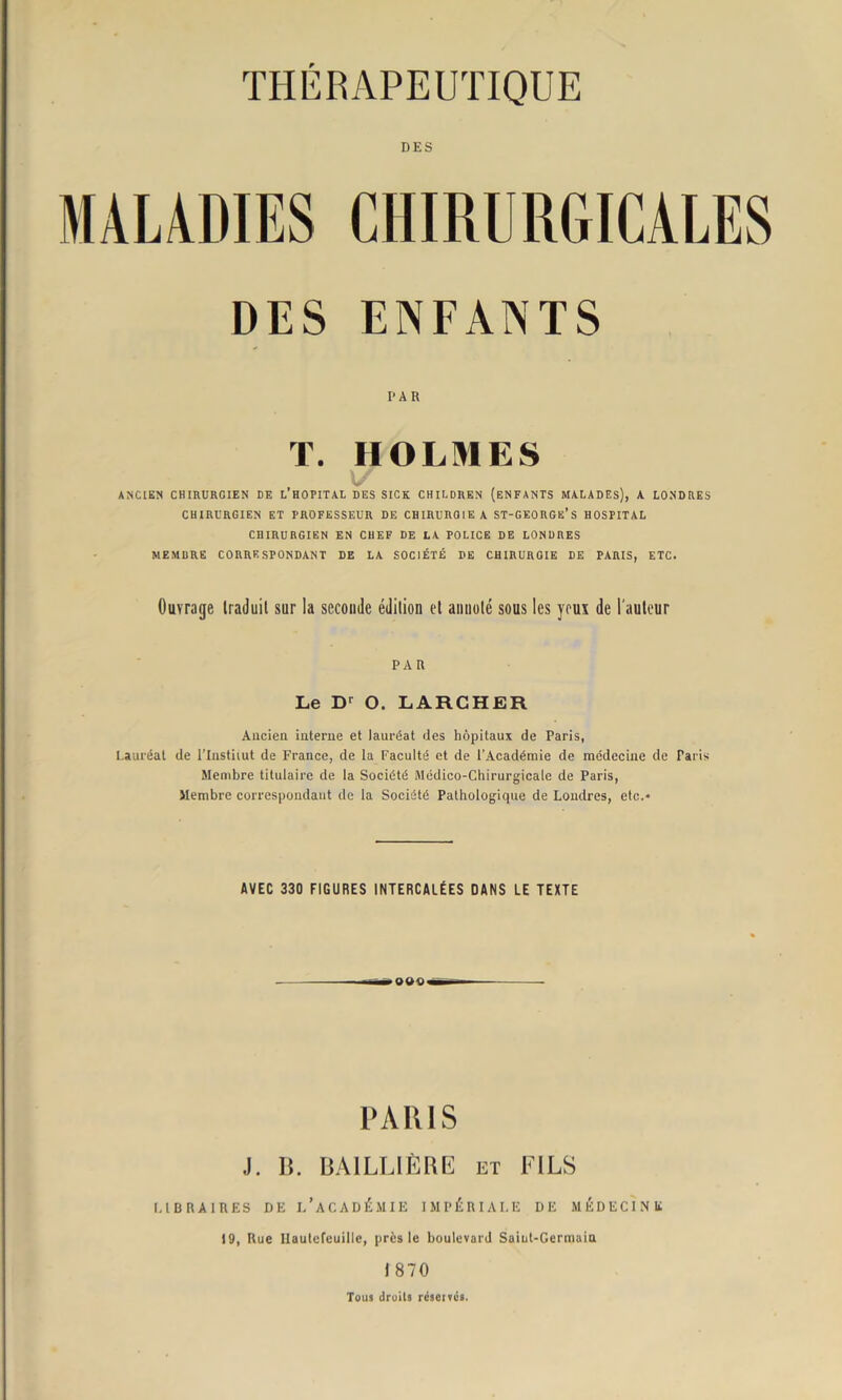 DES DES ENFANTS PAR T. HOLMES ANCIEN CHIRURGIEN DE L’HOPITAL DES SICK CHILDREN (ENFANTS MALADES), A LONDRES CHIRURGIEN ET PROFESSEUR DE CHIRURGIE A ST-GEORGë’s HOSPITAL CHIRURGIEN EN CHEF DE LA POLICE DE LONDRES MEMBRE CORRESPONDANT DE LA SOCIÉTÉ DE CHIRURGIE DE PARIS, ETC. Ouvrage traduit sur la seconde édition et annoté sous les yeux de l'auteur PAR Le Dr O. LARCHER Ancien interne et lauréat des hôpitaux de Paris, Lauréat de l’Instiiut de France, de la Faculté et de l’Académie de médecine de Paris Membre titulaire de la Société Médico-Chirurgicale de Paris, Membre correspondant de la Société Pathologique de Londres, etc.» AVEC 330 FIGURES INTERCALÉES DANS LE TEXTE PARIS J. B. BAILLIÈRE et FILS LIBRAIRES DE l/ACADÉMIE IMPÉRIALE DE MÉDECINE 19, Rue Ilautefeuille, près le boulevard Saint-Germain t 870 Tous droits réservés.