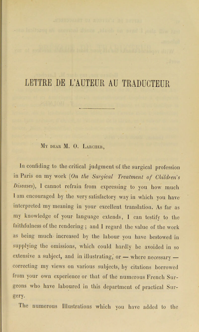 LETTRE DE L’AUTEUR AU TRADUCTEUR My dear M. 0. Larcher, In confîding to the critical judgment of the surgical profession in Paris on my work (On the Surgical Treatment of Childrens Diseases), 1 cannot refrain from expressing to you how much 1 am encouraged by the very satisfactory way in which you hâve interpreted my meaning in your excellent translation. As far as my knowledge of your language extends, 1 can testify to the faithfulness of the rendering ; and I regard the value of the work as being much increased by the labour you bave bestowed in supplying the omissions, which could hardly be avoided in so extensive a subject, and in illustrating,' or — where necessary — correcting my views on various subjects, by citations borrowed from your own expérience or that of the numerous French Sur- geons who hâve laboured in tliis department of practical Snr- gery. The numerous Illustrations which you hâve added to the