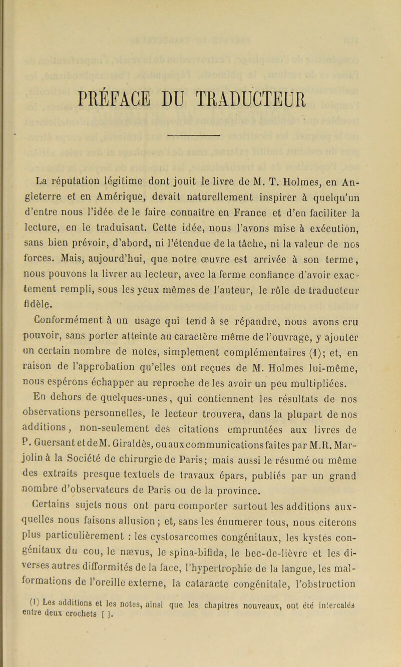 La réputation légitime dont jouit le livre de M. T. Holmes, en An- gleterre et en Amérique, devait naturellement inspirer à quelqu’un d’entre nous l’idée, de le faire connaître en France et d’en faciliter la lecture, en le traduisant. Cette idée, nous l’avons mise à exécution, sans bien prévoir, d’abord, ni l’étendue delà tâche, ni la valeur de nos forces. Mais, aujourd’hui, que notre œuvre est arrivée à son terme, nous pouvons la livrer au lecteur, avec la ferme confiance d’avoir exac- tement rempli, sous les yeux mêmes de l’auteur, le rôle de traducteur fidèle. Conformément à un usage qui tend à se répandre, nous avons cru pouvoir, sans porter atteinte au caractère même de l’ouvrage, y ajouter un certain nombre de notes, simplement complémentaires (1); et, en raison de l’approbation qu’elles ont reçues de M. Holmes lui-même, nous espérons échapper au reproche de les avoir un peu multipliées. En dehors de quelques-unes, qui contiennent les résultats de nos observations personnelles, le lecteur trouvera, dans la plupart de nos •additions, non-seulement dcè citations empruntées aux livres de P. Guersant etdeM. Giraldès, ouauxcommunications faites par M.R. Mar- jolin à la Société de chirurgie de Paris; mais aussi le résumé ou même des extraits presque textuels de travaux épars, publiés par un grand nombre d’observateurs de Paris ou de la province. Certains sujets nous ont paru comporter surtout les additions aux- quelles nous faisons allusion ; et, sans les énumerer tous, nous citerons plus particulièrement : les cystosarcomes congénitaux, les kystes con- génitaux du cou, le nævus, le spina-bifida, le bec-de-lièvre et les di- verses autres difformités de la face, l’hypertrophie de la langue, les mal- formations de l’oreille externe, la cataracte congénitale, l’obstruction (U Les additions et les notes, ainsi que les chapitres nouveaux, ont été intercalés entre deux crochets [ ].