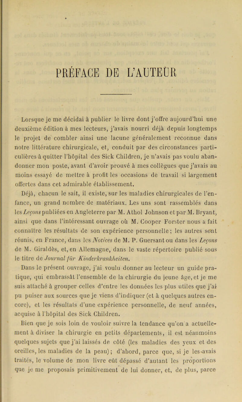 Lorsque je me décidai à publier le livre dont j’offre aujourd’hui une deuxième édition à mes lecteurs, j’avais nourri déjà depuis longtemps le projet de combler ainsi une lacune généralement reconnue dans notre littérature chirurgicale, et, conduit par des circonstances parti- culières à quitter l’hôpital des Sick Children, je n’avais pas voulu aban- donner mon poste, avant d’avoir prouvé à mes collègues que j’avais au moins essayé de mettre à profit les occasions de travail si Largement offertes dans cet admirable établissement. Déjà, chacun le sait, il existe, sur les maladies chirurgicales de l’en- fance, un grand nombre de matériaux. Les uns sont rassemblés dans les Leçons publiées en Angleterre par M. Athol Johnson et par M. Bryant, ainsi que dans l’intéressant ouvrage où M. Cooper Forster nous a fait connaître les résultats de son expérience personnelle; les autres sont réunis, en France, dans les Notices de M. P. Guersantou dans les Leçons de M. Giraldès, et, en Allemagne, dans le vaste répertoire publié sous le litre de Journal für Kinderkrankheiten. Dans le présent ouvrage, j’ai voulu donner au lecteur un guide pra- tique, qui embrassât l’ensemble de la chirurgie du jeune âge, et je me suis attaché à grouper celles d’entre les données les plus utiles que j’ai pu puiser aux sources que je viens d’indiquer (et à quelques autres en- core), et les résultats d’une expérience personnelle, de neuf années, acquise à l’hôpital des Sick Children. Bien que je sois loin de vouloir suivre la tendance qu’on a actuelle- ment à diviser la chirurgie en petits départements, il est néanmoins quelques sujets que j’ai laissés de côté (les maladies des yeux et des oreilles, les maladies de la peau); d’abord, parce que, si je les-avais traités, le volume de mon livre eût dépassé d’autant les proportions que je me proposais primitivement de lui donner, et, de plus, parce