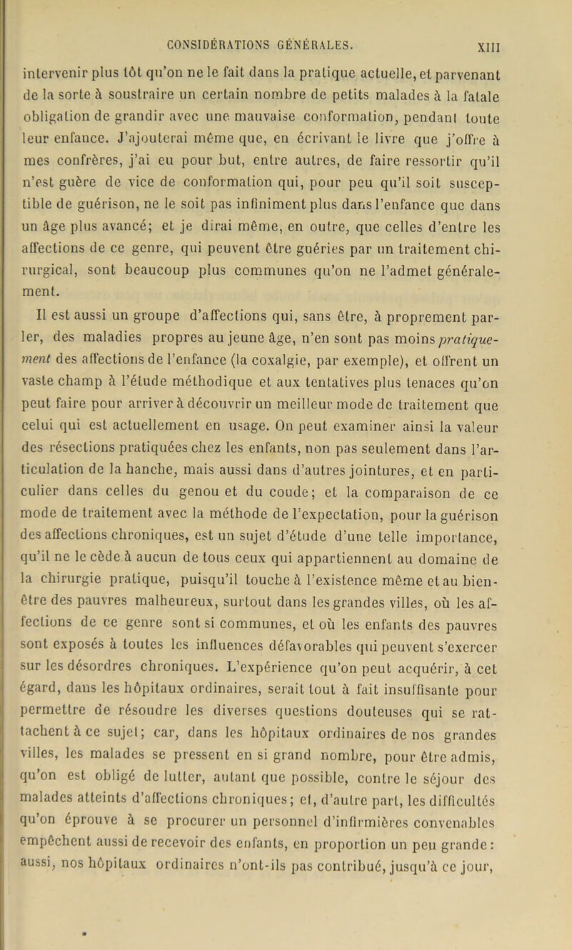 intervenir plus tôt qu’on ne le fait dans la pratique actuelle, et parvenant de la sorte à soustraire un certain nombre de petits malades à la fatale obligation de grandir avec une mauvaise conformation, pendant toute leur enfance. J’ajouterai même que, en écrivant le livre que j’offre à mes confrères, j’ai eu pour but, entre autres, de faire ressortir qu’il n’est guère de vice de conformation qui, pour peu qu’il soit suscep- tible de guérison, ne le soit pas infiniment plus dans l’enfance que dans un âge plus avancé; et je dirai même, en outre, que celles d’entre les affections de ce genre, qui peuvent être guéries par un traitement chi- rurgical, sont beaucoup plus communes qu’on ne l’admet générale- ment. Il est aussi un groupe d’affections qui, sans être, à proprement par- ler, des maladies propres au jeune âge, n’en sont pas moins pratique- ment des affections de l’enfance (la coxalgie, par exemple), et offrent un vaste champ à l’étude méthodique et aux tentatives plus tenaces qu’on peut faire pour arriver à découvrir un meilleur mode de traitement que celui qui est actuellement en usage. On peut examiner ainsi la valeur des résections pratiquées chez les enfants, non pas seulement dans l’ar- ticulation de la hanche, mais aussi dans d’autres jointures, et en parti- culier dans celles du genou et du coude; et la comparaison de ce mode de traitement avec la méthode de l’expectation, pour la guérison désaffections chroniques, est un sujet d’étude d’une telle importance, qu’il ne le cède à aucun de tous ceux qui appartiennent au domaine de la chirurgie pratique, puisqu’il touche à l’existence même et au bien- être des pauvres malheureux, surtout dans les grandes villes, où les af- fections de ce genre sont si communes, et où les enfants des pauvres sont exposés à toutes les influences défavorables qui peuvent s’exercer sur les désordres chroniques. L’expérience qu’on peut acquérir, à cet égard, dans les hôpitaux ordinaires, serait tout à fait insuffisante pour permettre de résoudre les diverses questions douteuses qui se rat- tachent à ce sujet; car, dans les hôpitaux ordinaires de nos grandes villes, les malades se pressent en si grand nombre, pour être admis, qu’on est obligé de lutter, autant que possible, contre le séjour des malades atteints d’affections chroniques; et, d’autre part, les difficultés qu’on éprouve à se procurer un personnel d’infirmières convenables empêchent aussi de recevoir des enfants, en proportion un peu grande : aussi, nos hôpitaux ordinaires n’ont-ils pas contribué, jusqu’à ce jour,