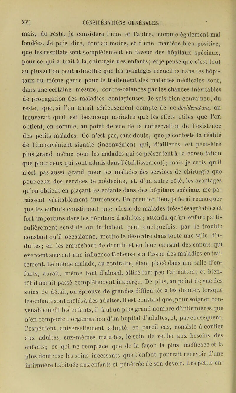 mais, du reste, je considère l’une et l’autre, comme également mal fondées. Je puis dire, tout au moins, et d’une manière bien positive, que les résultats sont complétemeut en faveur des hôpitaux spéciaux, pour ce qui a trait à la chirurgie des enfants; et je pense que c’est tout au plus si l’on peut admettre que les avantages recueillis dans les hôpi- taux du même genre pour le traitement des maladies médicales sont, dans une certaine mesure, contre-balancés par les chances inévitables de propagation des maladies contagieuses. Je suis bien convaincu, du reste, que, si l’on tenait sérieusement compte de ce, desideratum, on trouverait qu’il est beaucoup moindre que les effets utiles que l’on obtient, en somme, au point de vue de la conservation de l’existence des petits malades. Ce n’est pas, sans doute, que je conteste la réalité de l’inconvénient signalé (inconvénient qui, d’ailleurs, est peut-être plus grand même pour les malades qui se présentent à la consultation que pour ceux qui sont admis dans l’établissement) ; mais je crois qu’il n’est pas aussi grand pour les malades des services de chirurgie que pour ceux des services de médecine, et, d’un autre côté, les avantages qu’on obtient en plaçant les enfants dans des hôpitaux spéciaux me pa- raissent véritablement immenses. En premier lieu, je ferai remarquer que les enfants constituent une classe de malades très-désagréables et fort importuns dans les hôpitaux d’adultes; attendu qu'un enfant parti- culièrement sensible ou turbulent peut quelquefois, par le trouble constant qu’il occasionne, mettre le désordre dans toute une salle d’a- dultes; en les empêchant de dormir et en leur causant des ennuis qui exercent souvent une influence fâcheuse sur l’issue des maladies en trai- tement. Le même malade, au contraire, étant placé dans une salle d’en- fants, aurait, même tout d’abord, attiré fort peu l’attention; et bien- tôt il aurait passé complètement inaperçu. De plus, au point de vue des soins de détail, on éprouve de grandes difficultés à les donner, lorsque les enfants sont mêlés à des adultes.il est constant que, pour soigner con- venablement les enfants, il fauLun plus grand nombre d infirmières que n’en comporte l’organisation d’un hôpital d’adultes, et, par conséquent, l’expédient, universellement adopté, en pareil cas, consiste à confier aux adultes, eux-mêmes malades, le soin de veiller aux besoins des enfants; ce qui ne remplace que de la façon la plus inefficace et la plus douteuse les soins incessants que l’enfant pourrait recevoir d une infirmière habituée aux enfants et pénétrée de son devoir. Les petits en-