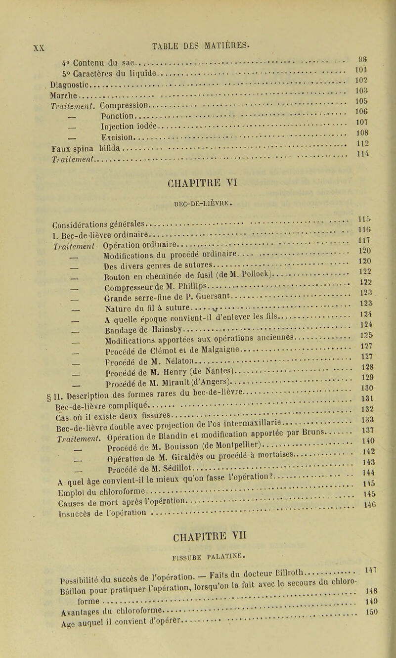 4° Contenu du sac 5° Caractères du liquide. Diagnostic Marche Traitement. Compression... — Ponction — Injection iodée. — Excision Faux spina bilida Traitement 1)8 101 102 108 105 106 107 108 112 114 CHAPITRE VI BEC-DE-LIÈVRE. Considérations générales I. Bec-de-lièvre ordinaire Traitement- Opération ordinaire _ Modifications du procédé ordinaire _ Des divers genres de sutures — Bouton en cheminée de fusil (de M. Pollock) ■ — Compresseur de M. Phillips Grande serre-fine de P. Guersant Nature du fil à suture v — A quelle époque convient-il d’enlever les fils— — Bandage de Hainsby •_ Modifications apportées aux opérations anciennes — Procédé de Clémot et de Malgaigne Procédé de M. Nélaton Procédé de M. Henry (de Nantes) Procédé de M. Mirault (d’Angers) § II. Description des formes rares du bec-de-lièvre Bec-de-lièvre compliqué Cas où il existe deux fissures Bec-de-lièvre double avec projection de l’os intermaxillane Traitement. Opération de Blandin et modification apportée par Bruns. _ Procédé de M. Bouisson (de Montpellier). Opération de M. Giraldès ou procédé à mortaises Procédé de M. Sédillot A quel âge convient-il le mieux qu’on fasse l’opération Emploi du chloroforme Causes de mort après l’opération Insuccès de l’opération 115 116 117 120 120 122 122 123 123 124 124 125 127 127 128 129 130 131 132 133 137 140 142 143 144 145 145 146 CHAPITRE VII fissure palatine. possibilité du succès de ropérs.ien - F»,.s du Bâillon pour pratiquer l’opération, lorsqu on la fait avec le secou. forme Avantages du chloroforme Age auquel il convient d’opérer 147 148 149 150