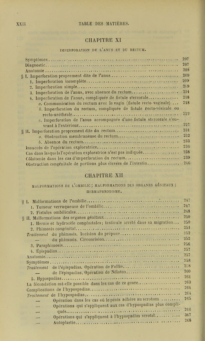 CHAPITRE XI IMPERFORATION DE l’aNUS ET DU RECTUM. Symptômes 207 Diagnostic 207 Anatomie 208 § I. Imperforalion proprement dite de l’anus 209 1. Imperforation incomplète 209 2. Imperforalion simple 209 3. Impei foration de l’anus, avec absence du rectum 214 4. Imperforation de l’anus, compliquée de fistule stercorale 218 a. Communication du rectum avec le vagin (fistule recto vaginale) ... 218 b. lmperforation du rectum, compliquée de fistule recto-vésicale ou recto-uréthrale 222 c. Imperforation de l’anus accompagnée d’une fistule stercorale s’ou- vrant à l’extérieur 227 §11. Imperforation proprement dite du rectum 231 a. Obstruction membraneuse du rectum 232 b. Absence du rectum • 233 Insuccès de l’opération exploratrice 230 Cas dans lesquels l’opération exploratrice n’est pas indiquée 238 Colotomie dans les cas d’imperforation du rectum 239 Obstruction congénitale de portions plus élevées de l’intestin 246 CHAPITRE XII MALFORMATIONS DE l’oMBILIC; MALFORMATIONS DES ORGANES GÉNITAUX ; HERMAPHRODISME. § I. Malformations de l’ombilic -v 1. Tumeur verruqueuse de l’ombilic 2. Fistules ombilicales § II. Malformations des organes génitaux— 1. Hernie et hydrocèle congénitales; testicule arrêté dans sa migration... 2. Phimosis congénital Traitement du phimosis. Incision du prépuce — du phimosis. Circoncision 3. Paraphimosis 4. Épispadias Anatomie) Symptômes Traitement de l’épispadias. Opération de Follin — de l’épispadias. Opération de Nélalon 5. Hypospadias La fécondation est-elle possible dans les cas de ce genre Complications de l’hypospadias Traitement de l'hypospadias ^ Opération dans les cas où le pénis adhère au scrotum — Opérations qui s’appliquent aux cas d’hypospadias plus compli- — qués — Opérations qui s’appliquent à l’hypospadias scrotal — Autoplastio. 247 248 250 250 251 252 252 256 257 257 258 258 2 GO 2GI 2G3 2G4 2G4 2G5 2 CG 367 2C8