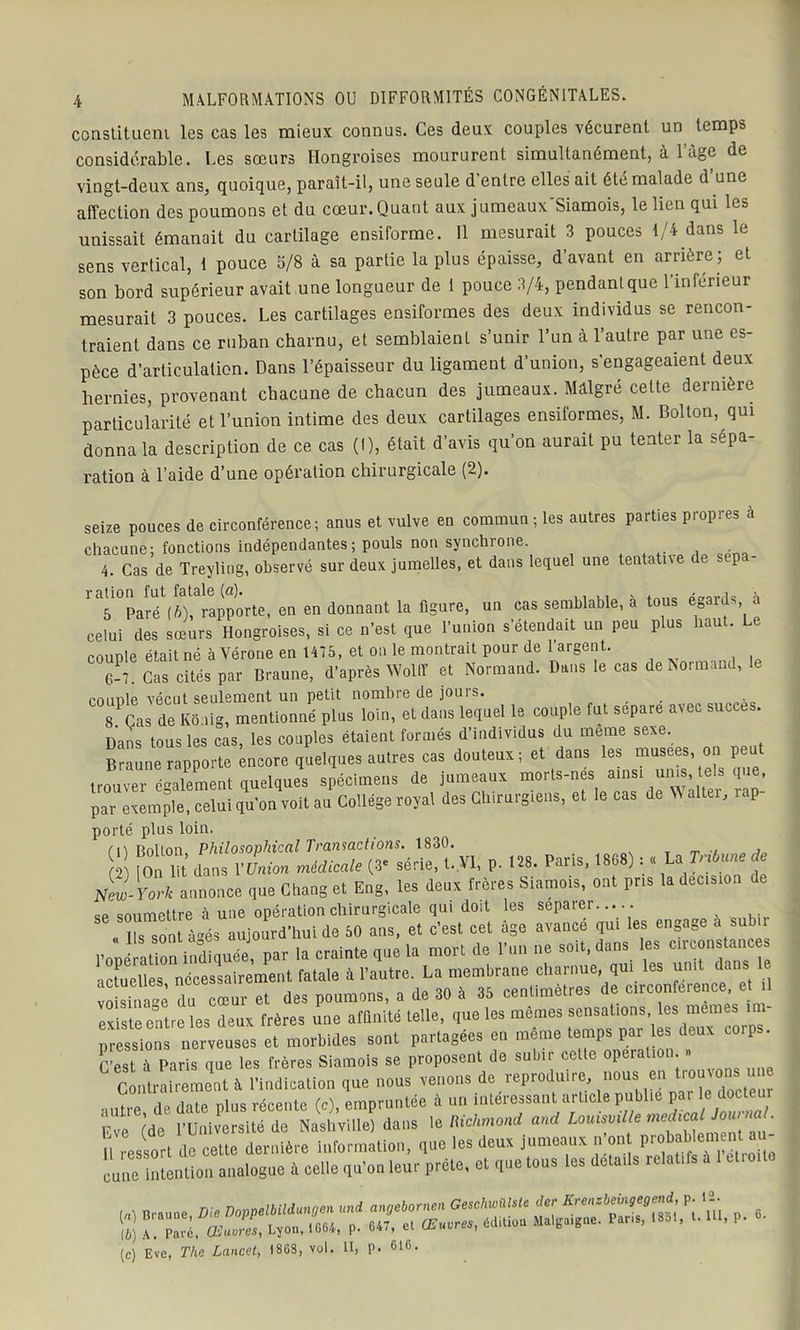 constituent les cas les mieux connus. Ces deux couples vécurent un temps considérable. Les sœurs Hongroises moururent simultanément, à 1 âge de vingt-deux ans, quoique, paraît-il, une seule d entre elles ait été malade d une affection des poumons et du cœur. Quant aux jumeaux'Siamois, le lien qui les unissait émanait du cartilage ensiforme. Il mesurait 3 pouces 1/4 dans le sens vertical, 1 pouce S/8 à sa partie la plus épaisse, d’avant en arrière ; et son bord supérieur avait une longueur de i pouce 3/4, pendant que l'inferieur mesurait 3 pouces. Les cartilages ensiformes des deux individus se rencon- traient dans ce ruban charnu, et semblaient s’unir l’un à l’autre par une es- pèce d’articulation. Dans l’épaisseur du ligament d’union, s’engageaient deux hernies, provenant chacune de chacun des jumeaux. Malgré cette dernière particularité et l’union intime des deux cartilages ensiformes, M. Bolton, qui donna la description de ce cas (I), était d’avis qu’on aurait pu tenter la sépa- ration à l’aide d’une opération chirurgicale (2). seize pouces de circonférence; anus et vulve en commun ; les autres parties propres a chacune; fonctions indépendantes ; pouls non synchrone. 4. Cas de Treyling, observé sur deux jumelles, et dans lequel une tentative de sépa- ration fut fatale (a). x 5 Paré (fi), rapporte, en en donnant la figure, un cas semblable, a tous égards a celui des sœurs Hongroises, si ce n’est que l’union s’étendait un peu plus haut. Le couple était né à Vérone en 1475, et on le montrait pour de l’argent. 6-7. Cas cités par Braune, d’après Wolff et Normand. Dans le cas de Normand, couple vécut seulement un petit nombre de jours. 8 Cas de Koaig, mentionné plus loin, et dans lequel le couple fut séparé avec succès. Dans tous les cas, les couples étaient formés d’individus du meme sexe. Braune rapporte encore quelques autres cas douteux; et dans les musees, on peu trouver également quelques spécimens de jumeaux morts-nes ainsi unis, tels que, parxempteTeluiqu’onU au College royal des Chirurgiens, et le cas de Walter, rap- porté plus loin. /1, rtnltnn Philosovhiccil Transactions. 1830. , f2) t0n lit dans V Union médicale (3e série, t.VI, p. 128. Paris, 1868) : « LaTribune de New-York annonce que Chang et Eng, les deux frères Siamois, ont pris la decision SP soumettre à une opération chirurgicale qui doit les séparer..... Us sont àés aujourd’hui de 50 ans, et c’est cet âge avance qui les engage a i vmsinrre du cœur et des poumons, a de 30 à 35 centimètres de cuconleience, et existe entre les deux frères une affinité telle, que les mêmes sensations les memes im- pressions nerveuses et morbides sont partagées en même temps par les deux co.ps. C’est à Paris que les frères Siamois se proposent de subir cette operation. » ^ Contrairement à l’indication que nous venons de reproduire, nous en troujom une autre de date plus récente (c), empruntée à un intéressant article publie par le docleur Eve (de l’Université de Nashville) dans le Richmond and Lomsvil e me^c“ ' (c) Eve, The Lancet, 18GS, vol. U, P. 61C<