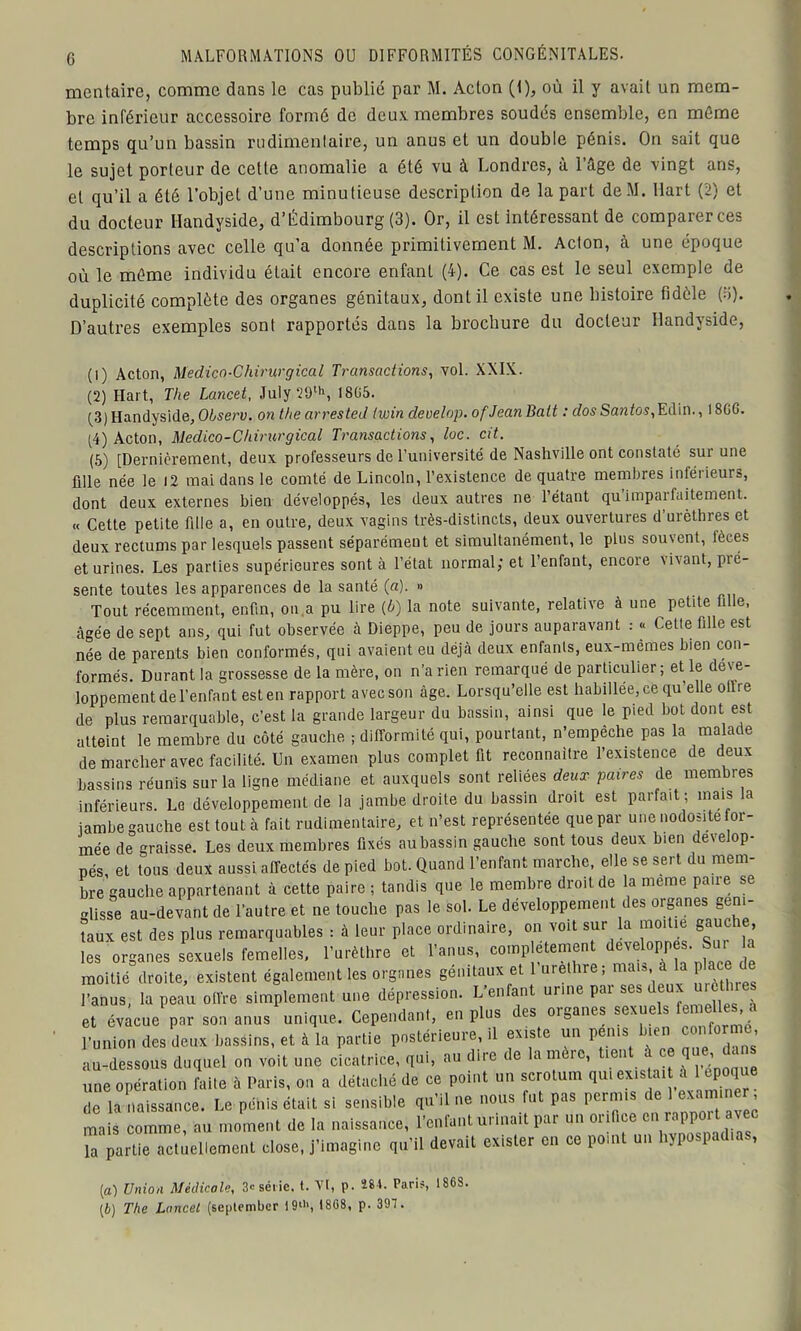 mentaire, comme dans le cas publié par M. Acton (I), où il y avait un mem- bre inférieur accessoire formé de deux membres soudés ensemble, en même temps qu’un bassin rudimentaire, un anus et un double pénis. On sait que le sujet porteur de cette anomalie a été vu à Londres, à l’âge de vingt ans, et qu’il a été l’objet d’une minutieuse description de la part deM. Ilart (2) et du docteur Handyside, d’Édimbourg (3). Or, il est intéressant de comparer ces descriptions avec celle qu’a donnée primitivement M. Acton, à une époque où le même individu était encore enfant (4). Ce cas est le seul exemple de duplicité complète des organes génitaux, dont il existe une histoire fidèle (ü). D’autres exemples sont rapportés dans la brochure du docteur Ilandyside, (1) Acton, Médico-Chirurgical Transactions, vol. XXIX.. (2) Hart, The Lancet, July29l'\ 1805. (3j Handyside, Observ. on the arrested twin clevelop. ofJean Balt : dosSantos,Edin., I SGG. (4) Acton, Médico-Chirurgical Transactions, loc. cit. (5) [Dernièrement, deux professeurs de l’université de Nashville ont constaté sur une fille née le 12 mai dans le comté de Lincoln, l’existence de quatre membres intérieurs, dont deux externes bien développés, les deux autres ne l’étant qu imparfaitement. « Cette petite fille a, en outre, deux vagins très-distincts, deux ouvertures d urèthres et deux rectums par lesquels passent séparément et simultanément, le plus souvent, lèces et urines. Les parties supérieures sont à l’état normal; et l’enfant, encore vivant, pré- sente toutes les apparences de la santé (a). » Tout récemment, enfin, on a pu lire (ô) la note suivante, relative à une petite fille, âgée de sept ans, qui fut observée à Dieppe, peu de jours auparavant : « Cette fille est née de parents bien conformés, qui avaient eu déjà deux enfants, eux-mêmes bien con- formés. Durant la grossesse de la mère, on n’a rien remarqué de particulier; et le déve- loppement de l’enfant est en rapport avec son âge. Lorsqu’elle est habillée, ce qu’elle ott're de plus remarquable, c’est la grande largeur du bassin, ainsi que le pied bot dont est atteint le membre du côté gauche ; difformité qui, pourtant, n’empêche pas la malac e de marcher avec facilité. Un examen plus complet fit reconnaître l’existence de deux bassins réunis sur la ligne médiane et auxquels sont reliées deux paires de membres inférieurs. Le développement de la jambe droite du bassin droit est parfait; mais la jambe gauche est tout à fait rudimentaire, et n’est représentée que par une nodosité for- mée de graisse. Les deux membres fixés aubassin gauche sont tous deux bien dévelop- pés et tous deux aussi affectés de pied bot. Quand l’enfant marche, elle se sert du mem- bre gauche appartenant à cette paire ; tandis que le membre droit de la meme paire se glisse au-devant de l’autre et ne touche pas le sol. Le développement des organes géni- taux est des plus remarquables : à leur place ordinaire, on voit sur la moitié gauche, les organes sexuels femelles, l’urèthre et l’anus, comp etement développes. Sur . moitié droite, existent également les organes génitaux et urelhre ; mai», à la P l’anus, la peau offre simplement une dépression. L’enfant urine pai scs ' et évacue par son anus unique. Cependant, en plus es oiganes sexue s ’1 l’union des deux bassins, et à la partie postérieure, il existe un pénis bien conforme, au-dessous duquel on voit une cicatrice, qui, au dire de la mue, îen c q ’ une opération faite à Paris, on a détaché de ce point un scrotum qui existaiU epoqua de la naissance. Le pénis était si sensible qu’il ne nous fut pas permis de 1 examiner mais comme, au moment de la naissance, l’enfant urinait par un on ice en îapp la partie actuellement close, j’imagine qu’il devait exister en ce point un îypospsu w » (a) Unioii Médicale, 3^ série, t. VI, p. 284. Paris, 1 868. [b) The Lancet (september 19»>, 1808, p. 397.