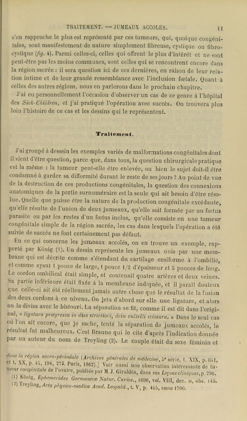 TRAITEMENT. —JUMEAUX ACCOLÉS. || s’en rapproche le plus est représenté par ces tumeurs, qui, quoique congéni- tales, sont manifestement de nature simplement fibreuse, cyslique ou fibro- cvstique {fig. 4). Parmi celles-ci, celles qui offrent le plus d’intérêt et ne sont peut-être pas les moins communes, sont celles qui se rencontrent encore dans la région sacrée : il sera question ici de ces dernières, en raison de leur rela- tion intime et de leur grande ressemblance avec l’inclusion fœtale. Quant à celles des autres régions, nous en parlerons dans le prochain chapitre. J'ai eu personnellement l’occasion d’observer un cas de ce genre à l’hôpital des Sic/c-Children, et j’ai pratiqué l’opération avec succès. On trouvera plus loin l’histoire de ce cas et les dessins qui le représentent. Traitement. J ai groupé à dessein les exemples variés de malformations congénitales dont il vient d être question, parce que, dans tous, la question chirurgicale pratique est la même : la tumeur peut-elle être enlevée, ou bien le sujet doit-il être condamné à garder sa difformité durant le reste de ses jours? Au point de vue de la destruction de ces productions congénitales, la question des connexions anatomiques de la partie surnuméraire est la seule qui ait besoin d’être réso- lue. Quelle que puisse être la nature de la production congénitale excédante, qu’elle résulte de l’union de deux jumeaux, qu’elle soit formée par un fœtus parasite ou par les restes d’un fœtus inclus, qu’elle consiste en une tumeur congénitale simple de la région sacrée, les cas dans lesquels l’opération a été suivie de succès ne font certainement pas défaut. Un ce qui concerne les jumeaux accolés, on en trouve un exemple, l’ap- porté par Kcinig (I). Un dessin représente les jumeaux unis par une mem- brane qui est décrite comme s’élendant du cartilage ensiforme à l’ombilic, et comme ayant 1 pouce de large, \ pouce 1/2 d’épaisseur et 5 pouces de long. Le cordon ombilical était simple, et contenait quatre artères et deux veines. ■Sa partie inférieure était fixée à la membrane indiquée, et il paraît douteux que celle-ci ait été réellement jamais autre chose que le résultat de la fusion des deux cordons à ce niveau. On jeta d’abord sur elle une ligature, et alors on la divisa avec le bistouri. La séparation se fit, comme il est dit dans l’origi- nal, « ligatura prœgressa in dies striction, dein cultelli scissura. »» Dans le seul cas ou Ion ait encore, que je sache, tenté la séparation de jumeaux accolés, le résultat fut malheureux. C’est Braune qui le cite d’après l’indication donnée par un auteur du nom de Treyling (2). Le couple était du sexe féminin et (ArChiVeS ”éné,'ales de médecine> » «crie, t. XIX, p. Cil, ®V,;r P; ?Y„\' PariS’ m2H Voir aussi observation intéressante de tu- ’ nom a e e ovaire, publiée par M. J. Giraldès, dans ses Leçons cliniques,]). 29C. ! Ô’6, EPhemei'ides Germanicœ Natur. Curios., IG90, vol. VIII, dec. u, obs. I i5. 1 ) treyling, Acta physico-medica Acad. Léopoldt. V, p. 445, anno 1700.