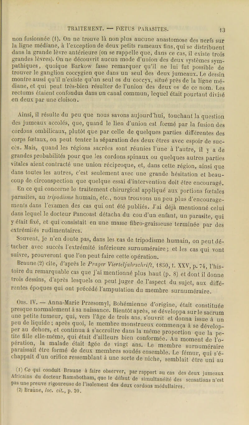 TRAITEMENT. — FŒTUS PARASITES. non fusionnée (I). On ne trouve là non plus aucune anastomose des nerfs sur la ligne médiane, à l’exception de deux petits rameaux fins, qui se distribuent dans la grande lèvre antérieure (on se rappelle que, dans ce cas, il existe trois grandes lèvres). On ne découvrit aucun mode d’union des deux systèmes sym- pathiques, quoique Barkow fasse remarquer qu'il ne lui fut possible de trouver le ganglion coccygien que dans un seul des deux jumeaux. Le dessin montre aussi qu’il n’existe qu’un seul os du coccyx, situé près de la ligne mé- diane, et qui peut très-bien résulter de l’union des deux os de ce nom. Les rectums étaient confondus dans un canal commun, lequel était pourtant divisé en deux par une cloison. Ainsi, il résulte du peu que nous savons aujourd’hui, touchant la question des jumeaux accolés, que, quand le lien d’union est formé par la fusion des cordons ombilicaux, plutôt que par celle de quelques parties différentes des corps fœtaux, on peut tenter la séparation des deux êtres avec espoir de suc- cès. Mais, quand les régions sacrées sont réunies l’une à l’autre, il y a de grandes probabilités pour que les cordons spinaux ou quelques autres parties vitales aient contracté une union réciproque, et, dans cette région, ainsi que dans toutes les autres, c’est seulement avec une grande hésitation et beau- coup de circonspection que quelque essai d’intervention doit être encouragé. En ce qui concerne le traitement chirurgical appliqué aux portions fœtales parasites, au iripodisme humain, etc., nous trouvons un peu plus d’encourage- ments dans l’examen des cas qui ont été publiés. J’ai déjà mentionné celui dans lequel le docteur Pancoast détacha du cou d’un enfant, un parasite, qui y était fixé, et qui consistait en une masse fibro-graisseuse terminée par des extrémiiés rudimentaires. Souvent, je n en doute pas, dans les cas de tripodisme humain, on peut dé- tacher avec succès l’extrémité inférieure surnuméraire; et les cas qui vont suivre, prouveront que l’on peut faire cette opération. Braune (2) cite, d’après le Prager Viertdjahrschrift, 1 SoO, t. XXV, p. 74, l’his- toire du remarquable cas que j’ai mentionné plus haut (p. 8) et dont il donne trois dessins, d après lesquels on peut juger de l’aspect du sujet, aux diffé- rentes époques qui ont précédé l’amputation du membre surnuméraire. Obs. IV. — Anna-Marie Przesomyl, Bohémienne d’origine, était constituée presque normalement à sa naissance. Bientôt après, se développa sur le sacrum une petite tumeur, qui, vers l’âge de trois ans, s’ouvrit et donna issue à un peu de liquide ; après quoi, le membre monstrueux commença à se dévelop- pa au dehors, et continua à s accroître dans la même proportion que la pe- tite fille elle-même, qui était d’ailleurs bien conformée. Au moment de l’o- pération la malade était âgée de vingt ans. Le membre surnuméraire paiaissait être formé de deux membres soudés ensemble. Le fémur qui s’é- chappait d’un orifice ressemblant à une sorte de niche, semblait être uni au (!) Ce qui conduit Braune à faire observer, par rapport au cas des deux jumeaux Africains du docteur Ramsbotham, que te défaut de simultanéité des sensations n’est pas une preuve rigoureuse de l’isolement des deux cordons médullaires (2) Braune, loc. cit., p. 20.