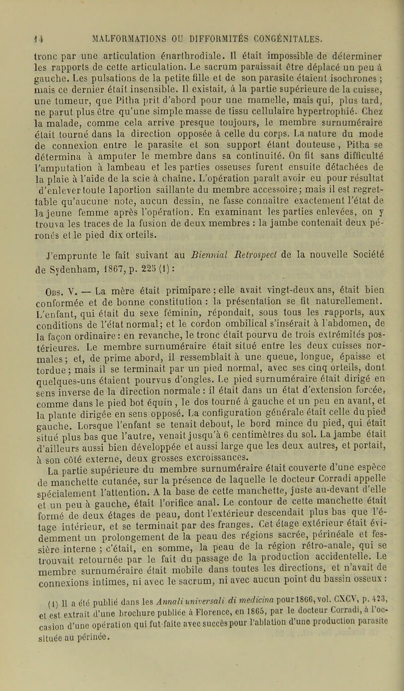 tronc par une articulation énarlhrodiale. Il était impossible de déterminer les rapports de cette articulation. Le sacrum paraissait être déplacé un peu à gauche. Les pulsations de la petite fille et de son parasite étaient isochrones ; mais ce dernier était insensible. Il existait, à la partie supérieure de la cuisse, une tumeur, que Pitha prit d’abord pour une mamelle, mais qui, plus tard, ne parut plus être qu’une simple masse de tissu cellulaire hypertrophié. Chez la malade, comme cela arrive presque toujours, le membre surnuméraire était tourné dans la direction opposée à celle du corps. La nature du mode de connexion entre le parasite et son support étant douteuse, Pitha se détermina à amputer le membre dans sa continuité. On fil sans difficulté l’amputation à lambeau et les parties osseuses furent ensuite détachées de la plaie à l’aide de la scie à chaîne. L’opération paraît avoir eu pour résultat d’enlever toute laportion saillante du membre accessoire; mais il est regret- table qu’aucune note, aucun dessin, ne fasse connaître exactement l’état de la jeune femme après l’opération. En examinant les parties enlevées, on y trouva les traces de la fusion de deux membres : la jambe contenait deux pé- ronés et le pied dix orteils. J’emprunte le fait suivant au Biennial Retrospecl de la nouvelle Société de Sydenham, 1867, p. 22o (1) : Obs. V. — La mère était primipare ; elle avait vingt-deux ans, était bien conformée et de bonne constitution: la présentation se fit naturellement. L’enfant, qui était du sexe féminin, répondait, sous tous les rapports, aux conditions de l’état normal; et le cordon ombilical s’insérait à l'abdomen, de la façon ordinaire: en revanche, le tronc était pourvu de trois extrémités pos- térieures. Le membre surnuméraire était situé entre les deux cuisses nor- males; et, de prime abord, il ressemblait à une queue, longue, épaisse et tordue; mais il se terminait par un pied normal, avec ses cinq orteils, dont quelques-uns étaient pourvus d’ongles. Le pied surnuméraire était dirigé en sens inverse de la direction normale : il était dans un état d’extension forcée, comme dans le pied bot équin , le dos tourné à gauche et un peu en avant, et la plante dirigée en sens opposé. La configuration générale était celle du pied gauche. Lorsque l’enfant se tenait debout, le bord mince du pied, qui était situé plus bas que l’autre, venait jusqu’à 6 centimètres du sol. La jambe était d’ailleurs aussi bien développée et aussi large que les deux autres, et portait, à son côté externe, deux grosses excroissances. La partie supérieure du membre surnuméraire était couverte d’une espèce de manchette cutanée, sur la présence de laquelle le docteur Corradi appelle spécialement l’attention. A la base de cette manchette, juste au-devant d’elle et un peu à gauche, était l’orifice anal. Le contour de cette manchette était formé de deux étages de peau, dont l’extérieur descendait plus bas que l’é- tage intérieur, et se terminait par des franges. Cet étage extérieur était évi- demment un prolongement de la peau des régions sacrée, périnéale et fes- siôre interne ; c’était, en somme, la peau de la région, rétro-anale, qui se trouvait retournée par le fait du passage de la production accidentelle. Le membre surnuméraire était mobile dans toutes les directions, et n avait de connexions intimes, ni avec le sacrum, ni avec aucun point du bassin osseux : (1) 11 a été publié dans les Annali universali di medicina pour 18GG, vol. CXCA , p. 423, et est extrait d’une brochure publiée à Florence, en 18G5, par le docteur Corradi, à 1 oc- casion d’une opération qui fut faite avec succès pour l’ablation d’une production parasite située au périnée.