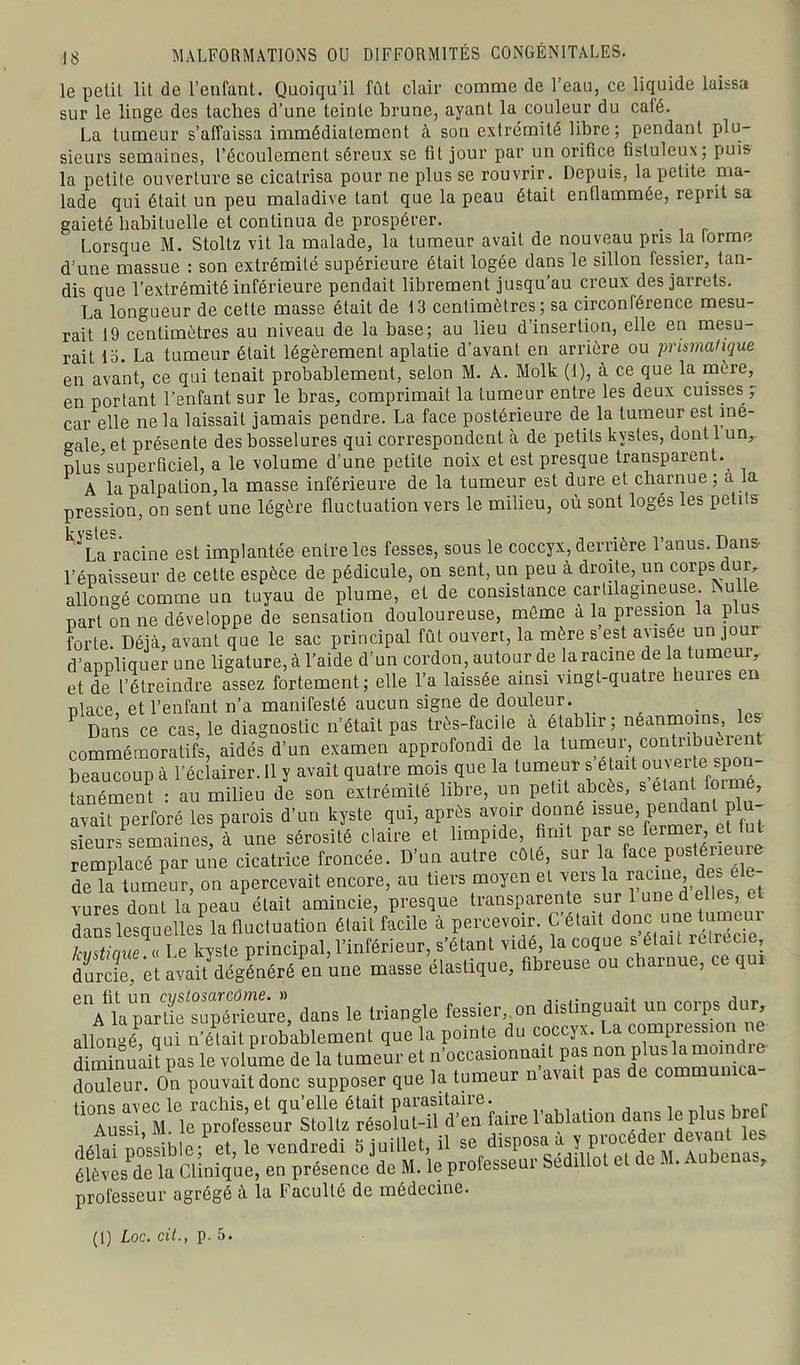 le petit lit de l’enfant. Quoiqu’il fût clair comme de l’eau, ce liquide laissa sur le linge des taches d’une teinte brune, ayant la couleur du calé. La tumeur s’affaissa immédiatement à son extrémité libre; pendant plu- sieurs semaines, l’écoulement séreux se fit jour par un orifice fistuleux; puis la petite ouverture se cicatrisa pour ne plus se rouvrir. Depuis, la petite ma- lade qui était un peu maladive tant que la peau était enflammée, reprit sa gaieté habituelle et continua de prospérer. Lorsque M. Stoltz vit la malade, la tumeur avait de nouveau pris la forme d’une massue : son extrémité supérieure était logée dans le sillon fessier, tan- dis que l’extrémité inférieure pendait librement jusqu’au creux des jarrets. La longueur de cette masse était de 13 centimètres; sa circonférence mesu- rait 19 centimètres au niveau de la base; au lieu d’insertion, elle en mesu- rait 15. La tumeur était légèrement aplatie d’avant en arrière ou prismatique en avant, ce qui tenait probablement, selon M. A. Molk (I), à ce que la mere, en portant l’enfant sur le bras, comprimait la tumeur entre les deux cuisses ; car elle ne la laissait jamais pendre. La face postérieure de la tumeur est iné- galé. et présente des bosselures qui correspondent à de petits kystes, dont 1 un, nlus^uperficiel, a le volume d’une petite noix et est presque transparent. A la palpation, la masse inférieure de la tumeur est dure et charnue ; a la pression, on sent une légère fluctuation vers le milieu, où sont logés les petits k'La racine est implantée entre les fesses, sous le coccyx, derrière l’anus. Dans- l’épaisseur de cette espèce de pédicule, on sent, un peu à droite, un corps dur, allongé comme un tuyau de plume, et de consistance cartilagineuse. Psulle part on ne développe de sensation douloureuse, même à la pression la plus forte. Déjà, avant que le sac principal fût ouvert, la mère s’est avisée un jour d’appliquer une ligature, à l’aide d’un cordon, autour de la racine de la tumemv et de l’étreindre assez fortement; elle l’a laissée ainsi vingt-quatre heuies en olace et l’enfant n’a manifesté aucun signe de douleur. _ . P Dans ce cas, le diagnostic n’était pas très-facile à établir; neanmoins les commémoratifs, aidés d’un examen approfondi de la tumeur, contribué e beaucoup à l’éclairer. Il y avait quatre mois que la tumeur s é^t oumte sp - tanément : au milieu de son extrémité libre, un petit abcès, s étant o , avait perforé les parois d’un kyste qui, après avoir donne issue, pendant plu- sieurs semaines, à une sérosité claire et limpide, finit par se fermer, et fut remplacé par une cicatrice froncée. D’un autre côté, sur la face Posler'eu^e de la tumeur, on apercevait encore, au tiers moyen et vers la racineq des t vures dont la peau était amincie, presque transparente sur 1 une d elles e dans lesquelles la fluctuation était facile à percevoir. C’était donc une tume principal, l’inférieur, s'étani vidé la co^ue ^ aU reirec, durcie, et avait dégénéré en une masse élastique, fibreuse ou charnue, q °^lapa/tieTuyèriexive, dans le triangle fessier, on distinguait un corps dur, allongé qui n’élait probablement que la pointe du coccyx. La compression ne diminuait pas le volume de la tumeur et n’occasionnait pas non Plus ^“°^ica- douleur. On pouvait donc supposer que la tumeur n a\ai pas üons avec le racliis, et qu’elle était parasitaire. Aussi, M. le professeur Stoltz résolut-il d’en faire 1 ablation dans; te pkis de M. Aubenas, professeur agrégé à la Faculté de médecine. (1) Loc. cit., p. 5.