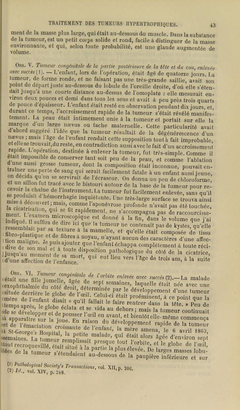 ment de la masse plus large, qui était au-dessous du muscle. Dans la substance de la tumeur, est un petit corps solide et rond, facile à distinguer de la masse environnante, et qui, selon toute probabilité, est une glande augmentée de volume. Obs. V. Tumeur congénitale de la partie postérieure de la tête et du cou, enlevée avec succès ( I). L’enfant, lors de l’opération, était âgé de quatorze jours. La tumeur, de forme ronde, et ne faisant pas une très-grande saillie, avait son point de départ juste'au-dessous du lobule de l’oreille droite, d’où elle s’éten- dait jusqu’à une courte distance au-dessus de l’omoplate : elle mesurait en- viron deux pouces et demi dans tous les sens et avait à peu près trois quarts de pouce d épaisseur. L enfant était resté en observation pendant dix jours et durant ce temps, l’accroissement rapide de la tumeur s’était révélé manifes- tement. La peau était intimement unie à la tumeur et portait sur elle la marque d’un large nævus ou tache maternelle. Cette particularité avait d abord suggéré l’idée que la tumeur résultait de la dégénérescence d’un nævus ; mais 1 âge de l’enfant rendait cette supposition tout à fait improbable, et ellese trouvait,du reste, en contradiction aussi avec le fait d’un accroissement rapide. L operation, destinée à enlever la tumeur, fut très-simple. Comme il était impossible de conserver tant soit peu de la peau, et comme l’ablation d une aussi grosse tumeur, dont la composition était inconnue, pouvait en- trainer une perte de sang qui serait facilement fatale à un enfant aussi jeune, on décida qu on se servirait de l’écraseur. On donna un peu de chloroforme, ;t un sillon fut tracé avec le bistouri autour de la base de la tumeur pour re- sTZhIÎÏÎ6 dG 1,nstrument- La lumeur ^t facilement enlevée, sans qu’il misefd^ 1 r° gie in^!é,i,nte- Une très-large surface se trouva ainsi k cicatrlnHnnr^t ; mais, comme 1 aponévrose profonde n’avait pas été touchée, raPldemenJ> ne s’accompagna pas de raccourcisse- “diaué S,îm™?TSC-P-lqUe °nné à k fin’ dans le vo,ume <ïue J’ai ressemblait tvn- J t T™ ^ ^ & tumeur ne tenait pas de kystes, qu’elle flbro^la^Hau^eMp6^016 & & mam® 'e’ et qu’elle était composée de tissu i mS T ?  n°ya^ n ayant aucun des caractères d’une affec- dive Te on ma? 5?* édiappa ““Piment à toute réci- julqu’au m0rPnt L ' dt,SP°S1,IOn Pathologique du côté de la cicatrice, d’une affection de l'enfanTT ’ 9U1 ^ ^ ^ lâge d° tr°is ans> à la suite a,°fS' YLJ'umeur ^génitale de l’orbite enlevée avec succès (2)-La makdP était une hl'e jumdic, ag6e de scpl semaines, laquelle él£ 'née süuTTderrière^le dTbePf !e dTne tumeu? mère de l’enfant disait « qu’il* felïdtTfa^ kTéfe^Tpe^de (l) Pathological Society's Transactions, vol. XII, p. 206 w !(/., vol. XIV, p. 248.