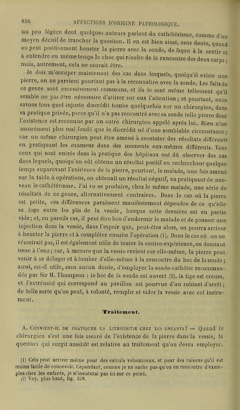 un peu légère dont quelques auteurs parlent du cathétérisme, comme d’un moyen décisit de trancher la question. 11 en est bien ainsi, sans doute, quand °n Peut positivement heurter la pierre avec la sonde, de façon à la sentir eL à entendre en même temps le choc qui résulte de la rencontre des deux corps • mais, autrement, cela ne saurait être. Je dois m’occuper maintenant des cas dans lesquels, quoiqu’il existe une pierre, on ne parvient pourtant pas à la reconnaître avec la sonde. Les faits de ce genre sont excessivement communs, et ils le sont même tellement qu’il semble ne pas être nécessaire d’attirer sur eux l’attention; et pourtant, nous savons tous quel injuste discrédit tombe quelquefois sur un chirurgien, dans sa pratique privée, parce qu’il n’a pas rencontré avec sa sonde telle pierre dont l’existence est reconnue par un autre chirurgien appelé après lui. Rien n’est assurément plus mal fondé que le discrédit né d’une semblable, circonstance; car un même chirurgien peut être amené à constater des résultats différents en pratiquant les examens dans des moments eux-mêmes différents. Tous ceux qui sont entrés dans la pratique des hôpitaux ont dû observer des cas dans lequels, quoiqu’on eût obtenu un résultat positif en recherchant quelque temps auparavant l’existence de la pierre, pourtant, le malade, une fois amené sur la table à opérations, on obtenait un résultat négatif, en pratiquant de nou- veau le cathétérisme. J’ai vu se produire, chez le même malade, une série de- résultats de ce genre, alternativement contraires. Dans le cas où la pierre est petite, ces différences paraissent manifestement dépendre de ce qu’elle se loge entre les plis de la vessie, lorsque cette dernière est en partie vide; et, en pareils cas, il peut être bon d’endormir le malade et de pousser une injection dans la vessie, dans l’espoir que, peut-être alors, on pourra arriver à heurter la pierre et à compléter ensuite l’opération (I). Dans le cas où on ne réussirait pas, il est également utile de tenter la contre-expérience, en donnant issue à l’eau; car, à mesure que la vessie revient sur elle-même, la pierre peut venir à se déloger et à tomber d’elle-même à la rencontre du bec de la sonde -r aussi, est-il utile, sans aucun doute, d’employer la sonde-cathéter recomman- dée par Sir H. Thompson : le bec de la sonde est ouvert (2), la tige est creuse, et l’extrémité qui correspond au pavillon est pourvue d’un robinet d’arrêt ; de telle sorte qu’on peut, à volonté, remplir et vider la vessie avec cet instru- ment. Traitement. A. C.ONV1ENT-IL DE PRATIQUER LA LI.THOTRITIE CHEZ LES ENFANTS? — Quand le chirurgien s’est une fois assuré de l’existence de la pierre dans la vessie, la question qui surgit aussitôt est relative au traitement qu’on devra employer. (1) Cela peut arriver même pour des calculs volumineux, et pour des raisons qu’il est moins facile de concevoir. Cependant, comme je ne sache pas qu'on en rencontre d’exem- ples chez les enfants, je n’insisterai pas ici sur ce point. (2) Yoy. plus haut, lig. 328.