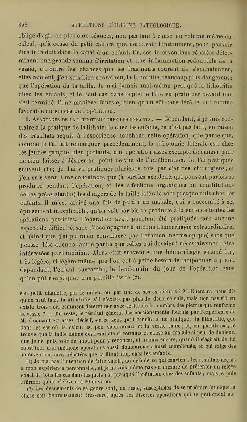obligé d’agir en plusieurs séances, non pas tant à cause du volume même du . calcul, qu’à cause du pelit calibre que doit avoir l’instrument, pour pouvoir être introduit dans le canal d’un enfant. Or, ces interventions répétées déter- minent une grande somme d'irritation et une inflammation redoutable de la vessie, et, outre les chances que les fragments courent de s’enchalonner, elles rendent, j’en suis bien convaincu, la lilhotritie beaucoup plus dangereuse que l’opération de la taille. Je n’ai jamais moi-môme pratiqué la lilhotritie chez les enfants, et le seul cas dans lequel je l’aie vu pratiquer devant moi s’est terminé d’une manière funeste, bien qu’on eût considéré le fait comme favorable au succès de l’opération. 13. Avantages de la lithotomie chez les enfants. — Cependant, si je suis con- traire à la pratique de la lithotrilie chez les enfants, ce n’est pas tant, en raison des résultats acquis à l’expérience louchant cette opération, que parce que, comme je l’ai fait remarquer précédemment, la lithotomie latérale est, chez les jeunes garçons bien portants, une opération assez exempte de danger pour ne rien laisser à désirer au point de vue de l’amélioration. Je l’ai pratiquée souvent (1); je l’ai vu pratiquer plusieurs fois par d’autres chirurgiens; et j’en suis venu à me couvaincre que (à parties accidents qui peuvent parfois se produire pendant l’opération, et les affections organiques ou constitution- nelles préexistantes) les dangers de la taille latérale sont presque nuis chez les enfants. 11 m’est arrivé une fois de perdre un malade, qui a succombé à cet épuisement inexplicable, qu'on voit parfois se produire à la suite de toutes les opérations possibles. L’opération avait pourtant été pratiquée sans aucune espèce de difficulté, sans s’accompagner d’aucune hémorrhagie extraordinaire, et (ainsi que j’ai pu m’en convaincre par l’examen nécroscopique) sans que j’eusse lésé aucune autre partie que celles qui devaient nécessairement être intéressées par l’incision. Alors était survenue une hémorrhagie secondaire, très-légère, si légère môme que l’on eut à peine besoin de tamponner la plaie. Cependant, l’enfant succomba, le lendemain du jour de l’opération, sans qu’on pût s’expliquer une pareille issue (2). son petit diamètre, par le milieu ou par une de ses extrémités? M. Guersant ! nous dit qu’on peut faire la lithotritie, s’il n’existe pas plus de deux calculs, mais non pas s il en existe trois : or, comment déterminer avec certitude le nombre des pierres que renferme la vessie ? — Du reste, le résultat général des enseignements fournis par l’expérience de M. Guersant est assez décisif, en ce sens qu’il conclut à ne pratiquer la lithotritie, que dans les cas où le calcul est peu volumineux et la vessie saine ; et, en pareils cas, je trouve que la taille donne des résultats si certains et cause au malade si peu de douleur, que je ne puis voir de motif pour y renoncer, et moins encore, quand il s agirait de lui substituer une méthode opératoire aussi douloureuse, aussi compliquée, et qui exige des interventions aussi répétées que la lithotritie, chez les enfants. (1 ) Je n’ai pas l’intention de faire valoir, au delà de ce qui convient, les résultats acquis à mon expérience personnelle; et je ne suis même pas en mesure de présenter un relevé exact de tous les cas dans lesquels j’ai pratiqué l’opération chez des enfants ; mais je puis affirmer qu’ils s’élèvent à 20 environ. (2) Les événements de ce genre sont, du reste, susceptibles de se produire (quoique la chose soit heureusement très-rare) après les diverses opérations qui se pratiquent sur