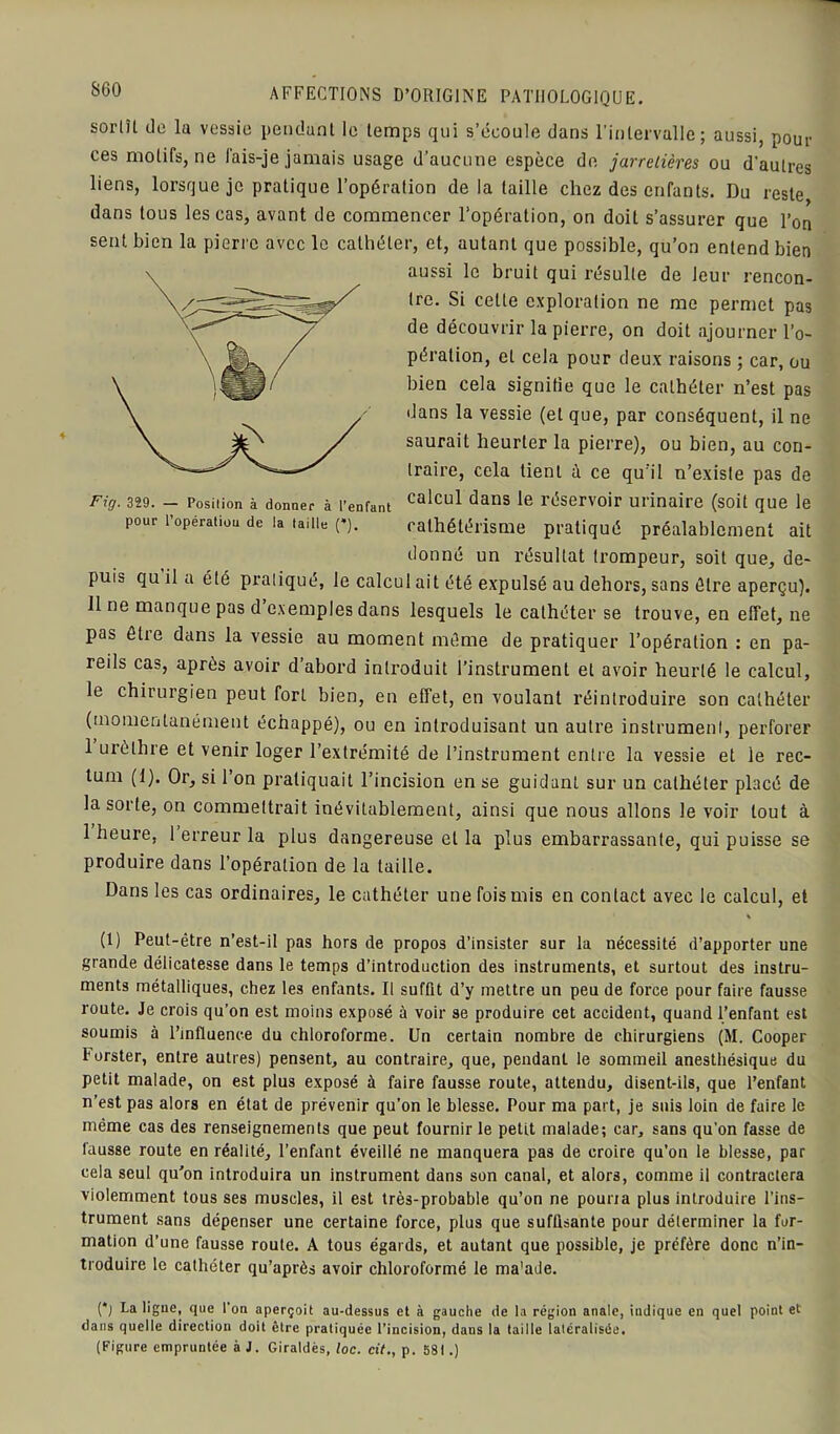 SCO sorlH de la vessie pendant le temps qui s’écoule dans l’intervalle; aussi, pour ces motifs, ne fais-je jamais usage d’aucune espèce de jarretières ou d'autres liens, lorsque je pratique l’opération de la taille chez des enfants. Du reste dans tous les cas, avant de commencer l’opération, on doit s’assurer que l’on sent bien la pierre avec le cathéter, et, autant que possible, qu’on entend bien aussi le bruit qui résulte de leur rencon- tre. Si cette exploration ne me permet pas de découvrir la pierre, on doit ajourner l’o- pération, et cela pour deux raisons ; car, ou bien cela signifie que le cathéter n’est pas dans la vessie (et que, par conséquent, il ne saurait heurter la pierre), ou bien, au con- traire, cela tient à ce qu’il n’existe pas de Fig. 329. - Position à donner à l’enfant calcul dans le réservoir urinaire (soit que le pour l’operation de la taille (*). cathétérisme pratiqué préalablement ait donné un résultat trompeur, soit que, de- puis qu il a été pratiqué, le calcul ait été expulsé au dehors, sans être aperçu). Il ne manque pas d exemples dans lesquels le cathéter se trouve, en effet, ne pas être dans la vessie au moment même de pratiquer l’opération : en pa- reils cas, après avoir d abord introduit l’instrument et avoir heurté le calcul, le chirurgien peut fort bien, en effet, en voulant réintroduire son cathéter (momentanément échappé), ou en introduisant un autre instrument, perforer 1 urèthre et venir loger l’extrémité de l’instrument entre la vessie et le rec- tum (1). Or, si l’on pratiquait l’incision en se guidant sur un cathéter placé de la sorte, on commettrait inévitablement, ainsi que nous allons Je voir tout à 1 heure, 1 erreur la plus dangereuse et la plus embarrassante, qui puisse se produire dans l’opération de la taille. Dans les cas ordinaires, le cathéter une fois mis en contact avec le calcul, et (1) Peut-être n’est-il pas hors de propos d’insister sur la nécessité d’apporter une grande délicatesse dans le temps d’introduction des instruments, et surtout des instru- ments métalliques, chez les enfants. Il suffit d’y mettre un peu de force pour faire fausse route. Je crois qu’on est moins exposé à voir se produire cet accident, quand l’enfant est soumis à l’influence du chloroforme. Un certain nombre de chirurgiens (M. Cooper I’urster, entre autres) pensent, au contraire, que, pendant le sommeil anesthésique du petit malade, on est plus exposé à faire fausse route, attendu, disent-ils, que l’enfant n’est pas alors en état de prévenir qu’on le blesse. Pour ma part, je suis loin de faire le même cas des renseignements que peut fournir le petit malade; car, sans qu’on fasse de fausse route en réalité, l’enfant éveillé ne manquera pas de croire qu’on le blesse, par cela seul qu’on introduira un instrument dans son canal, et alors, comme il contractera violemment tous ses muscles, il est très-probable qu’on ne pourra plus introduire l’ins- trument sans dépenser une certaine force, plus que suffisante pour déterminer la for- mation d’une fausse route. A tous égards, et autant que possible, je préfère donc n’in- troduire le cathéter qu’après avoir chloroformé le ma'ade. (*j La ligue, que l’on aperçoit au-dessus et à gauche de la région anale, indique en quel point et dans quelle direction doit être pratiquée l’incision, dans la taille latéralisée. (Figure empruntée à J. Giraldès, loc. cit., p. 581.)
