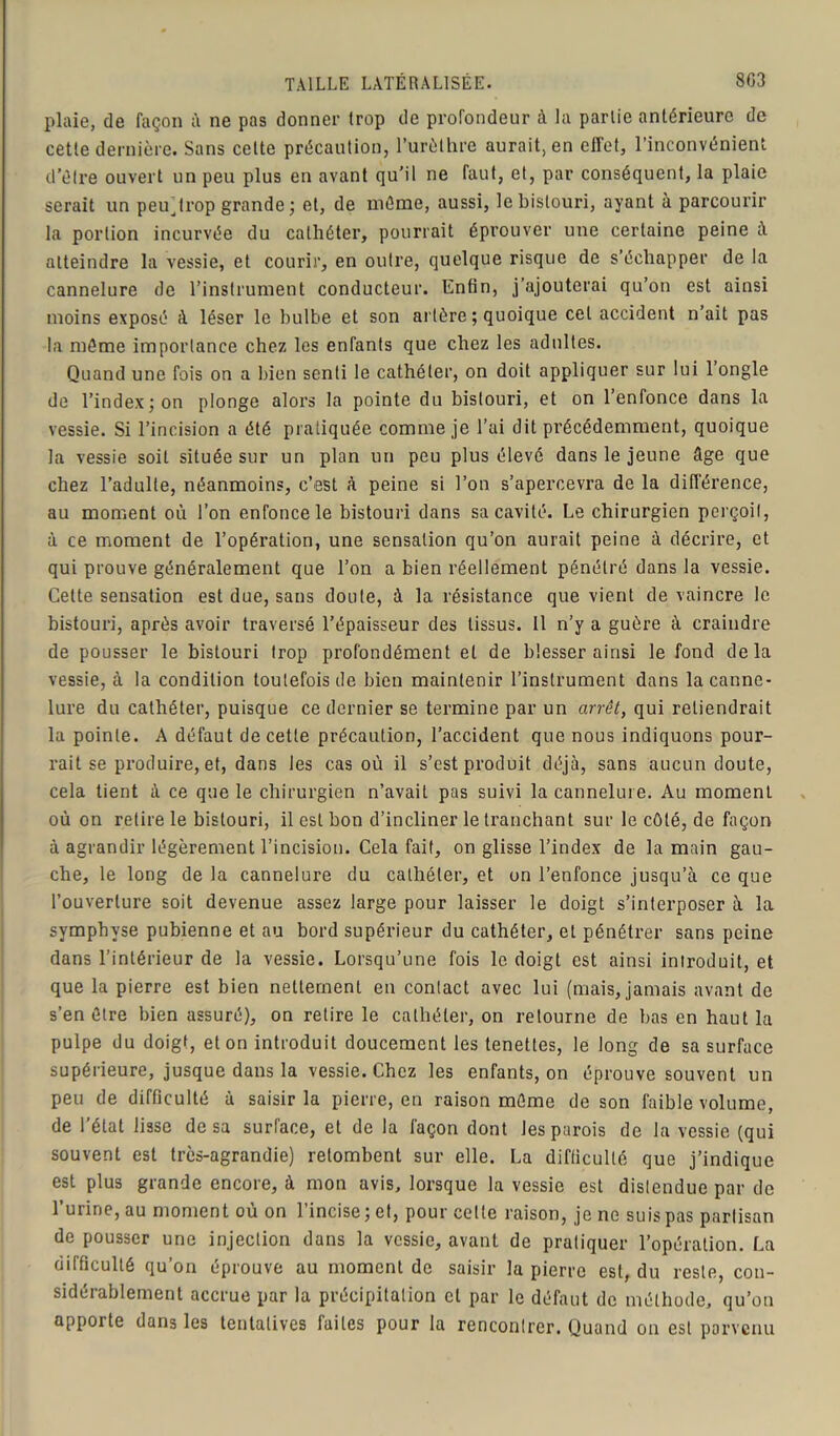 plaie, de façon à ne pas donner trop de profondeur à la partie antérieure de cette dernière. Sans celte précaution, l’urèthre aurait, en effet, l’inconvénient d’être ouvert un peu plus en avant qu’il ne faut, et, par conséquent, la plaie serait un peu^trop grande ; et, de même, aussi, le bistouri, ayant à parcourir la portion incurvée du cathéter, pourrait éprouver une certaine peine à atteindre la vessie, et courir, en outre, quelque risque de s’échapper de la cannelure de l’instrument conducteur. Enfin, j’ajouterai qu’on est ainsi moins exposé à léser le bulbe et son al tère ; quoique cet accident n’ait pas la même importance chez les enfants que chez les adultes. Quand une fois on a bien senti le cathéter, on doit appliquer sur lui 1 ongle de l’index ; on plonge alors la pointe du bistouri, et on l’enfonce dans la vessie. Si l’incision a été pratiquée comme je l’ai dit précédemment, quoique la vessie soit située sur un plan un peu plus élevé dans le jeune âge que chez l’adulte, néanmoins, c’est à peine si l’on s’apercevra de la différence, au moment où l’on enfonce le bistouri dans sa cavité. Le chirurgien perçoit, à ce moment de l’opération, une sensation qu’on aurait peine à décrire, et qui prouve généralement que l’on a bien réellement pénétré dans la vessie. Cette sensation est due, sans doute, à la résistance que vient de vaincre le bistouri, après avoir traversé l’épaisseur des tissus. 11 n’y a guère à craindre de pousser le bistouri trop profondément et de blesser ainsi le fond delà vessie, à la condition toutefois de bien maintenir l’instrument dans la canne- lure du cathéter, puisque ce dernier se termine par un arrêt, qui retiendrait la pointe. A défaut de cette précaution, l’accident que nous indiquons pour- rait se produire, et, dans les cas où il s’est produit déjà, sans aucun doute, cela tient à ce que le chirurgien n’avait pas suivi la cannelure. Au moment où on retire le bistouri, il est bon d’incliner le tranchant sur le côté, de façon à agrandir légèrement l’incision. Cela fait, on glisse l’index de la main gau- che, le long de la cannelure du cathéter, et on l’enfonce jusqu’à ce que l’ouverture soit devenue assez large pour laisser le doigt s’interposer à la symphyse pubienne et au bord supérieur du cathéter, et pénétrer sans peine dans l’intérieur de la vessie. Lorsqu’une fois le doigt est ainsi introduit, et que la pierre est bien nettement en contact avec lui (mais, jamais avant de s’en être bien assuré), on retire le cathéter, on retourne de bas en haut la pulpe du doigt, et on introduit doucement les tenettes, le long de sa surface supérieure, jusque dans la vessie. Chez les enfants, on éprouve souvent un peu de difficulté à saisir la pierre, en raison même de son faible volume, de l'état lisse de sa surface, et de la façon dont les parois de la vessie (qui souvent est très-agrandie) retombent sur elle. La difficulté que j’indique est plus grande encore, à mon avis, lorsque la vessie est distendue par de l’urine, au moment où on l’incise; et, pour celte raison, je ne suis pas partisan de pousser une injection dans la vessie, avant de pratiquer l’opération. La difficulté qu’on éprouve au moment de saisir la pierre est, du reste, con- sidérablement accrue par la précipitation et par le défaut de méthode, qu’on apporte dans les tentatives faites pour la rencontrer. Quand on est parvenu