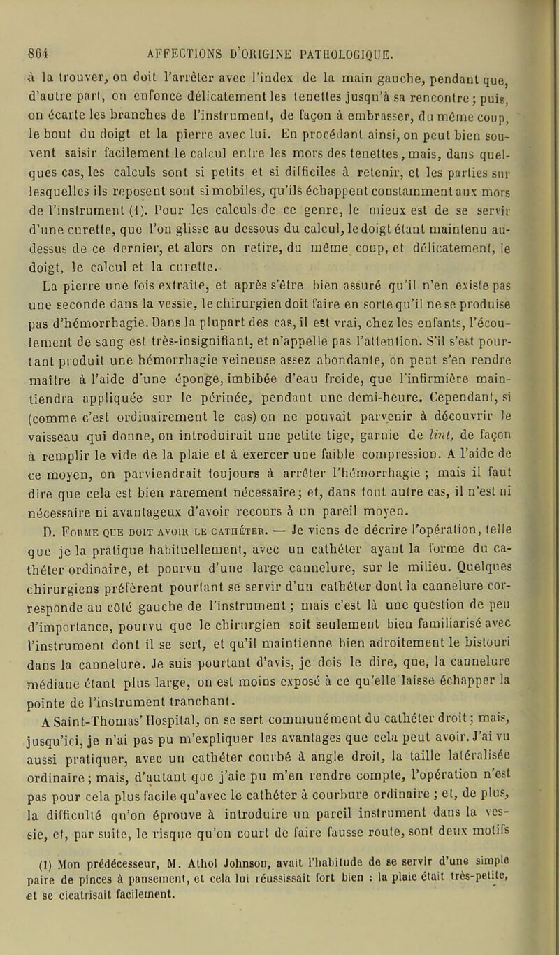à la trouver, on doit l’arrêter avec l’index de la main gauche, pendant que, d’autre part, on enfonce délicatement les teneltes jusqu’à sa rencontre ; puis, on écarte les branches de l’instrument, de façon à embrasser, du même coup, le bout du doigt et la pierre avec lui. En procédant ainsi, on peut bien sou- vent saisir facilement le calcul entre les mors des tenettes, mais, dans quel- ques cas, les calculs sont si petits et si difficiles à retenir, et les parties sur lesquelles ils reposent sont si mobiles, qu’ils échappent constamment aux mors de l’instrument (1). Pour les calculs de ce genre, le mieux est de se servir d’une curette, que l’on glisse au dessous du calcul, le doigt étant maintenu au- dessus de ce dernier, et alors on retire, du même coup, et délicatement, le doigt, le calcul et la curette. La pierre une fois extraite, et après s’être bien assuré qu’il n’en existe pas une seconde dans la vessie, le chirurgien doit faire en sorte qu’il ne se produise pas d’hémorrhagie. Dans la plupart des cas, il est vrai, chez les enfants, l’écou- lement de sang est très-insignifiant, et n’appelle pas l’attention. S’il s’est pour- tant produit une hémorrhagie veineuse assez abondante, on peut s’en rendre maître à l’aide d'une éponge, imbibée d’eau froide, que l'infirmière main- tiendra appliquée sur le périnée, pendant une demi-heure. Cependant, si (comme c’est ordinairement le cas) on ne pouvait parvenir à découvrir le vaisseau qui donne, on introduirait une petite tige, garnie de tint, de façon à remplir le vide de la plaie et à exercer une faible compression. A l’aide de ce moyen, on parviendrait toujours à arrêter l’hémorrhagie ; mais il faut dire que cela est bien rarement nécessaire; et, dans tout autre cas, il n’est ni nécessaire ni avantageux d’avoir recours à un pareil moyen. D. Forme que doit avoir le cathéter. — Je viens de décrire l’opération, (elle que je la pratique habituellement, avec un cathéter ayant la forme du ca- théter ordinaire, et pourvu d’une large cannelure, sur le milieu. Quelques chirurgiens préfèrent pourtant se servir d’un cathéter dont la cannelure cor- responde au côté gauche de l’instrument ; mais c’est là une question de peu d’importance, pourvu que le chirurgien soit seulement bien familiarisé avec l’instrument dont il se sert, et qu’il maintienne bien adroitement le bistouri dans la cannelure. Je suis pourtant d’avis, je dois le dire, que, la cannelure médiane étant plus large, on est moins exposé à ce qu’elle laisse échapper la pointe de l’instrument tranchant. A Saint-Thomas’ Hospital, on se sert communément du cathéter droit; mais, jusqu’ici, je n’ai pas pu m’expliquer les avantages que cela peut avoir. J’ai vu aussi pratiquer, avec un cathéter courbé à angle droit, la taille latéralisée ordinaire; mais, d’autant que j’aie pu m’en rendre compte, l’opération n’est pas pour cela plus facile qu’avec le cathéter à courbure ordinaire ; et, de plus, la difficulté qu’on éprouve à introduire un pareil instrument dans la ves- sie, et, par suite, le risque qu’on court de faire fausse route, sont deux motifs (I) Mon prédécesseur, M. Athol Johnson, avait l’habitude de se servir d’une simple paire de pinces à pansement, et cela lui réussissait fort bien : la plaie était très-petite, Æt se cicatrisait facilement.