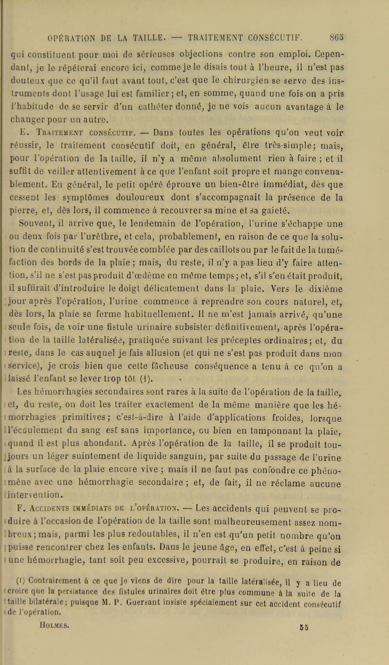 qui constituent pour moi de sérieuses objections contre son emploi. Cepen- dant, je le répéterai encore ici, comme je le disais tout à l’heure, il n’est pas douteux que ce qu’il faut avant tout, c’est que le chirurgien se serve des ins- truments dont l’usage lui est familier; et, en somme, quand une Ibis on a pris l’habitude de se servir d’un cathéter donné, je ne vois aucun avantage à le changer pour un autre. E. Traitement consécutif. — Dans toutes les opérations qu’on veut voir réussir, le traitement consécutif doit, en général, être très-simple; mais, pour l’opération de la taille, il n’y a même absolument rien à faire ; et il suffit de veiller attentivement à ce que l’enfant soit propre et mange convena- blement. En général, le petit opéré éprouve un bien-êlre immédiat, dès que cessent les symptômes douloureux dont s’accompagnait la présence de la pierre, et, dès lors, il commence à recouvrer sa mine et sa gaieté. Souvent, il arrive que, le lendemain de l’opération, l’urine s’échappe une ou deux fois par l’urèthre, et cela, probablement, en raison de ce que la solu- tion de continuité s’est trouvée comblée par des caillots ou par le fait de la tumé- faction des bords de la plaie; mais, du reste, il n’y a pas lieu d’y faire atten- tion, s’il ne s’est pas produit d’œdème en même temps; et, s’il s’en était produit, il suffirait d’introduire le doigt délicatement dans la plaie. Vers le dixième jour après l’opération, l’urine commence à reprendre son cours naturel, et, dès lors, la plaie se ferme habituellement. 11 ne m’est jamais arrivé, qu’une seule fois, de voir une fistule urinaire subsister définitivement, après l’opéra- tion de la taille latéralisée, pratiquée suivant les préceptes ordinaires; et, du reste, dans le cas auquel je fais allusion (et qui ne s’est pas produit dans mon service), je crois bien que celte fâcheuse conséquence a tenu à ce qu’on a laissé l’enfant se lever trop tôt (1). Les hémorrhagies secondaires sont rares à la suite de l’opération de la taille, et, du reste, on doit les traiter exactement de la même manière que les hé- morrhagies primitives; c’est-à-dire à l’aide d’applications froides, lorsque il’écoulement du sang est sans importance, eu bien en tamponnant la plaie, quand il est plus abondant. Après l’opération de la taille, il se produit tou- jours un léger suintement de liquide sanguin, par suite du passage de l'urine à la surface de la plaie encore vive ; mais il ne faut pas confondre ce phéno- mène avec une hémorrhagie secondaire; et, de fait, il ne réclame aucune .intervention. F. Accidents immédiats de i.’opération. — Les accidents qui peuvent se pro- duire à l’occasion de l’opération de la taille sont malheureusement assez nom- breux; mais, parmi les plus redoutables, il n’en est qu’un petit nombre qu’on puisse rencontrer chez les enfants. Dans le jeune âge, en effet, c’est à peine si une hémorrhagie, tant soit peu excessive, pourrait se produire, en raison de (I) Contrairement à ce que je viens de dire pour la taille latéralisée, il y a lieu de croire que la persistance des fistules urinaires doit être plus commune à la suite de la taille bilatérale; puisque M. P. Guersant insiste spécialement sur cet accident consécutif de l'opération. Holmes. 55