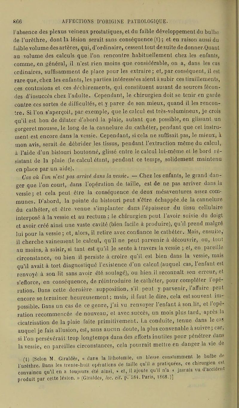 l’absence des plexus veineux prostatiques, et du faible développement du bulbe de l’urèthre, dont la lésion serait sans conséquence (1) ; et en raison aussi du faible volume des artères, qui, d’ordinaire, cessent tout de suite de donner.Quant au volume des calculs que l’on rencontre habituellement chez les enfants, comme, en général, il n’est rien moins que considérable, on a, dans les cas ordinaires, suffisamment de place pour les extraire; et, par conséquent, il est rare que, chez les enfants, les parties intéressées aient à subir ces tiraillements, ces contusions et ces déchirements, qui constituent auiant de sources fécon- des d’insuccès chez l’adulte. Cependant, le chirurgien doit se tenir en garde contre ces sortes de difficultés, et y parer de son mieux, quand il les rencon- tre. Si l’on s’aperçoit, par exemple, que le calcul est très-volumineux, je crois qu’il est bon de dilater d’abord la plaie, autant que possible, en glissant un gorgeret mousse, le long de la cannelure du cathéter, pendant que cet instru- ment est encore dans la vessie. Cependant, si cela ne suffisait pas, le mieux, à mon avis, serait de débrider les tissus, pendant l’extraction même du calcul, à l’aide d’un bistouri boutonné, glissé entre le calcul lui-même et le bord ré- sistant de la plaie (le calcul étant, pendant ce temps, solidement maintenu en place par un aide). Cas où l’on n’est pas arrivé dans la vessie. — Chez les enfants, le grand dan- ger que l’on court, dans l’opération de taille, est de ne pas arriver dans la vessie; et cela peuL être la conséquence de deux mésaventures assez com- munes. D’abord, la pointe du bistouri peut s’être échappée.de la cannelure du cathéter, et être venue s’implanter dans l’épaisseur du tissu cellulaire interposé à la vessie et au rectum ; le chirurgien peut l’avoir suivie du doigt et avoir créé ainsi une vaste cavité (bien facile à produire), qu’il prend malgré lui pour la vessie; et, alors, il retire avec confiance le cathéter. Mais, ensuite, il cherche vaineuient le calcul, qu'il ne peut parvenir à découvrir, ou, tout au moins, à saisir, si tant est qu’il le sente à travers la vessie ; et, en pareille circonstance, ou bien il persiste à croire qu’il est bien dans la vessie, mais qu’il avait à tort diagnostiqué l’existence d’un calcul (auquel cas, l’enfant est renvoyé à son lit sans avoir été soulagé), ou bien il reconnaît son erreur, et s’efforce, en conséquence, de réintroduire le cathéter, pour compléter l’opé- ration. Dans celte dernière supposition, s’il peut y parvenir, l’affaire peut encore se terminer heureusement; mais, il faut le dire, cela est souvent im- possible. Dans un cas de ce genre, j’ai vu renvoyer l’enfant à son lit, et l’opé- ration recommencée de nouveau, et avec succès, un mois plus lard, après la cicatrisation de la plaie faite primitivement. La conduite, tenue dans le cas auquel je fais allusion, est, sans aucun doute, la plus convenable à suivre; car, si l’on persévérait trop longtemps dans des .efforts inutiles pour pénétrer dans la vessie, en pareilles circonstances, cela pourrait moitié en danger la vie do (1) [Selon M. Giraldès, « dans la lithotomie, on blesse constamment le bulbe de l'urèthre. Dans les trente-huit opéiations de taille qu’il a pratiquées, ce chirurgien est convaincu qu’il en a toujours été ainsi, » et, il ajoute qu’il n’a « jamais vu d accident produit par cette lésion. » (Giraldès, loc. cit. p- 584. Paris, 1808.)]