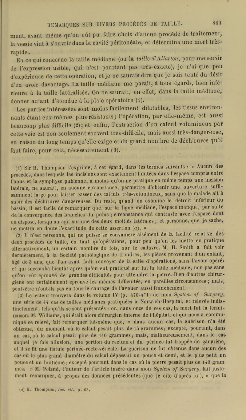 REMARQUES SUR DIVERS PROCÉDÉS DE TAILLE. ment, avant môme qu’on eût pu faire choix d'aucun procédé de traitement, la vessie vint à s’ouvrir dans la cavité péritonéale, et détermina une mort très- rapide. En ce qui concerne la taille médiane (ou la taille d’Allarton, pour me servir de l’expression usitée, qui n’est pourtant pas très-exacte), je n’ai que peu d’expérience de cette opération, et je ne saurais dire que je sois tenté du désir d’en avoir davantage. La taille médiane me paraît, à tous égards, bien infé- rieure à la taille latéralisée. On ne saurait, en effet, dans la taille médiane, donner autant d’étendue à la plaie opératoire (1). Les parties intéressées sont moins facilement dilatables, les tissus environ- nants étant eux-mômes plus résistants ; 1 operation, par elle-même, est aussi beaucoup plus difficile (2J; et enfin, l’extraction d’un calcul volumineux par cette voie est non-seulement souvent très-diflicile, mais aussi très-dangereuse, en raison du long temps qu’elle exige et du grand nombre de déchirures qu il faut faire, pour cela, nécessairement (3). (1) Sir H. Thompson s’exprime, à cet égard, dans les termes suivants : « Aucun des procédés, dans lesquels les incisions sont exactement limitées dans l’espace compris entre l’anus et la symphyse pubienne, à moins qu’on ne pratique en même temps une incision latérale, ne saurait, en aucune circonstance, permettre d’obtenir une ouverture suffi- samment large pour laisser passer des calculs très-volumineux, sans que le malade ait à subir des déchirures dangereuses. Du reste, quand on examine le détroit inférieur du bassin, il est facile de remarquer que, sur la ligne médiane, l’espace manque, par suite de la convergence des branches du pubis ; circonstance qui contraste avec 1 espace dont on dispose, lorsqu'on agit sur une des deux moitiés latérales ; et personne, que je sache, ne metira en doute l’exactitude de cette assertion (a). » (2) Il n’est personne, qui ne puisse se convaincre aisément de la facilité relative des deux procédés de taille, en tant qu’opérations, pour peu qu’on les mette en pratique alternativement, un certain nombre de fois, sur le cadavre. M. H. Smith a fait voir dernièrement, à la Société pathologique de Londres, les pièces provenant d’un entant, âgé de 3 ans, que Ton avait failli renvoyer de la salle d’opérations, sans l’avoir opéré» et qui succomba bientôt après qu’on eut pratiqué sur lui la taille médiane, non pas sans qu’on eût éprouvé de grandes difficultés pour atteindre la pierre. Bien d’autres chirur- giens ont certainement éprouvé les mêmes difficultés, en pareilles circonstances ; mais, peut-être n’ont-ils pas eu tous le courage de l’avouer aussi franchement. (3) Le lecteur trouvera dans le volume IV (p. 470-471) de mon System of Surgery, une série de 44 cas de tailles médianes pratiquées à Norwich-Hospital, et relevés indis- tinctement, tels qu’ils se sont présentés : or, dans onze de ces cas, la mort fut la termi- naison. M. Williams, qui était alors chirurgien interne de l'hôpital, et qui nous a commu- niqué ce relevé, fait remarquer lui-même que, « dans aucun cas, la guérison n’a été obtenue, du moment où le calcul pesait plus de 15 grammes; excepté, pourtant, dans un cas,où le calcul pesait plus de 140 grammes; mais, malheureusement, dans le cas auquel je fais allusion, une portion du rectum et du périnée fut frappée de gangrène, et il se fit une fistule périnéo-recto-vésicale. La guérison ne fut obtenue dans aucun des cas où le plus grand diamètre du calcul dépassait un pouce et demi, et le plus petit un pouce et un huitième; excepté pourtant dans le cas où la pierre pesait plus de 140 gram mes. » M. Poland, l’auteur de l'article inséré dans mon System of Surgery, fait juste ment remarquer, à propos des données précédentes (que je cite d’après lui), « que la [a) H. Thompson, loc. cil., p. 63.