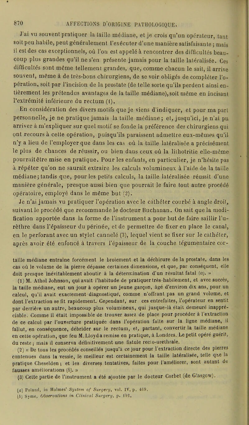 J’ai vu souvent pratiquer la taille médiane, et je crois qu’un opérateur, tant soit peu habile, peut généralement l’exécuter d’une manière satisfaisante ; mais il est des cas exceptionnels, où l’on est appelé à rencontrer des difficultés beau- coup plus grandes qu’il ne s’en présente jamais pour la taille latéralisée. Ces difficultés sont même tellement grandes, que, comme chacun le sait, il arrive souvent, même à de très-bons chirurgiens, de se voir obligés de compléter l’o- pération, soit par l’incision de la prostate (de telle sorte qu’ils perdent ainsi en- tièrement les prétendus avantages de la taille médiane),soit même en incisant l’extrémité inférieure du rectum (I). En considération des divers motifs que je viens d’indiquer, et pour ma part personnelle, je ne pratique jamais la taille médiane ; et, jusqu’ici, je n’ai pu arriver à m’expliquer sur quel motif se fonde la préférence des chirurgiens qui ont recours à celte opération, puisqu’ils paraissent admettre eux-mêmes qu’il n’y a lieu de l’employer que dans les cas où la taille latéralisée a précisément le plus de chances de réussir, ou bien dans ceux où la lilholritie elle-même pourraitêtre mise en pratique. Pour les enfants, en particulier, je n’hésite pas à répéter qu’on ne saurait extraire les calculs volumineux à l’aide de la taille médiane; tandis que, pour les petits calculs, la taille latéralisée réussit d’une manière générale, presque aussi bien que pourrait le faire tout autre procédé opératoire, employé dans le même but (2). Je n’ai jamais vu pratiquer l’opération avec le cathéter courbé à angle droit, suivant le procédé que recommande le docteur Buchanan. On sait que la modi- fication apportée dans la forme de l’instrument a pour but de faire saillir l’u- rèthre dans l’épaisseur du périnée, et de permettre de fixer en place le canal, en le perforant avec un stylet cannelé (3), lequel vient se fixer sur le cathéter, après avoir été enfoncé à travers l’épaisseur de la couche tégumentaire cor- taille médiane entraîne forcément te broiement et la déchirure de la prostate, dans les cas où le volume de ia pierre dépasse certaines dimensions, et que, par conséquent, elle doit presque inévitablement aboutir à la détermination d’un résultat fatal fa;. » (1) M. Athol Johnson, qui avait l’habitude de pratiquer très-habilement, et avec succès, la taille médiane, eut un jour à opérer un jeune garçon, âgé d’environ dix ans, pour un calcul, qu’il avait exactement diagnostiqué, comme n’oll'rant pas un grand volume, et dont l’extraction se fit rapidement. Cependant, sur ces entrefaites, l’opérateur en sentit par derrière un autre, beaucoup plus volumineux, qui jusque-là était demeuré inappré- ciable. Comme il était impossible de trouver assez de place pour procéder à l’extraction de ce calcul par l’ouverture pratiquée dans l’opération faite sur la ligne médiane, il fallut, en conséquence, débrider sur le rectum, et, partant, convertir la taille médiane en cette opération, que feu M.Lloyda remise en pratique, à Londres. Le petit opéré guérit, du reste; mais il conserva définitivement une fistule recto-uréthrale. (2) « De tous les procédés conseillés jusqu’à ce jour pour l’extraction directe des pierres contenues dans la vessie, le meilleur est certainement la taille latéralisée, telle qie la pratique Cheselden ; et les diverses tentatives, faites pour l’améliorer, sont autant de fausses améliorations (6). » (3) Celle partie de l’instrument a été ajoutée par le docteur Corhet (de Glasgow). (a) Poland, in Holmes’ System of Surgery, vol. IV, p. 4G9. (&) Syme, Observations in Clinicul Surgery, p. 192.