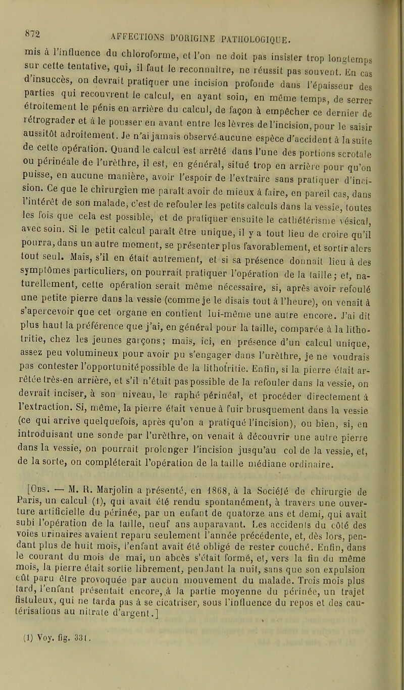 ■w 8;2 AFFECTIONS D’ORIGINE PATHOLOGIQUE. mis a 1 influence du chloroforme, et l’on ne doit pas insister trop longtemps sur celte tentative, qui, il faut le reconnaître, ne réussit pas souvent. En cas d insuccès, on devrait pratiquer une incision profonde dans l’épaisseur des parties qui recouvrent le calcul, en ayant soin, en même temps, de serrer etroitement le pénis en arrière du calcul, de façon à empêcher ce dernier de rétrograder et à le pousser en avant entre les lèvres de. l’incision, pour le saisir aussitôt adroitement. Je n’ai jamais observé-aucune espèce d’accident à la suite de cette opération. Quand le calcul est arrêté dans l’une des portions scrotale ou périnéale de l’urèthre, il est, en général, situé trop en arrière pour qu’on puisse, en aucune manière, avoir l’espoir de l’extraire sans pratiquer d’inci- sion. Ce que le chirurgien me paraît avoir de mieux à faire, en pareil cas, dans l’intérêt de son malade, c’est de refouler les petits calculs dans la vessie, toutes les fois que cela est possible, et de pratiquer ensuite le cathétérisme vésical, avec soin. Si le petit calcul paraît être unique, il y a tout lieu de croire qu’il pourra, dans un autre moment, se présenter plus favorablement, et sortir alors tout seul. Mais, s’il en était autrement, et si sa présence donnait lieu à des symptômes particuliers, on pourrait pratiquer l’opération de la taille; et, na- turellement, cette opération serait même nécessaire, si, après avoir refoulé une petite pierre dans la vessie (comme je le disais tout à l’heure), on venait à s apei cevoir que cet organe en contient lui-même une autre encore. J’ai dit plus haut la préférence que j’ai, en général pour la taille, comparée à la lilho- tritie, chez les jeunes garçons; mais, ici, en présence d’un calcul unique, assez peu volumineux pour avoir pu s’engager dans l’urèthre, je ne voudrais pas contester l’opportunité possible de la lithotritie. Enfin, si la pierre était ar- îetée très-en airière, et s il n était pas possible de la refouler dans la vessie, on devrait inciser, à son niveau, le raphé périnéal, et procéder directement à 1 extraction. Si, même, la pierre était venue à fuir brusquement dans la vessie (ce qui arrive quelquefois, après qu’on a pratiqué l’incision), ou bien, si, en introduisant une sonde par l’urèthre, on venait à découvrir une autre pierre dans la vessie, on pourrait prolcnger l’incision jusqu’au col de la vessie, et, de la sorte, on compléterait l’opération de la taille médiane ordinaire. [übs. — M. R. Marjolin a présenté, en 1868, à la Société de chirurgie de Paris, un calcul (I), qui avait été rendu spontanément, à travers une ouver- ture artificielle du périnée, par un enfant de quatorze ans et demi, qui avait subi l’opération de la taille, neuf ans auparavant. Les accidents du côté des voies urinaires avaient reparu seulement l’année précédente, et, dès lors, pen- dant plus de huit mois, l’enfant avait été obligé de rester couché. Enfin, dans le courant du mois de mai, un abcès s’était formé, et, vers la fin du même mois, la pierre était sortie librement, pendant la nuit, sans que son expulsion eût paru être provoquée par aucun mouvement du malade. Trois mois plus tard, 1 enfant présentait encore,,à la partie moyenne du périnée, un trajet fîslüleux, qui ne tarda pas à se cicatriser, sous l’intluence du repos et des cau- térisations au nitrate d’argent.] (1) Voy. fig. 33l.