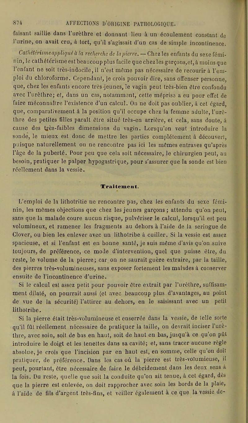 faisant saillie dans l’urèthre et donnant lieu à un écoulement constant de l’urine, on avait cru, à tort, qu’il s’agissait d’un cas de simple incontinence. Cathétérisme appliqué à la recherche de la pierre. — Chez les enfants du sexe fémi- nin, le cathétérisme est beaucoup plus facile que chez les garçons,et, à moins que l’enfant ne soit très-indocile, il n’est même pas nécessaire de recourir à l’em- ploi du chloroforme. Cependant, je crois pouvoir dire, sans offenser personne, que, chez les enfants encore très-jeunes, le vagin peut très-bien être confondu avec l’urèthre; et, dans un cas, notamment, celte méprise a eu pour effet de faire méconnaître l’existence d’un calcul. On ne doit pas oublier, à cet égard, que, comparativement à la position qu’il occupe chez la femme adulte, l’urè- thre des petites filles paraît être situé très-en arrière, et cela, sans doute, à cause des tjès-faibles dimensions du vagin. Lorsqu’on veut introduire la sonde, le mieux est donc de mettre les parties complètement à découvert, puisque naturellement on ne rencontre pas ici les mêmes entraves qu’après l’âge de la puberté. Pour peu que cela soit nécessaire, le chirurgien peut, au besoin, pratiquer le palper hypogastrique, pour s’assurer que la sonde est bien réellement dans la vessie. Traitement. L’emploi de la lilhotrilie ne rencontre pas, chez les enfants du sexe fémi- nin, les mêmes objections que chez les jeunes garçons; attendu qu’on peut, sans que la malade coure aucun risque, pulvériser le calcul, lorsqu’il est peu volumineux, et ramener les fragments au dehors à l’aide de la seringue de Clover, ou bien les enlever avec un lithotribe à cuiller. Si la vessie est assez spacieuse, et si l’enfant est en bonne santé, je suis même d’avis qu’on suive toujours, de préférence, ce mode d’intervention, quel que puisse être, du reste, le volume de la pierre; car on ne saurait guère extraire, par la taille, des pierres très-volumineuses, sans exposer fortement les malades à conserver ensuite de l’incontinence d’urine. Si le calcul est assez petit pour pouvoir être extrait par l’urèthre, suffisam- ment dilaté, on pourrait aussi (et avec beaucoup plus d’avantages, au point de vue de la sécurité) l’attirer au dehors, en le saisissant avec un petit lithotribe. Si la pierre était très-volumineuse et enserrée dans la vessie, de telle sorte qu’il fût réellement nécessaire de pratiquer la taille, on devrait inciser l’urè- thre, avec soin, soit de bas en haut, soit de haut en bas, jusqu’à ce qu’on pût introduire le doigt et les lenettes dans sa cavité; et, sans tracer aucune règle absolue, je crois que l’incision par en haut est, en somme, celle qu’on doit pratiquer, de préférence. Dans les cas où la pierre est très-volumieuse, il peut, pourtant, être nécessaire de faire le débridement dans les deux sens à la fois. Du reste, quelle que soit la conduite qu’on ait tenue, à cet égard, dès que la pierre est enlevée, on doit rapprocher avec soin les bords de la plaie, à l’aide de fils d’argent très-fins, et veiller également à ce que la vessie de-