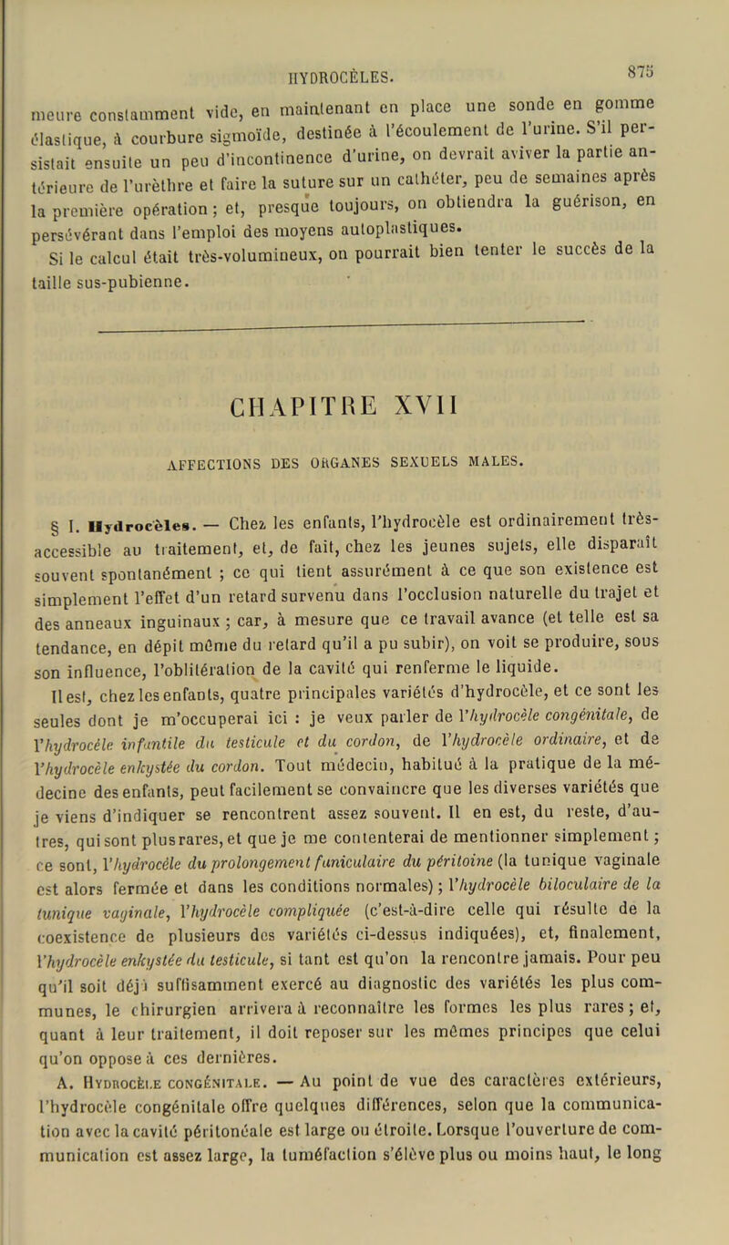 meure constamment vide, en maintenant en place une sonde en gomme élastique, à courbure sigmoïde, destinée à l’écoulement de l’urine. S’il per- sistait ensuite un peu d'incontinence d’urine, on devrait aviver la partie an- térieure de l’urèthre et faire la suture sur un cathéter, peu de semaines après la première opération ; et, presque toujours, on obtiendra la guérison, en persévérant dans l’emploi des moyens autoplastiques. Si le calcul était très-volumineux, on pourrait bien tenter le succès de la taille sus-pubienne. CHAPITRE XVII AFFECTIONS DES ORGANES SEXUELS MALES. § I. Hydrocèles. — Chez les enfants, l’hydrocèle est ordinairement très- accessible au traitement, et, de fait, chez les jeunes sujets, elle disparaît souvent spontanément ; ce qui tient assurément à ce que son existence est simplement l’effet d’un retard survenu dans l’occlusion naturelle du trajet et des anneaux inguinaux ; car, à mesure que ce travail avance (et telle est sa tendance, en dépit même du retard qu’il a pu subir), on voit se produire, sous son influence, l’oblitération de la cavité qui renferme le liquide. Il est, chez les enfants, quatre principales variétés d’hydrocèle, et ce sont les seules dont je m’occuperai ici : je veux parler de Yhydrocèle congénitale, de Yhydrocèle infantile du testicule et du cordon, de Yhydrocèle ordinaire, et de Yhydrocèle enkystée du cordon. Tout médecin, habitué à 1a pratique de la mé- decine des enfants, peut facilement se convaincre que les diverses variétés que je viens d’indiquer se rencontrent assez souvent. Il en est, du reste, d’au- tres, qui sont plusrares, et que je me contenterai de mentionner simplement ; ce sont, Yhydrocèle du prolongement funiculaire du péritoine (la tunique vaginale est alors fermée et dans les conditions normales) ; Yhydrocèle biloculaire de la tunique vaginale, Yhydrocèle compliquée (c’est-à-dire celle qui résulte de la coexistence de plusieurs des variétés ci-dessus indiquées), et, finalement, Yhydrocèle enkystée du testicule, si tant est qu’on la rencontre jamais. Pour peu qu’il soit déjà suffisamment exercé au diagnostic des variétés les plus com- munes, le chirurgien arrivera à reconnaître les formes les plus rares ; et, quant à leur traitement, il doit reposer sur les mêmes principes que celui qu’on oppose à ces dernières. A. Hydrocèle congénitale. — Au point de vue des caractères extérieurs, l’hydrocèle congénitale offre quelques différences, selon que la communica- tion avec la cavité péritonéale est large ou étroite. Lorsque l’ouverture de com- munication est assez large, la tuméfaction s’élève plus ou moins haut, le long