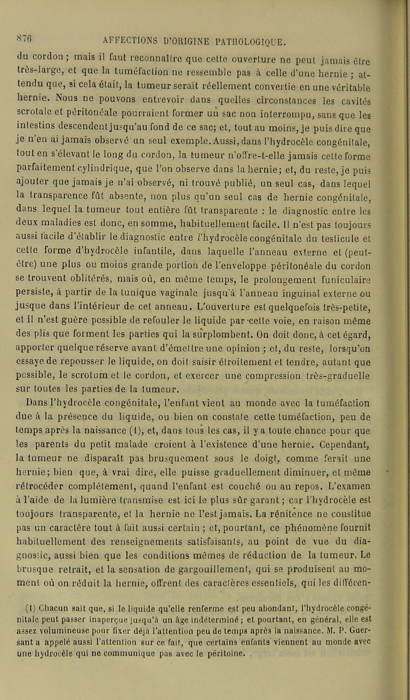 du cordon; mais il faut reconnaîlrc que cette ouverture ne peut jamais Cire très-large, et que la tuméfaction ne ressemble pas à celle d’une hernie ; at- tendu que, si cela était, la tumeur serait réellement convertie en une véritable hernie. Nous ne pouvons entrevoir dans quelles circonstances les cavités scrotale et péritonéale pourraient former un sac non interrompu, sans que les intestins descendent jusqu’au fond de ce sac; et, tout au moins, je puis dire que je n’en ai jamais observé un seul exemple. Aussi, dans l’hydrocèle congénitale, fout en s’élevant le long du cordon, la tumeur n’oll're-t-elle jamais celle forme parfaitement cylindrique, que l’on observe dans la hernie; et, du reste, je puis ajouter que jamais je n’ai observé, ni trouvé publié, un seul cas, dans lequel la transparence fût absente, non plus qu’un seul cas de hernie congénitale, dans lequel la tumeur tout entière fût transparente : le diagnostic entre les deux maladies est donc, en somme, habituellement facile. Il n’est pas toujours aussi facile d établir le diagnostic entre /'hydrocèle congénitale du testicule et cette forme d’hydrocèle infantile, dans laquelle l’anneau externe et (peut- être) une plus ou moins grande portion de l’enveloppe péritonéale du cordon se trouvent oblitérés, mais où, en même temps, le prolongement funiculaire persiste, à partir de la tunique vaginale jusqu’à l’anneau inguinal externe ou jusque dans l’intérieur de cet anneau. L’ouverture est quelquefois très-petite, et il n’est guère possible de refouler le liquide par-cette voie, en raison même des plis que forment les parties qui la surplombent. On doit donc, à cet égard, apporter quelque réserve avant d’émettre une opinion ; el, du reste, lorsqu’on essaye de repousser le liquide, on doit saisir élroilement et tendre, autant que possible, le scrotum et le cordon, et exercer une compression très-graduelle sur toutes les parties de la tumeur. Dans l’hydrocèle congénitale, l’enfant vient au monde avec la tuméfaction due à la présence du liquide, ou bien on constate cette tuméfaction, peu de temps après la naissance (I), et, dans tous les cas, il y a toute chance pour que les parents du petit malade croient à l’existence d’une hernie. Cependant, la tumeur ne disparaît pas brusquement sous le doigt, comme ferait une hernie; bien que, à vrai dire, elle puisse graduellement diminuer, et même rétrocéder complètement, quand l’enfant est couché ou au repos. L’examen à l’aide de la lumière transmise est ici le plus sûr garant ; car l’hydrocèle est toujours transparente, el la hernie ne l’est jamais. La rénitence ne constitue pas un caractère tout à fait aussi certain ; et, pourtant, ce phénomène fournit habituellement des renseignements satisfaisants, au point de vue du dia- gnostic, aussi bien que les conditions mêmes de réduction de la tumeur. Le brusque retrait, et la sensation de gargouillement, qui se produisent au mo- ment où on réduit la hernie, offrent des caractères essentiels, qui les différen- (1) Chacun sait que, si le liquide qu’elle renferme est peu abondant, l’hydrocèle congé- nitale peut passer inaperçue jusqu’à un âge indéterminé; et pourtant, en général, elle est assez volumineuse pour fixer déjà l’attention peu de temps après la naissance. M. I*. Guer- santa appelé aussi l’attention sur ce fait, que certains enfants viennent au monde avec une hydrocèle qui ne communique pas avec le péritoine.
