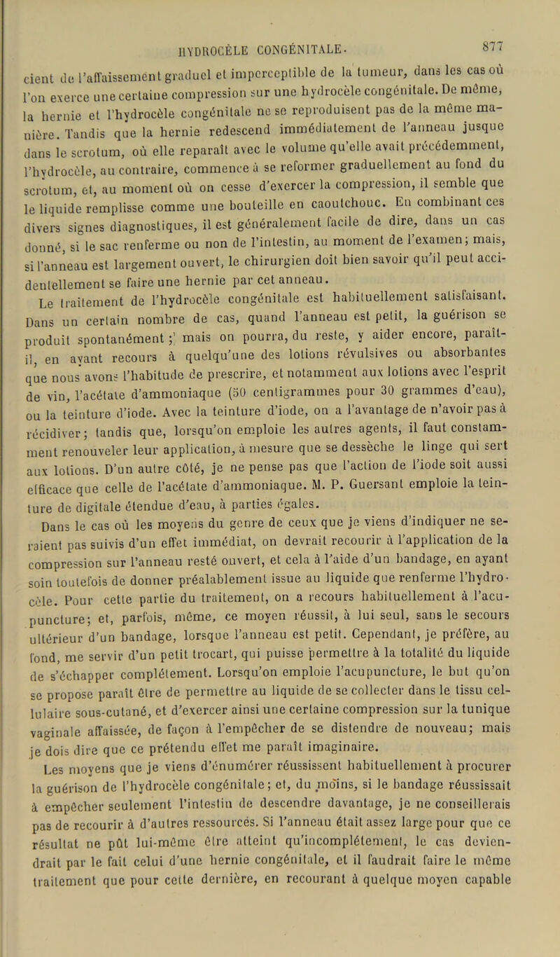 HYDROCÈLE CONGÉNITALE. dent de l’affaissement graduel et imperceptible de la tumeur, dans les cas où l’on exerce une certaine compression sur une hydrocèle congénitale. De même, la hernie et l’hydrocèle congénitale ne se reproduisent pas de la même ma- nière. Tandis que la hernie redescend immédiatement de l’anneau jusque dans le scrotum, où elle reparaît avec le volume qu’elle avait précédemment, l’hydrocèle, au contraire, commence à se reformer graduellement au fond du scrotum, et, au moment où on cesse d’exercer la compression, il semble que le liquide remplisse comme une bouteille en caoutchouc. En combinant ces divers signes diagnostiques, il est généralement facile de dire, dans un cas donné, si le sac renferme ou non de l’intestin, au moment de l’examenj mais, si l’anneau est largement ouvert, le chirurgien doit bien savoir qu’il peut acci- dentellement se faire une hernie par cet anneau. Le traitement de l’hydrocèle congénitale est habituellement satisfaisant. Dans un certain nombre de cas, quand l’anneau est petit, la guérison se produit spontanément mais on pourra, du reste, y aider encore, paraît- il en ayant recours à quelqu’une des lotions révulsives ou absoibantes que nous avons l’habitude de prescrire, et notamment aux lotions avec l’esprit de vin, l’acétate d’ammoniaque (50 centigrammes pour 30 grammes d’eau), ou la teinture d’iode. Avec la teinture d’iode, on a l’avantage de n’avoir pas à récidiver; tandis que, lorsqu’on emploie les autres agents, il faut constam- ment renouveler leur application, à mesure que se dessèche le linge qui sert aux lotions. D’un autre côté, je ne pense pas que l’action de l’iode soit aussi efficace que celle de l’acétate d’ammoniaque. M. P. Guersant emploie la tein- ture de digitale étendue d'eau, à parties égales. Dans le cas où les moyens du genre de ceux que je viens d’indiquer ne se- raient pas suivis d’un effet immédiat, on devrait recourir à l’application de la compression sur l’anneau resté ouvert, et cela à l’aide d’un bandage, en ayant soin toutefois de donner préalablement issue au liquide que renferme l’hydro- cèle. Pour cette partie du traitement, on a recours habituellement à l’acu- puncture; et, parfois, même, ce moyen réussit, à lui seul, sans le secours ultérieur d’un bandage, lorsque l’anneau est petit. Cependant, je préfère, au fond me servir d’un petit trocart, qui puisse permettre à la totalité du liquide de s’échapper complètement. Lorsqu’on emploie l’acupuncture, le but qu’on se propose paraît être de permettre au liquide de se collecter dans le tissu cel- lulaire sous-cutané, et d’exercer ainsi une certaine compression sur la tunique vaginale affaissée, de façon à l’empêcher de se distendre de nouveau; mais je dois dire que ce prétendu effet me paraît imaginaire. Les moyens que je viens d’énumérer réussissent habituellement à procurer la guérison de l’hydrocèle congénitale; et, du moins, si le bandage réussissait à empêcher seulement l’intestin de descendre davantage, je ne conseillerais pas de recourir à d’autres ressourcés. Si l’anneau était assez large pour que ce résultat ne pût lui-même être atteint qu’incomplétemenl, le cas devien- drait par le fait celui d’une hernie congénitale, et il faudrait faire le même traitement que pour cette dernière, en recourant à quelque moyen capable