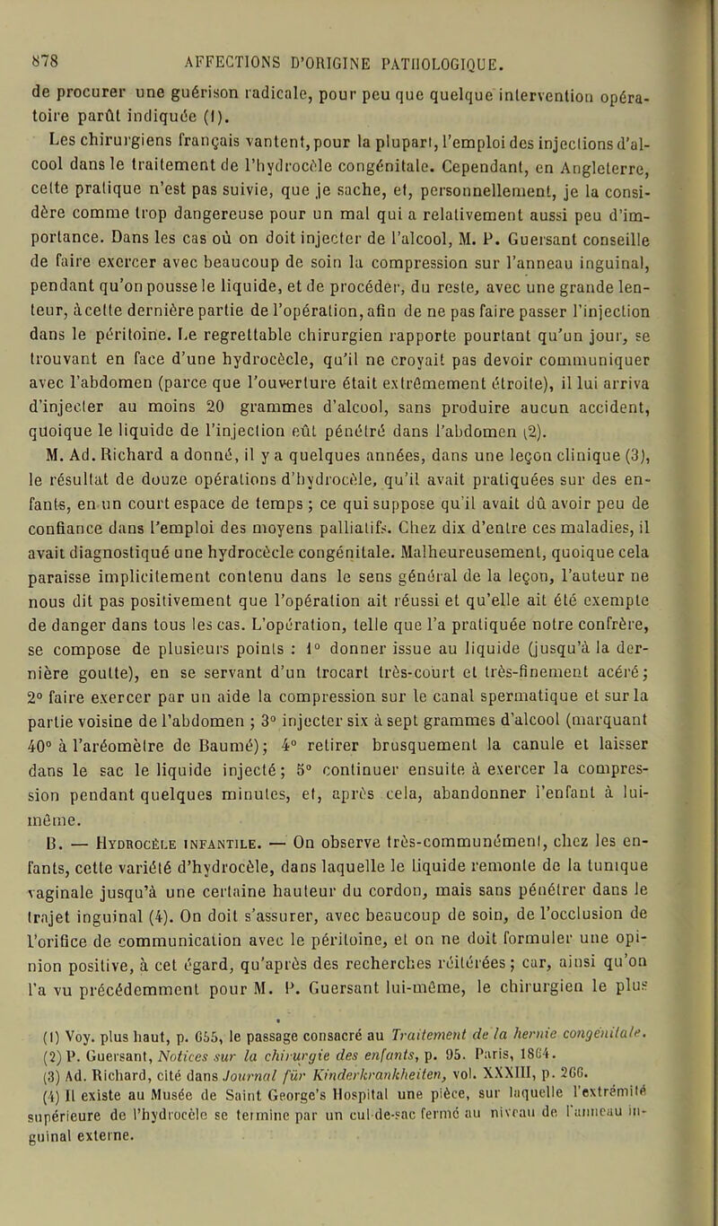 de procurer une guérison radicale, pour peu que quelque intervention opéra- toire parût indiquée (I). Les chirurgiens français vantent, pour la plupart, l’emploi des injeclions d’al- cool dans le traitement de l’hydrocèle congénitale. Cependant, en Angleterre, celte pratique n’est pas suivie, que je sache, et, personnellement, je la consi- dère comme trop dangereuse pour un mal qui a relativement aussi peu d’im- portance. Dans les cas où on doit injecter de l’alcool, M. P. Guersanl conseille de faire exercer avec beaucoup de soin la compression sur l’anneau inguinal, pendant qu’on pousse le liquide, et de procéder, du reste, avec une grande len- teur, àcette dernière partie de l’opération, afin de ne pas faire passer l’injection dans le péritoine. Le regrettable chirurgien rapporte pourtant qu’un jour, se trouvant en face d’une hydrocècle, qu’il ne croyait pas devoir communiquer avec l’abdomen (parce que l’ouverture était extrêmement étroite), il lui arriva d’injecter au moins 20 grammes d’alcool, sans produire aucun accident, quoique le liquide de l’injection eût pénétré dans l’abdomen $). M. Ad. Richard a donné, il y a quelques années, dans une leçon clinique (3), le résultat de douze opérations d’hydrocèle, qu’il avait pratiquées sur des en- fants, en un court espace de temps ; ce qui suppose qu’il avait dû avoir peu de confiance dans l’emploi des moyens palliatifs. Chez dix d’entre ces maladies, il avait diagnostiqué une hydrocècle congénitale. Malheureusement, quoique cela paraisse implicitement contenu dans le sens général de la leçon, l’auteur ne nous dit pas positivement que l’opération ait réussi et qu’elle ait été exempte de danger dans tous les cas. L’opération, telle que l’a pratiquée notre confrère, se compose de plusieurs points : t° donner issue au liquide (jusqu’à la der- nière goutte), en se servant d’un trocart très-court et très-finement acéré; 2° faire exercer par un aide la compression sur le canal spermatique et sur la partie voisine de l’abdomen ; 3° injecter six à sept grammes d’alcool (marquant 40° à l’aréomètre deBaumé); 4° retirer brusquement la canule et laisser dans le sac le liquide injecté; 5° continuer ensuite à exercer la compres- sion pendant quelques minutes, et, après cela, abandonner l’enfant à lui- même. B. — Hydrocèle infantile. — On observe très-communément, chez les en- fants, cette variété d’hydrocèle, dans laquelle le liquide remonte de la tunique vaginale jusqu’à une certaine hauteur du cordon, mais sans pénétrer dans le trajet inguinal (4). On doit s’assurer, avec beaucoup de soin, de l’occlusion de l’orifice de communication avec le péritoine, et on ne doit formuler une opi- nion positive, à cet égard, qu'après des recherches réitérées; car, ainsi qu’on l’a vu précédemment pour M. B. Guersant lui-même, le chirurgien le plus (1) Voy. plus haut, p. G55, le passage consacré au Traitement de la hernie congénitale. (2) P. Guersant, Notices sur la chirurgie des enfants, p. 95. Paris, 18G4. (3) Ad. Richard, cité dans Journal für Kinderkrankheiten, vol. XXXIII, p. 2GG. (4) Il existe au Musée de Saint Georgc’s Hospital une pièce, sur laquelle l’extrémité supérieure de l’hydrocèle se termine par un cul-de-sac ferme au niveau de 1 anneau in- guinal externe.