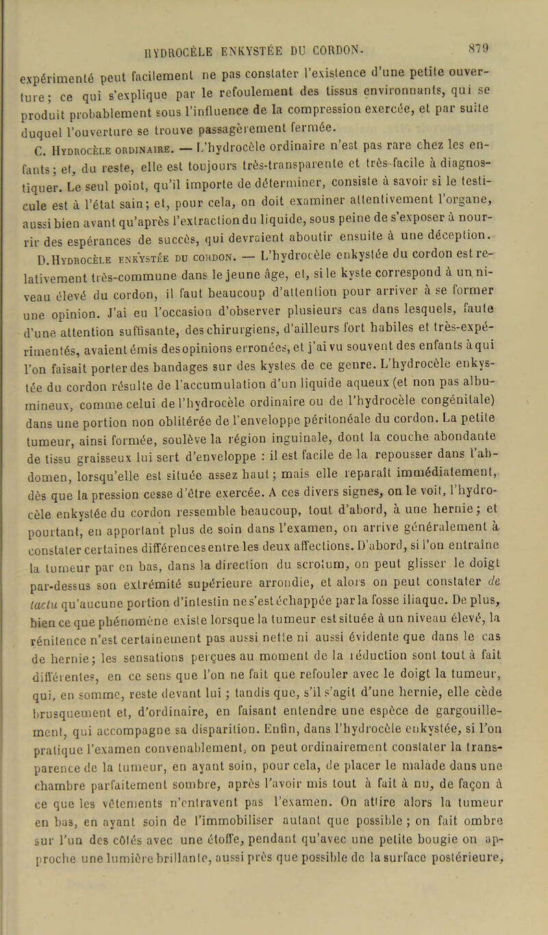 HYDROCÈLE ENKYSTÉE DU CORDON. expérimenté peut facilement ne pas constater l’existence d’une petite ouver- ture; ce qui s’explique par le refoulement des tissus environnants, qui se produit probablement sous l’influence de la compression exercée, et par suite duquel l’ouverture se trouve passagèrement fermée. C. Hydrocèle ordinaire. — L’hydrocèle ordinaire n’est pas rare chez les en- fants; et, du reste, elle est toujours très-transparente et très-facile à diagnos- tiquer. Le seul point, qu’il importe de déterminer, consiste à savoir si le testi- cule est à l’état sain; et, pour cela, on doit examiner attentivement 1 organe, aussi bien avant qu’après l’extraction du liquide, sous peine de s’exposer à nour- rir des espérances de succès, qui devraient aboutir ensuite à une déception. D. Hydrocèle enkystée du comdon. — L’hydrocèle enkystée du cordon est re- lativement très-commune dans le jeune âge, et, si le kyste correspond à un ni- veau élevé du cordon, il faut beaucoup d’attention pour arriver à se former une opinion. J’ai eu l’occasion d’observer plusieurs cas dans lesquels, faute d’une attention suffisante, des chirurgiens, d’ailleurs fort habiles et très-expé- rimentés, avaientémis desopinions erronées, et j’ai vu souvent des enfants àqui l’on faisait porter des bandages sur des kystes de ce genre. L’hydrocèle enkys- tée du cordon résulte de l’accumulation d’un liquide aqueux (et non pas albu- mineux, comme celui de l’hydrocèle ordinaire ou de l’hydrocèle congénitale) dans une portion non oblitérée de l’enveloppe péritonéale du cordon. La petite tumeur, ainsi formée, soulève la région inguinale, dont la couche abondante de tissu graisseux lui sert d’enveloppe : il est facile de la repousser dans l ab- domen, lorsqu’elle est située assez haut; mais elle reparaît immédiatement, dès que la pression cesse d’être exercée. A ces divers signes, on le voit, l’hydro- cèle enkystée du cordon ressemble beaucoup, tout d’abord, à une hernie; et pourtant, en apportant plus de soin dans l’examen, on arrive généralement à constater certaines différencesentre les deux affections. D’abord, si l’on entraîne la tumeur par en bas, dans la direction du scrotum, on peut glisser le doigt par-dessus son extrémité supérieure arrondie, et alors on peut constater de taclu qu'aucune portion d’intestin nes’estéchappée parla fosse iliaque. De plus, bien ce que phénomène existe lorsque la tumeur est située à un niveau élevé, la rénitence n’est certainement pas aussi nette ni aussi évidente que dans le cas de hernie; les sensations perçues au moment de la léduclion sont tout à fait différentes, en ce sens que l’on ne fait que refouler avec le doigt la tumeur, qui, en somme, reste devant lui ; tandis que, s’il s’agit d’une hernie, elle cède brusquement et, d’ordinaire, en Taisant entendre une espèce de gargouille- ment, qui accompagne sa disparition. Enfin, dans l’hydrocèle enkystée, si l’on pratique l’examen convenablement, on peut ordinairement constater la trans- parence de la tumeur, en ayant soin, pour cela, de placer le malade dans une chambre parfaitement sombre, après l’avoir mis tout à fait à nu, de façon à ce que les vêtements n’entravent pas l’examen. On attire alors la tumeur en bas, en ayant soin de l’immobiliser autant que possible ; on fait ombre sur l’un des côtés avec une étoffe, pendant qu’avec une petite bougie on ap- proche une lumière brillante, aussi près que possible de la surface postérieure.