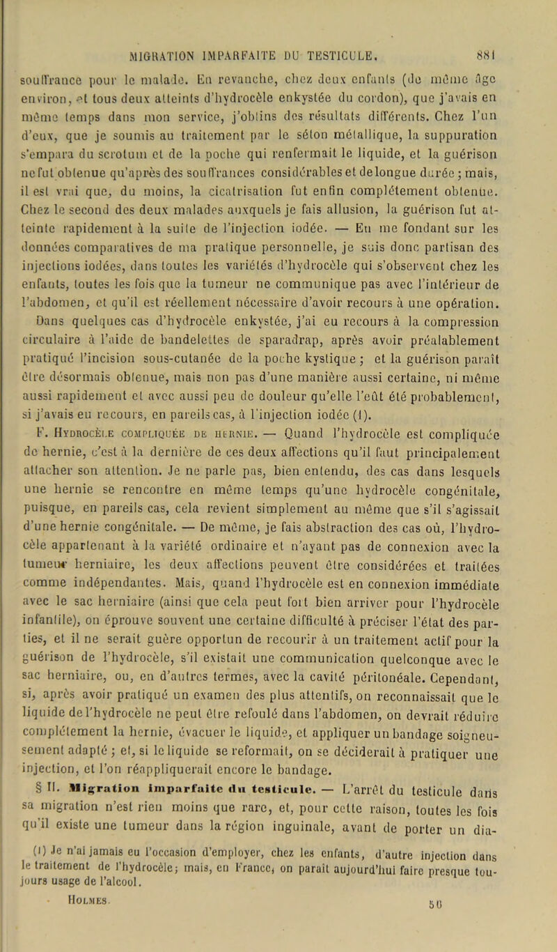 souffrance pour le malade. Eu revanche, chez deux enfunls (de mû me êgc environ, ^t tous deux atteints d’hydrocèle enkystée du cordon), que j’avais en môme temps dans mon service, j’obtins des résultats différents. Chez l’un d’eux, que je soumis au traitement par le séton métallique, la suppuration s’empara du scrotum et de la poche qui renfermait le liquide, et la guérison ne fut obtenue qu’après des souffrances considérables et delongue durée; mais, il est vrai que, du moins, la cicatrisation fut enfin complètement obtenue. Chez le second des deux malades auxquels je fais allusion, la guérison fut at- teinte rapidement à la suite de l’injection iodée. — Eu me fondant sur les données comparatives de ma pratique personnelle, je suis donc partisan des injections iodées, dans toutes les variétés d’hydrocèle qui s’observent chez les enfants, toutes les fois que la tumeur ne communique pas avec l’intérieur de l’abdomen, et qu'il est réellement nécessaire d’avoir recours à une opération. Dans quelques cas d’hydrocèle enkystée, j’ai eu recours à la compression circulaire à l’aide de bandelettes de sparadrap, après avoir préalablement pratiqué l’incision sous-cutanée de la poche kystique; et la guérison paraît être désormais obtenue, mais non pas d’une manière aussi certaine, ni même aussi rapidement et avec aussi peu de douleur qu’elle l’eut été probablement, si j’avais eu recours, en pareils cas, à l'injection iodée (1). F. Hydrocèle compliquée de hernie. — Quand l’hydrocèle est compliquée de hernie, c’est à la dernière de ces deux affections qu’il faut principalement attacher son attention. Je ne parle pas, bien entendu, des cas dans lesquels une hernie se rencontre en même temps qu’une hydrocèle congénitale, puisque, en pareils cas, cela revient simplement au même que s’il s’agissait d’une hernie congénitale. — De même, je fais abstraction des cas où, l’hydro- cèle appartenant à la variété ordinaire et n’ayant pas de connexion avec la tumeur herniaire, les deux affections peuvent être considérées et traitées comme indépendantes. Mais, quand l’hydrocèle est en connexion immédiate avec le sac herniaire (ainsi que cela peut fort bien arriver pour l’hydrocèle infantile), on éprouve souvent une certaine difficulté à préciser l’état des par- ties, et il ne serait guère opportun de recourir à un traitement actif pour la guérison de l’hydrocèle, s’il existait une communication quelconque avec le sac herniaire, ou, en d’autres termes, avec la cavité péritonéale. Cependant, si, après avoir pratiqué un examen des plus attentifs, on reconnaissait que le liquide de l’hydrocèle ne peut être refoulé dans l’abdomen, on devrait réduire complètement la hernie, évacuer le liquide, et appliquer un bandage soigneu- sement adapté ; et, si le liquide se reformait, on se déciderait à pratiquer une injection, et l’on réappliquerait encore le bandage. § II. Migration imparfaite «lu testicule. — L’arrêt du testicule daris sa migration n’est rien moins que rare, et, pour celle raison, toutes les fois qu’il existe une tumeur dans la région inguinale, avant de porter un dia- (l) Je n’ai jamais eu l’occasion d’employer, chez les enfants, d’autre injection dans le traitement de l’hydrocèle; mais, en France, on parait aujourd’hui faire presque tou- jours usage de l’alcool. Holmes. mt