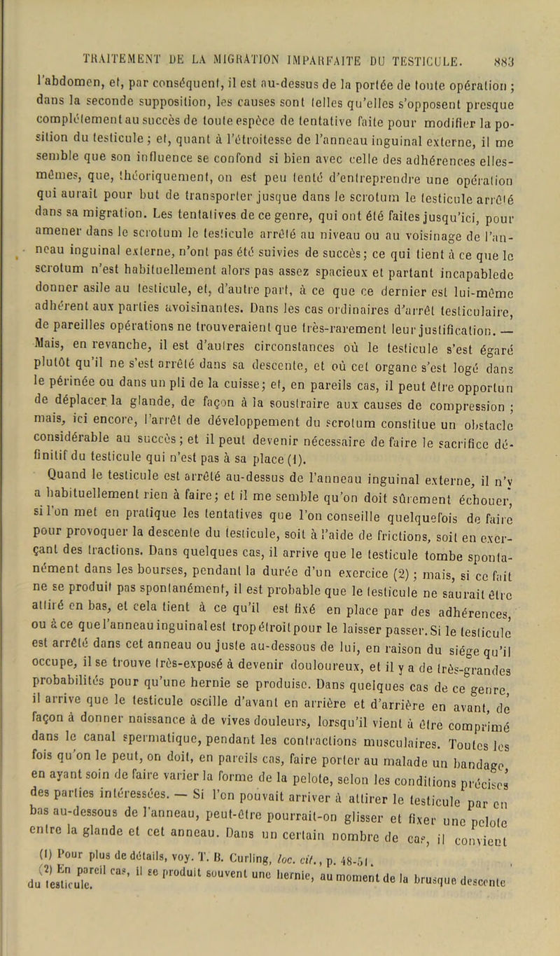 l’abdomen, et, par conséquent, il est au-dessus de la portée de toute opération ; dans la seconde supposition, les causes sont (elles qu’elles s’opposent presque complètement au succès de tonie espèce de tentative faite pour modifier la po- sition du testicule ; et, quant à l’étroitesse de l’anneau inguinal externe, il me semble que son influence se confond si bien avec celle des adhérences elles- mêmes, que, théoriquement, on est peu tenté d’entreprendre une opération qui aurait pour but de transporter jusque dans le scrotum le testicule arrêté dans sa migration. Les tentatives de ce genre, qui ont été faites jusqu’ici, pour amener dans le scrotum le testicule arrêté au niveau ou au voisinage de l’an- neau inguinal externe, n’ont pas été suivies de succès; ce qui tient à ce que le scrotum n’est habituellement alors pas assez spacieux et partant incapablede donner asile au testicule, et, d’autre part, à ce que ce dernier est lui-même adhérent aux parties avoisinantes. Dans les cas ordinaires d'arrêt testiculaire, de pareilles opérations ne trouveraient que très-rarement leur justification. — Mais, en revanche, il est d’autres circonstances où le testicule s’est égaré plutôt qu’il ne s’est arrêté dans sa descente, et où cet organe s’est logé dans le périnée ou dans un pli de la cuisse; et, en pareils cas, il peut être opportun de déplacer la glande, de façon à la soustraire aux causes de compression ; mais, ici encore, I arrêt de développement du scrotum constitue un obstacle considérable au succès; et il peut devenir nécessaire défaire le sacrifice dé- finitif du testicule qui n’est pas à sa place (f). Quand le testicule est arrêté au-dessus de l’anneau inguinal externe, il n’v a habituellement rien à faire; et il me semble qu’on doit sûrement échouer, si l’on met en pratique les tentatives que l’on conseille quelquefois défaire pour provoquer la descente du testicule, soit à l’aide de frictions, soit en exer- çant des tractions. Dans quelques cas, il arrive que le testicule tombe sponta- nément dans les bourses, pendant la durée d’un exercice (2) ; mais, si ce fait ne se produit pas spontanément, il est probable que le testicule ne sa’urail être attiré en bas, et cela lient à ce qu’il est fixé en place par des adhérences, ouàce quel’anneau inguinal est tropélroitpour le laisser passer. Si le testicule est arrêté dans cet anneau ou juste au-dessous de lui, en raison du siège qu’il occupe, il se trouve très-exposé à devenir douloureux, et il y a de très-grandes probabilités pour qu’une hernie se produise. Dans quelques cas de ce genre, il arrive que le testicule oscille d’avant en arrière et d’arrière en avant, dé façon à donner naissance à de vives douleurs, lorsqu’il vient à être comprimé dans le canal spermatique, pendant les contractions musculaires. Toutes les fois qu on le peut, on doit, en pareils cas, faire porter au malade un bandage en ayant soin de faire varier la forme de la pelote, selon les conditions précises des parties intéressées. — Si l’en pouvait arriver à attirer le testicule par en bas au-dessous de l’anneau, peut-être pourrait-on glisser et fixer une pelote entre la glande et cet anneau. Dans un certain nombre de cas il convient (1) Pour plus de détails, voy. T. IL Curling, lac. cil., p. 48-5). du^r1 CU?’ 11 SC Pr°dUit 8uuvenl une 1,ernie> au moment de la brusque descente