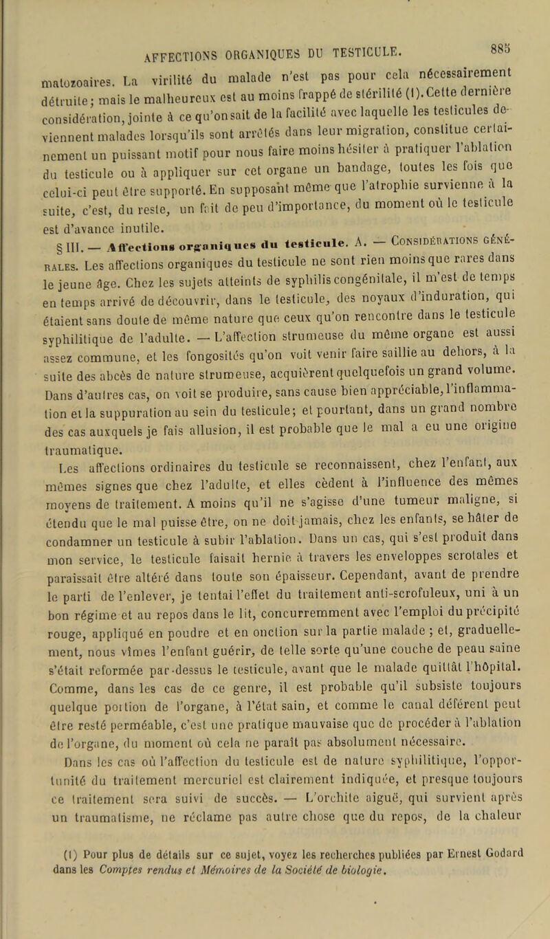 88a AFFECTIONS ORGANIQUES DU TESTICULE. matoïoaires, La virilité du malade n'est pas pour cela nécessairement détruite; mais le malheureux est au moins frappé de stérilité (I).Cette dermcre considération, jointe à ce qu’on sait de la facilité avec laquelle les testicules de- viennent malades lorsqu’ils sont arrêtés dans leur migration, constitue certai- nement un puissant motif pour nous faire moins hésiter à pratiquer l’ablation du testicule ou à appliquer sur cet organe un bandage, toutes les fois que celui-ci peut être supporté. En supposant même que l’atrophie survienne à la suite, c’est, du reste, un fr.it de peu d’importance, du moment où le testicule est d’avance inutile. § XII. Affections organiques «lu testicule. A. CONSIDÉRATIONS GÉNÉ- RALES. Les affections organiques du testicule ne sont rien moins que rares dans le jeune âge. Chez les sujets atteints de syphilis congénitale, il m est de temps en temps arrivé de découvrir, dans le testicule, des noyaux d induration, qui étaient sans doute de même nature que ceux qu’on rencontre dans le testicule syphilitique de l’adulte. - L’affection strumeuse du même organe est aussi assez commune, et les fongosités qu’on voit venir faire saillie au dehors, a la suite des abcès de nature strumeuse, acquièrent quelquefois un grand volume. Dans d’autres cas, on voit se produire, sans cause bien appréciable, l’inflamma- tion ei la suppuration au sein du testicule; et pourtant, dans un grand nombie des cas auxquels je fais allusion, il est probable que le mal a eu une origine traumatique. Les affections ordinaires du testicule se reconnaissent, chez 1 enfant, aux mêmes signes que chez l’adulte, et elles cèdent à l’influence des mêmes moyens de traitement. A moins qu’il ne s’agisse d’une tumeur maligne, si étendu que le mal puisse être, on ne doit jamais, chez les enfants, se hâter de condamner un testicule à subir l’ablation. Dans un cas, qui s est pioduit dans mon service, le testicule faisait hernie à travers les enveloppes scrolales et paraissait être altéré dans toute son épaisseur. Cependant, avant de prendre le parti de l’enlever, je tentai reflet du traitement anti-scrofuleux, uni à un bon régime et au repos dans le lit, concurremment avec l’emploi du précipité rouge, appliqué en poudre et en onction sur la partie malade ; et, graduelle- ment, nous vîmes l’enfant guérir, de telle sorte qu une couche de peau saine s’était reformée par-dessus le testicule, avant que le malade quittât 1 hôpital. Comme, dans les cas de ce genre, il est probable qu’il subsiste toujours quelque poition de l’organe, à l’état sain, et comme le canal déférent peut être resté perméable, c’est une pratique mauvaise que de procéder à l’ablation de l’organe, du moment où cela ne paraît pas absolument nécessaire. Dans les cas où l’affection du testicule est de nature syphilitique, l’oppor- tunité du traitement mercuriel est clairement indiquée, et presque toujours ce traitement sera suivi de succès. — L’orchite aiguë, qui survient après un traumatisme, ne réclame pas autre chose que du repos, de la chaleur (I) Pour plus de détails sur ce sujet, voyez les recherches publiées par Ernest Godard dans les Comptes rendus et Mémoires de la Société de biologie.