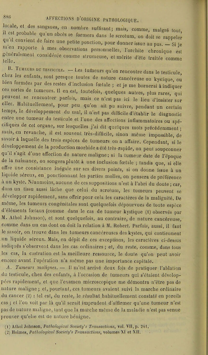 SSCI cale, et dos sangsues, en nombre suffisant; mais, comme, malgré tout il est probable qu un abcès se formera dans le scrotum, on doit se rappeler qu i convient de faire une petite ponction, pour donner issue au pu< — Si je men rapporte à mes observations personnelles, l’orchite chronique est généralement considérée comme strumeuse, et mérite d’ôte traitée comme B. 1 umeurs DU testicule. - Les lutoeurs qu’on rencontre dans le testicule, clioz les enfants, sont presque toutes de nature cancéreuse ou kystique ou bien formées par des restes d’inclusion fœtale ; et je me bornerait indiquer ees sortes de tumeurs. Il en est, toutefois, quelques autres, plus rares, qui peuvent se rencontrer parfois, mais ce n'est pas ici le lieu d’insister sur ehes. Habituellement, pour peu qu’on ait pu suivre, pendant un certain temps, le développement du mal, il n’est pas difficile d’établir le diagnostic entre une tumeur du testicule et l’une des affections inflammatoires ou spé- cifiques de cet organe, sur lesquelles j’ai dit quelques mots précédemment; mais, en revanche, il est souvent très-difficile, sinon môme impossible, de savoir à laquelle des trois espèces de tumeurs on a affaire. Cependant, si le développement de la production morbide a été très-rapide, on peut soupçonner qu’il s’agit d’une affection de nature maligne; si la tumeur date de l’époque de la naissance, on songera plutôt à une inclusion fœtale ; tandis que, si elle offie une consistance inégale sur scs divers points, si on donne issue à un liquide séreux, en ponctionnant les parties molles, on pensera de préférence à un kyste. Néanmoins, aucune de ces suppositions n’est à l’abri du doute ; car, dans un tissu aussi lâche que celui du scrotum, les tumeurs peuvent se développer rapidement, sans offrir pour cela les caractères de la malignité. De môme, les tumeurs congénitales sont quelquefois dépourvues de toute espèce d’éléments fœtaux (comme dans le cas de tumeur kystique (1) observés par M. Alhol Johnson), et sont quelquefois, au contraire, de nature cancéreuse, comme dans un cas dont on doit la relation à M. Robert. Parfois, aussi, il faut le savoir, on trouve dans les tumeurs cancéreuses des kystes, qui contiennent un liquide séreux. Mais, en dépit de ces exceptions, les caractères ci-dessus indiqués s’observent dans les cas ordinaires ; et, du reste, comme, dans tous les cas, la castration est la meilleure ressource, le doute qu’on peut avoir encore avant l’opération n’a môme pas une importance capitale. A. Tumeurs malignes. — Il m’est arrivé deux fois de pratiquer l’ablation du testicule, chez des enfants, à l’occasion de tumeurs qui s’étaient dévelop- pées rapidement, et que l’examen microscopique me démontra n’ôtre pas de nature maligne; et, pourtant, ces tumeurs avaient suivi la marche ordinaire du cancer (2) : tel est, du reste, le résultat habituellement constaté en pareils cas ; et l’on voit par là qu’il serait imprudent d’atfirmer qu’une tumeur n’est pas de nature maligne, tant que la ma’rche môme de la maladie n’est pas venue prouver qu’elie est de nature bénigne. (1) Athol Johnson, Palholoyical Societt/s Transactions, vol. VII, p. 241. (2) Holmes, Pathological Society’s Transactions, volumes XI et XII.