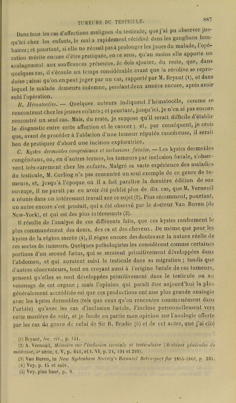 TUMEURS DU TESTICULE. SS~ Dansions les cas d’affections malignes du testicule, que j’ai pu observée jus- qu’ici chez les enfants, le mal a rapidement récidivé dans les ganglions lom- baires ; et pourtant, si elle ne réussit pas à prolonger les jours du malade, 1 opé- ration mérite encore d’être pratiquée, en ce sens, qu’au moins elle apporte un soulagement aux souffrances présentes. Je dois ajouter, du reste, que, dans quelques cas, il s’écoule un temps considérable avant que la récidive se repro- duise ; ainsi qu’on en peut juger par un cas, rapporté par M. Bryant (I), et dans lequel le malade demeura indemne, pendantdeux années encore, après avoir subi l’opération. B. Hémalocèles: — Quelques auteurs indiquent l’hémalocèle, comme se rencontrant chez les jeunes enfants ; et pourtant, jusqu’ici, je n’en ai pas encore rencontré un seul cas. Mais, du reste, je suppose qu’il serait difficile d’établir le diagnostic entre celte affection et le cancer ; et, par conséquent, je crois que, avant deprocéder à l’ablation d’une tumeur réputée cancéreuse, il serait bon de pratiquer d’abord une incision exploratrice. C. Kystes dermoïdes congénitaux et inclusions fœtales. — Les kystes dermoïdes congénitaux, ou, en d’autres termes, les tumeurs par inclusion fœtale, s’obser- vent très-rarement chez les enfants. Malgré sa vaste expérience des maladies du testicule, M. Curling n’a pas rencontré un seul exemple de ce genre de tu- meurs, et, jusqu’à l’époque où il a fait paraître la dernière édition de son ouvrage, il ne paraît pas en avoir été publié plus de dix cas, que M. Verneuil a réunis dans un intéressant travail sur ce sujet (2). Plus récemment, pourtant, un autre encore s’est produit, qui a été observé par le docteur Van Buren (de New-York), et qui est des plus intéressants (3). Il résulte de l’analyse de ces différents laits, que ces kystes renferment le plus communément des dents, des es et des cheveux. De même que poui les kystes de la région sacrée (4), il règne encore des doutes sur la nature réelle de ces sortes de tumeurs. Quelques pathologistes les considèrent comme certaines portions d’un second fœtus, qui se seraient primitivement développées dans l’abdomen, et qui auraient suivi le testicule dans sa migration ; tandis que d’autres observateurs, tout en croyant aussi à l'origine fœtale de ces tumeurs, pensent qu’elles se sont développées primitivement dans le testicule ou au voisinage de cet organe ; mais l’opinion qui paraît être aujourd’hui la plus généralement accréditée est que ces productions ont une plus grande analogie avec les kystes dermoïdes (tels que ceux qu’on rencontre communément dans l’orbite) qu’avec les cas d’inclusion fœtale. J’incline personnellement vers celte manière de voir, et je fonde en partie mon opinion sur l’analogie offerte par les cas du genre de celui de Sir B. Brodic (3) et de cet autre, que j’ai cité (1) Bryant, Inc. cil., p. 141. (2) A. Verneuil, Mémoire sur l'inclusion scrotalu et testiculaire (Aichiocs générales île médecine, ne série, t. V, p. 641, et t. M,p.24, 101 et 290). (4) Van Buren, in New Sydenham Society's Biennial Hetro^pect for 1865-1866, p. 331. (4) Voy. p. 15 et sulv. (5) Voy. plus haut, p. 0.