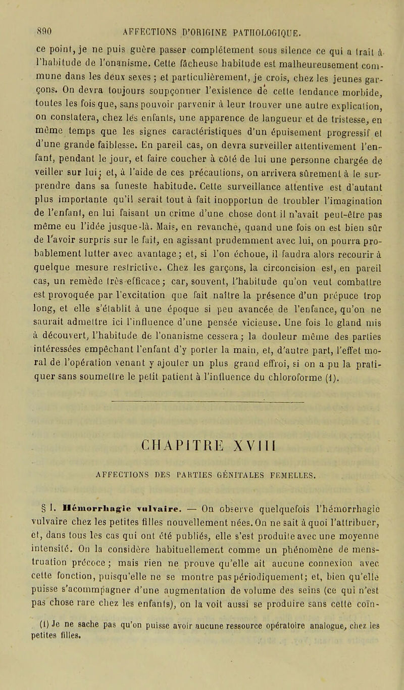 ce point, je ne puis guère passer complètement sous silence ce qui a Irait à l'habitude de l’onanisme. Cette fâcheuse habitude est malheureusement com- mune dans les deux sexes ; et particulièrement, je crois, chez les jeunes gar- çons. On devra toujours soupçonner l’existence de cette tendance morbide, tontes les fois que, sans pouvoir parvenir à leur trouver une autre explication, on constatera, chez les enfants, une apparence de langueur et de tristesse, en même temps que les signes caractéristiques d’un épuisement progressif et d’une grande faiblesse. En pareil cas, on devra surveiller attentivement l’en- fant, pendant le jour, et faire coucher à côté de lui une personne chargée de veiller sur lui^ et, à l’aide de ces précautions, on arrivera sûrement à le sur- prendre dans sa funeste habitude. Cette surveillance attentive est d’autant plus importante qu’il serait tout à fait inopportun de troubler l’imagination de l’enfant, en lui faisant un crime d’une chose dont il n’avait peut-être pas même eu l’idée jusque-là. Mais, en revanche, quand une fois on est bien sûr de l’avoir surpris sur le fait, en agissant prudemment avec lui, on pourra pro- bablement lutter avec avantage; et, si l’on échoue, il faudra alors recourir à quelque mesure restrictive. Chez les garçons, la circoncision est, en pareil cas, un remède très-efficace; car, souvent, l’habitude qu’on veut combattre est provoquée par l’excitation que fait naître la présence d’un prépuce trop long, et elle s’établit à une époque si peu avancée de l’enfance, qu’on ne saurait admettre ici l’influence d’une pensée vicieuse. Une fois le gland mis à découvert, l’habitude de l’onanisme cessera; la. douleur même des parties intéressées empêchant l’enfant d’y porter la main, et, d’autre part, l’effet mo- ral de l’opération venant y ajouter un plus grand effroi, si on a pu la prati- quer sans soumettre le petit patient à l’influence du chloroforme (1). CHAPITRE XVIII AFFECTIONS DES PAIUTES GÉNITALES FEMELLES. § 1. Hémorrhagie vulvaire. — On observe quelquefois l’hémorrhagie vulvaire chez les petites filles nouvellement nées. On ne sait à quoi l’attribuer, et, dans tous les cas qui ont été publiés, elle s’est produite avec une moyenne intensité. On la considère habituellement comme un phénomène de mens- truation précoce ; mais rien ne prouve qu’elle ait aucune connexion avec, cette fonction, puisqu’elle ne se montre pas périodiquement; et, bien qu’elle puisse s’acommpagner d’une augmentation de volume des seins (ce qui n’est pas chose rare chez les enfants), on la voit aussi se produire sans cette coïn- (1) Je ne sache pas qu’on puisse avoir aucune ressource opératoire analogue, chez les petites filles.