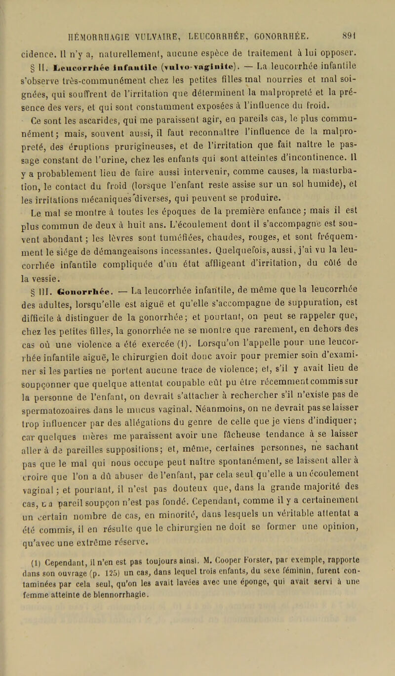 cidence. Il n’y a. naturellement, aucune espèce de traitement à lui opposer. § 11. Ijeucorrliée infantile (vulvo-vag'iiiite). — La leucorrhée infantile s’observe très-communément chez les petites filles mal nourries et mal soi- gnées, qui soutirent de l’irritation que déterminent la malpropreté et la pré- sence des vers, et qui sont constamment exposées a 1 influence du froid. Ce sont les ascarides, qui me paraissent agir, en pareils cas, le plus commu- nément; mais, souvent aussi, il faut reconnaître l’influence do la malpro- preté, des éruptions prurigineuses, et de l’irritation que fait naître le pas- sage constant de l’urine, chez les enfants qui sont atteintes d incontinence. 11 y a probablement lieu de faire aussi intervenir, comme causes, la masturba- tion, le contact du froid (lorsque l’enfant reste assise sur un sol humide), et les irritations mécaniques'diverses, qui peuvent se produire. Le mal se montre à toutes les époques de la première enfance; mais il est plus commun de deux à huit ans. L’écoulement dont il s’accompagne est sou- vent abondant; les lèvres sont tuméfiées, chaudes, rouges, et sont fréquem- ment le siège de démangeaisons incessantes. Quelquefois, aussi, j’ai vu la leu- corrhée infantile compliquée d’un état affligeant d’irritation, du côté do la vessie. § 111. Gonorrhée. — La leucorrhée infantile, de môme que la leucorrhée des adultes, lorsqu’elle est aiguë et qu’elle s’accompagne de suppuration, est difficile à distinguer de la gonorrhée; et pourtant, on peut se rappeler que, chez les petites filles, la gonorrhée ne se montre que rarement, en dehors des cas où une violence a été exercée (1). Lorsqu’on l’appelle pour une leucor- rhée infantile aiguë, le chirurgien doit donc avoir pour premier soin d exami- ner si les parties ne portent aucune trace de violence; et, s il y avait lieu de soupçonner que quelque attentat coupable eût pu être récemment commis sur la personne de l’enfant, on devrait s'attacher à rechercher s il n existe pas de spermatozoaires-dans le mucus vaginal. Néanmoins, on ne devrait pas se laisser trop influencer par des allégations du genre de celle que je viens d’indiquer; car quelques mères me paraissent avoir une fâcheuse tendance à se laisser aller à de pareilles suppositions; et, même, certaines personnes, ne sachant pas que le mal qui nous occupe peut naître spontanément, se laissent aller à croire que l’on a dû abuser de l’enfant, par cela seul qu’elle a un écoulement vaginal; et pourtant, il n’est pas douteux que, dans la grande majorité des cas, u a pareil soupçon n’est pas fondé. Cependant, comme il y a certainement un certain nombre de cas, en minorité, dans lesquels un véritable attentat a été commis, il en résulte que le chirurgien ne doit se former une opinion, qu’avec une extrême réserve. (1) Cependant, il n’en est pas toujours ainsi. M. Cooper Eorster, par exemple, rapporte dans son ouvrage (p. 125) un cas, dans lequel trois enfants, du sexe féminin, furent con- taminées par cela seul, qu’on les avait lavées avec une éponge, qui avait servi à une femme atteinte de blennorrhagie.