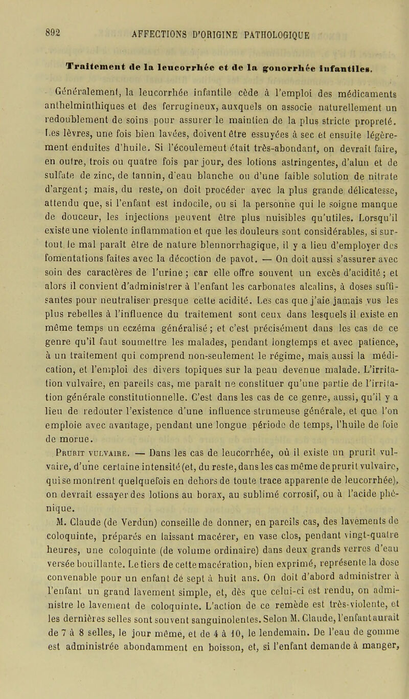 Traitement de la leucorrhée et de la gonorrhée infantiles. Généralemenl, la leucorrhée infantile cède à l’emploi des médicaments anthelminlhiques et des ferrugineux, auxquels on associe naturellement un redoublement de soins pour assurer le maintien de la plus stricte propreté. Les lèvres, une fois bien lavées, doivent être essuyées à sec et ensuite légère- ment enduites d’huile. Si l’écoulemeut était très-abondant, on devrait faire, en outre, trois ou quatre fois par jour, des lotions astringentes, d’alun et de sulfate de zinc, de tannin, d'eau blanche ou d’une faible solution de nitrate d’argent ; mais, du reste, on doit procéder avec la plus grande délicatesse, attendu que, si l’enfant est indocile, ou si la personne qui le soigne manque de douceur, les injections peuvent être plus nuisibles qu’utiles. Lorsqu’il existe une violente inflammation et que les douleurs sont considérables, si sur- tout le mal paraît être de nature blennorrbagique, il y a lieu d’employer des fomentations faites avec la décoction de pavot. — On doit aussi s’assurer avec soin des caractères de l’urine; car elle offre souvent un excès d’acidité ; et alors il convient d’administrer à l’enfant les carbonates alcalins, à doses suffi- santes pour neutraliser presque cette acidité. Les cas que j’aie jamais vus les plus rebelles à l’influence du traitement sont ceux dans lesquels il existe en même temps un eczéma généralisé; et c’est précisément dans les cas de ce genre qu’il faut soumettre les malades, pendant iongtemps et avec patience, à un traitement qui comprend non-seulement le régime, mais aussi la médi- cation, et l’emploi des divers topiques sur la peau devenue malade. L’irrita- tion vulvaire, en pareils cas, me paraît ne constituer qu’une partie de l’irrita- tion générale constitutionnelle. C’est dans les cas de ce genre, aussi, qu’il y a lieu de redouter l’existence d’une influence strumeuse générale, et que l’on emploie avec avantage, pendant une longue période de temps, l’huile de foie de morue. Prurit vulvaire. — Dans les cas de leucorrhée, où il existe un prurit vul- vaire, d’une certaine intensité (et, du reste, dans les cas même de prurit vulvaire, quise montrent quelquefois en dehors de toute trace apparente de leucorrhée), on devrait essayer des lotions au borax, au sublimé corrosif, ou à l’acide phé- nique. M. Claude (de Verdun) conseille de donner, en pareils cas, des lavements de coloquinte, préparés en laissant macérer, en vase clos, pendant vingt-qualre heures, une coloquinte (de volume ordinaire) dans deux grands verres d’eau versée bouillante. Le tiers de cette macération, bien exprimé, représente la dose convenable pour un enfant dé sept à huit ans. On doit d’abord administrer à l’enfant un grand lavement simple, et, dès que celui-ci est rendu, on admi- nistre le lavement de coloquinte. L’action de ce remède est très-violente, et les dernières selles sont souvent sanguinolentes. Selon M. Claude, l’enfantaurait de 7 à 8 selles, le jour même, et de 4 à 10, le lendemain. De l’eau de gomme est administrée abondamment en boisson, et, si l’enfant demande à manger,