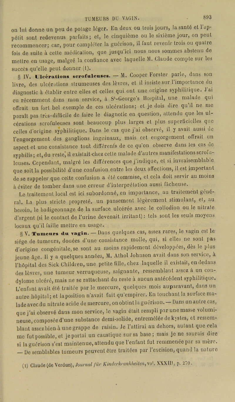 TUMEURS DU VAGIN. on lui donne un peu de polage léger. En deux ou trois jours, la santé et l’ap- pétit sont redevenus parfaits; et, le cinquième ou le sixième jour, on peut recommencer; car, pour compléter la guérison, il faut revenir trois ou quatre fois de suite à celte médication, que jusqu’ici nous nous sommes abstenu de mettre en usage, malgré la confiance avec laquelle M. Claude compte siu les succès qu’elle peut donner (1). § IV. Ulcérations scrofuleuses. — M. Cooper Forster parle, dans son livre, des ulcérations strumeuses des lèvres, et il insiste sur l’importance du diagnostic à établir entre elles et celles qui ont une origine syphilitique. J’ai eu récemment dans mon service, à S^George’s Hospital, une malade qui offrait un fort bel exemple de ces ulcérations; et je dois dire qu’il ne me parait pas très-difficile de faire le diagnotic en question, attendu que les ul- cérations scrofuleuses sont beaucoup plus larges et plus superficielles que celles d’origine syphilitique. Dans le cas que j’ai observé, il y avait aussi de l’engorgement des ganglions inguinaux, mais cet engorgement élirait un aspect et une consistance tout différents de ce qu on observe dans tes cas de syphilis; et, du reste; il existait chez cette malade d’autres manifestations scrofu- leuses. Cependant, malgré les différences que j’indique, et si invraisemblable que soit la possibilité d'une confusion entre les deux affections, il est important de se rappeler que cette confusion a été commise, et cela doit servir au moins à éviter de tomber dans une erreur d’interprétation aussi fâcheuse. Le traitement local est ici subordonné, en importance, au traitement géné- ral. La plus stricte propreté, un pansement légèrement stimulant, et, au besoin, le badigeonnage de la surface ulcérée avec le collodion ou le nitiale d’argent (si le contact de l’urine devenait irritant) : tels sont les seuls moyens locaux qu’il faille mettre en usage. § V. Tumeurs du vagin. — Dans quelques cas, assez raies, le vagin est le siège de tumeurs, douées d’une consistance molle, qui, si elles ne sont pas d’origine congénitale,se sont au moins rapidement développées, dès le plus jeune âee. Il y a quelques années, M. Athol Johnson avait dans son service, à l’hôpital des Sick Children, une petite fille, chez laquelle il existait, en dedans des lèvres, une tumeur verruqueuse, saignante, ressemblant assez à un con- dylome ulcéré, mais ne se rattachanl du reste à aucun antécédent syphilitique. L’enfant avait été traitée par le mercure, quelques mois auparavant, dans un autre hôpital; et la position n’avait fait qu’empirer. En touchant la surface ma- lade avec du nitrate acide de mercure, on obtint la guérison. — Dans un autre cas, que j’ai observé dans mon service, le vagin était rempli par une masse volumi- neuse, composée d’une substance demi-solide, entremêlée de kystes, et ressem- blant assez bien .à une grappe de raisin. Je l’attirai au dehors, autant que cela me fut possible, et je portai un caustique sur sa base; mais je ne saurais dire si la guérison s’est maintenue, attendu que l’enfant fut remmenée par sa mère. [)e semblables tumeurs peuvent être traitées par 1 excision, quand la nalui e (l) Claude (de Verdun), Journal /ü>' KLnibrkrunkheUen, vu1. XXXIII, p. 2i0.