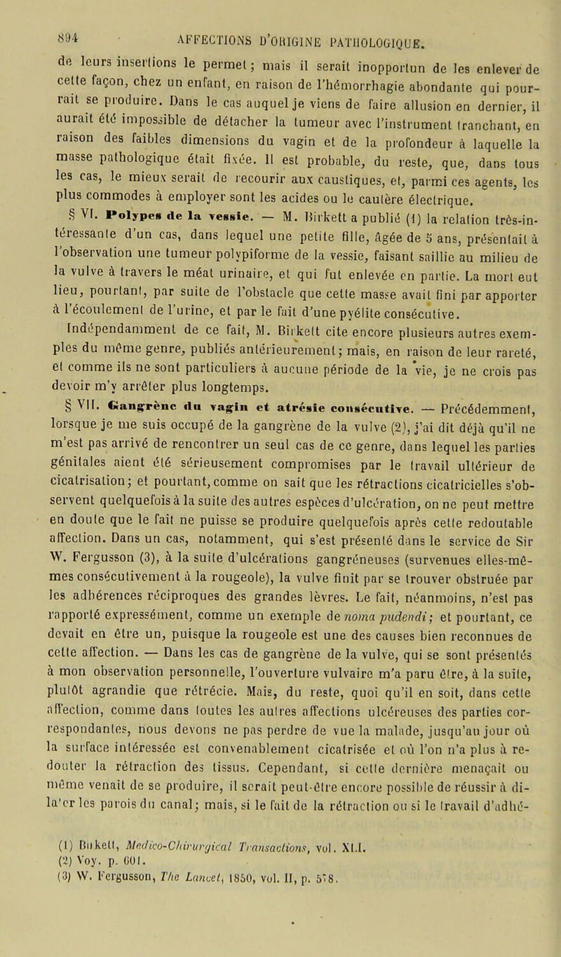de leurs insertions le permet ; mais il serait inopportun de les enlever de cette façon, chez un enfant, en raison de l’hémorrhagie abondante qui pour- rait se produire. Dans le cas auquel je viens de faire allusion en dernier, il aurait été impossible de détacher la tumeur avec l’instrument tranchant, en raison des faibles dimensions du vagin et de la profondeur à laquelle la masse pathologique était fixée. 11 est probable, du reste, que, dans tous les cas, le mieux serait do recourir aux caustiques, et, parmi ces agents, les plus commodes à employer sont les acides ou le cautère électrique. § VI. Polypes «le la vessie. — M. Birkett a publié (I) la relation très-in- téressante d’un cas, dans lequel une petite fille, âgée de S ans, présentait à l’observation une tumeur polvpiforme de la vessie, faisant saillie au milieu de la vulve à travers le méat urinaire, et qui fut enlevée en partie. La mort eut lieu, pourtant, par suite de 1 obstacle que cette masse avait fini par apporter à 1 écoulement de 1 urine, et par le fait d’une pyélite consécutive. Indépendamment de ce fait, M. Biikelt cite encore plusieurs autres exem- ples du même genre, publiés antérieurement; mais, en raison de leur rareté, et comme ils ne sont particuliers à aucune période de la vie, je ne crois pas devoir m’y arrêter plus longtemps. § ^ ftangfrenc du vagin et atrésie consécutive. — Précédemment, lorsque je me suis occupé de la gangrène de la vulve (2), j’ai dit déjà qu’il ne m’est pas arrivé de rencontrer un seul cas de ce genre, dans lequel les parties génitales aient été sérieusement compromises par le travail ultérieur de cicatrisation; et pourtant,comme on sait que les rétractions cicatricielles s’ob- servent quelquefois à la suite des autres espèces d’ulcération, on ne peut mettre en doute que le fait ne puisse se produire quelquefois après cette redoutable affection. Dans un cas, notamment, qui s’est présenté dans le service de Sir W. Fergusson (3), à la suite d’ulcérations gangréneuses (survenues elles-mê- mes consécutivement à la rougeole), la vulve finit par se trouver obstruée par les adhérences réciproques des grandes lèvres. Le fait, néanmoins, n’est pa3 rapporté expressément, comme un exemple denoma pudendi; et pourtant, ce devait en être un, puisque la rougeole est une des causes bien reconnues de cette affection. — Dans les cas de gangrène de la vulve, qui se sont présentés à mon observation personnelle, l’ouverture vulvaire m’a paru être, à la suite, plutôt agrandie que rétrécie. Mais, du reste, quoi qu’il en soit, dans cette affection, comme dans toutes les autres affections ulcéreuses des parties cor- respondantes, nous devons ne pas perdre de vue la malade, jusqu’au jour où la surface intéressée est convenablement cicatrisée et où l’on n’a plus à re- douter la rétraction des tissus. Cependant, si celle dernière menaçait ou même venait de se produire, il serait peut-être encore possible de réussir à di- la'cr les parois du canal; mais, si le fait, de la rétraction ou si le travail d’adhé- (1) Biikell, Madico-Chirurgical Transactions, vol. XI. 1. (2) Yoy. p. GUI. (3) W. Fergusson, The Lancet, 1850, vol. Il, p. 518.
