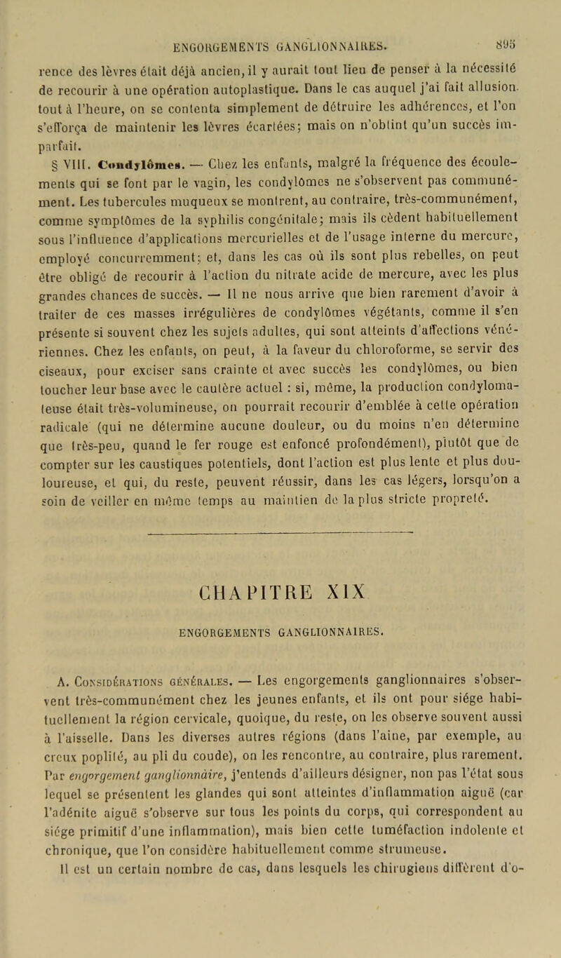 ENGORGEMENTS GANGLIONNAIRES. S‘Jo rence des lèvres était déjà ancien, il y aurait tout lieu de penser à la nécessité de recourir à une opération autoplastique. Dans le cas auquel j’ai fait allusion, tout à l’heure, on se contenta simplement de détruire les adhérences, et 1 on s’efforça de maintenir les lèvres écartées; mais on n’obtint qu’un succès im- parfait. § VIH. Condylômes. — Chez les enfants, malgré la fréquence des écoule- ments qui se font par le vagin, les condylomes ne s’observent pas communé- ment. Les tubercules muqueux se montrent, au contraire, très-communément, comme symptômes de la syphilis congénitale; mais ils cèdent habituellement sous l’influence d’applications mercurielles et de l’usage interne du mercure, employé concurremment; et, dans les cas où ils sont plus rebelles, on peut être obligé de recourir à l’action du nitrate acide de mercure, avec les plus grandes chances de succès. — Il ne nous arrive que bien rarement d’avoir à traiter de ces masses irrégulières de condylômes végétants, comme il s’en présente si souvent chez les sujets adultes, qui sont atteints d’affections véné- riennes. Chez les enfants, on peut, à la faveur du chloroforme, se servir des ciseaux, pour exciser sans crainte et avec succès les condylômes, ou bien loucher leur base avec le cautère actuel : si, même, la production condyloma- (euse était très-volumineuse, on pourrait recourir d’emblée à cette opération radicale (qui ne détermine aucune douleur, ou du moins n’en détermine que très-peu, quand le fer rouge est enfoncé profondément), plutôt que de compter sur les caustiques potentiels, dont l’action est plus lente et plus dou- loureuse, et qui, du reste, peuvent réussir, dans les cas légers, lorsqu’on a soin de veiller en même temps au maintien de lapins stricte propreté. CHAPITRE XIX ENGORGEMENTS GANGLIONNAIRES. A. Considérations générales. — Les engorgements ganglionnaires s’obser- vent très-communément chez les jeunes enfants, et ils ont pour siège habi- tuellement la région cervicale, quoique, du reste, on les observe souvent aussi à l’aisselle. Dans les diverses autres régions (dans l’aine, par exemple, au creux poplité, au pli du coude), on les rencontre, au contraire, plus rarement. Par engorgement ganglionnaire, j’entends d’ailleurs désigner, non pas l’état sous lequel se présentent les glandes qui sont atteintes d’inflammation aiguë (car l’adénite aiguë s’observe sur tous les points du corps, qui correspondent au siège primitif d’une inflammation), mais bien cette tuméfaction indolente cl chronique, que l’on considère habituellement comme strumeuse. 11 est un certain nombre de cas, dans lesquels les chirugiens diffèrent d’o-