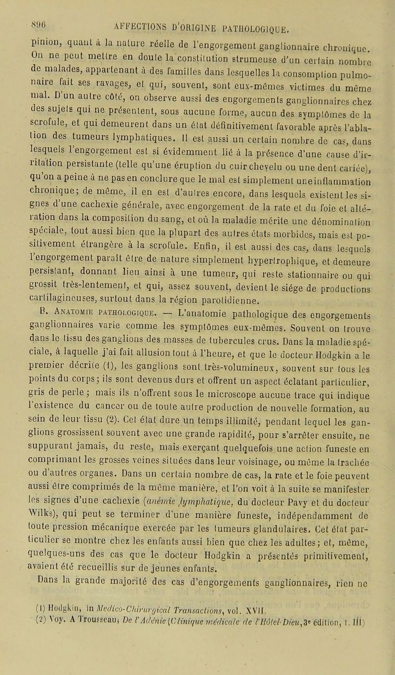 pinion, quant a la nature réelle de l’engorgement ganglionnaire chronique. On ne peut mettre en doule la constitution strumeuse d'un certain nombre de malades, appartenant à des familles dans lesquelles la consomption pulmo- naire fait ses ravages, et qui, souvent, sont eux-mêmes victimes du même mal. D’un autre côté, on observe aussi des engorgements ganglionnaires chez des sujets qui ne présentent, sous aucune forme, aucun des symptômes de la scrofule, et qui demeurent dans un état définitivement favorable après l'abla- tion des tumeurs lymphatiques. Il est aussi un certain nombre de cas, dans lesquels l’engorgement est si évidemment lié à la présence d’une cause d’ir- ritation persistante (telle qu’une éruption du cuir chevelu ou une dent cariée), qu on a peine à ne pas en conclure que le mal est simplement une inflammation chionique; de même, il en est d’autres encore, dans lesquels existent les si- gnes d une cachexie générale, avec engorgement de la rate et du foie et alté- îation dans la composition du sang, et où la maladie mérite une dénomination spéciale, tout aussi bien que la plupart des autres états morbides, mais est po- sitivement étrangère à la scrofule. Enfin, il est aussi des cas, clans lesquels 1 engorgement paraît être de nature simplement hypertrophique, et demeure persistant, donnant lieu ainsi à une tumeur, qui reste stationnaire ou qui giossit Dès-lentement, et qui, assez souvent, devient le siège de productions cartilagineuses, surtout dans la région parotidienne. B. Anatomie pathologique. — L’anatomie pathologique des engorgements ganglionnaires varie comme les symptômes eux-mêmes. Souvent on trouve dans le tissu des ganglions des masses de tubercules crus. Dans la maladie spé- ciale, à laquelle j ai fait allusion tout à l’heure, et que le docteur Hodgkin a le piemier décrite (I), les ganglions sont très-volumineux, souvent sur tous les points du corps ; ils sont devenus durs et offrent un aspect éclatant particulier, giis de peile ; mais ils n offrent sous le microscope aucune trace qui indique 1 existence du cancer ou de toute autre production de nouvelle formation, au sein de leur tissu (2). Cet état dure un temps illimité, pendant lequel les gan- glions grossissent souvent avec une grande rapidité, pour s’arrêter ensuite, ne suppurant jamais, du reste, mais exerçant quelquefois une action funeste en comprimant les grosses veines situées dans leur voisinage, ou même la trachée ou d autres organes. Dans un certain nombre de cas, la rate et le foie peuvent aussi être comprimés de la même manière, et l’on voit à la suite se manifester les signes d’une cachexie (anémie lymphatique, du docteur Pavy et du docteur AVilks), qui peut se terminer d’une manière funeste, indépendamment de toute pression mécanique exercée par les tumeurs glandulaires. Cet état par- ticulier se montre chez les enfants aussi bien que chez les adultes; et, même, quelques-uns des cas que le docteur Hodgkin a présentés primitivement, avaient été recueillis sur de jeunes enfants. Dans la grande majorité des cas d’engorgements ganglionnaires, rien ne (1) Hodgkin, in Mec/ico-Clnrurrjical Transactions, vol. XVII.