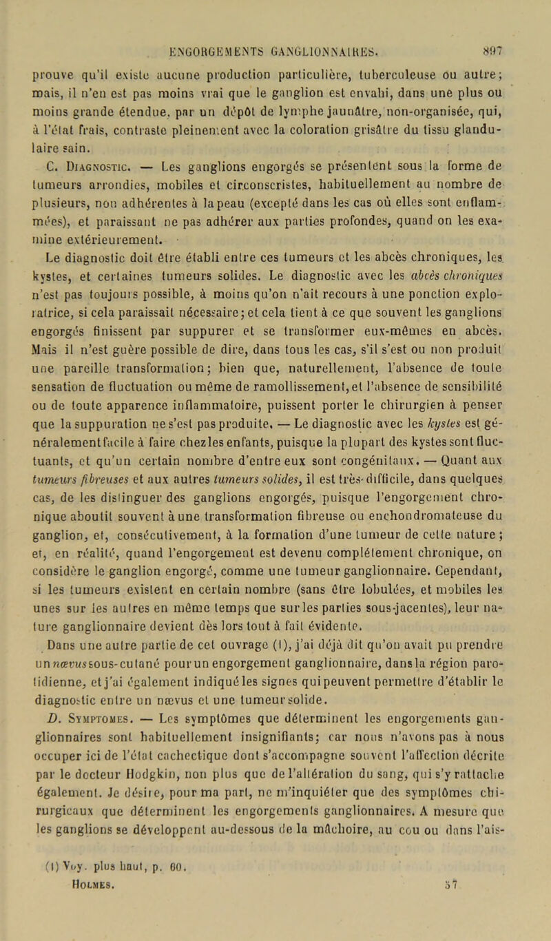 prouve qu’il existe aucune production particulière, tuberculeuse ou autre; mais, il n’en est pas moins vrai que le ganglion est envahi, dans une plus ou moins grande étendue, par un dépôt de lymphe jaunâtre, non-organisée, qui, à l’état Trais, contraste pleinement avec la coloration grisâtre du tissu glandu- laire sain. C. Diagnostic. — Les ganglions engorgés se présentent sous la forme de tumeurs arrondies, mobiles et circonscrisles, habituellement au nombre de plusieurs, non adhérentes à la peau (excepté dans les cas où elles sont enflam- mées), et paraissant ne pas adhérer aux parties profondes, quand on les exa- mine extérieurement. Le diagnostic doit être établi entre ces tumeurs et les abcès chroniques, les kystes, et certaines tumeurs solides. Le diagnostic avec les abcès chroniques n’est pas toujours possible, à moins qu’on n’ait recours à une ponction explo- ratrice, si cela paraissait nécessaire; et cela tient à ce que souvent les ganglions engorgés finissent par suppurer et se transformer eux-mêmes en abcès. Mais il n’est guère possible de dire, dans tous les cas, s’il s’est ou non produit une pareille transformation; bien que, naturellement, l’absence de toute sensation de fluctuation ou même de ramollissement, et l’absence de sensibilité ou de toute apparence inflammatoire, puissent porter le chirurgien à penser que la suppuration ne s’est pas produite. — Le diagnostic avec les kystes est gé- néralement facile à faire chez les enfants, puisque la plupart des kystes sent fluc- tuants, et qu’un certain nombre d’entre eux sont congénitaux. — Quant aux tumeurs fibreuses et aux autres tumeurs solides, il est très-difficile, dans quelques cas, de les distinguer des ganglions engorgés, puisque l’engorgement chro- nique aboutit souvent aune transformation fibreuse ou enchondromateuse du ganglion, et, consécutivement, à la formation d’une tumeur de cette nature ; et, en réalité, quand l’engorgement est devenu complètement chronique, on considère le ganglion engorgé, comme une tumeur ganglionnaire. Cependant, si les tumeurs existent en certain nombre (sans être tabulées, et mobiles les unes sur les autres en même temps que sur les parties sous-jacentes), leur na- ture ganglionnaire devient dès lors tout à fait évidente. Dans une autre partie de cet ouvrage (I), j’ai déjà dit qu’on avait pu prendre unnœt'ussous-culané pourun engorgement ganglionnaire, dansla région paro- tidienne, et j’ai également indiqué les signes qui peuvent permettre d’établir le diagnostic entre un nævus et une tumeur solide. D. Symptômes. — Les symptômes que déterminent les engorgements gan- glionnaires sont habituellement insignifiants; car nous n’avons pas à nous occuper ici de l’état cachectique dont s’accompagne souvent l'affection décrite par le docteur Hodgkin, non plus que de l’altérai ion du sang, qui s’y rattache également. Je désire, pour ma part, ne m’inquiéter que des symptômes chi- rurgicaux que déterminent les engorgements ganglionnaires. A mesure que les ganglions se développent au-dessous de la mâchoire, au cou ou dans l’ais- o 7 (I) Voy. plus haut, p. 60. Holmes.