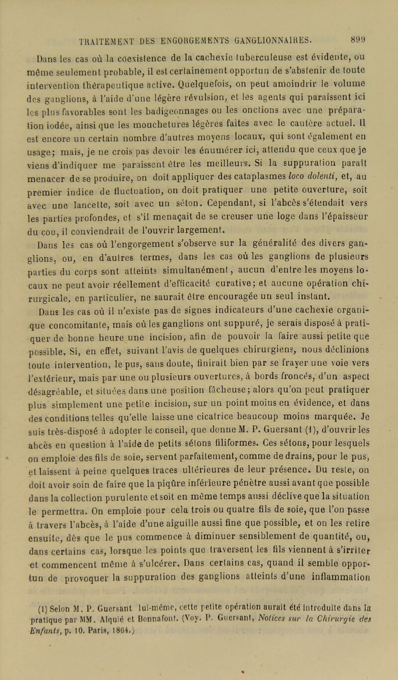 Dans les cas où la coexistence de la cachexie tuberculeuse est évidente, ou môme seulement probable, il est certainement opportun de s'abstenir de toute intervention thérapeutique active. Quelquefois, on peut amoindrir le volume des ganglions, à l’aide d’une légère révulsion, et les agents qui paraissent ici les plus favorables sont les badigeonnages ou les onctions avec une prépara- tion iodée, ainsique les mouchetures légères faites avec le cautère actuel. Il est encore un certain nombre d’autres moyens locaux, qui sont également en usage; mais, je ne crois pas devoir les énumérer ici, attendu que ceux que je viens d’indiquer me paraissent être les meilleurs. Si la suppuration paraît menacer dose produire, on doit appliquer des cataplasmes loc.o dolenti, et, au premier indice de fluctuation, on doit pratiquer une petite ouverture, soit avec une lancette, soit avec un séton. Cependant, si l’abcès s’étendait vers les parties profondes, et s’il menaçait de se creuser une loge dans l’épaisseur du cou, il conviendrait de l’ouvrir largement. Dans les cas où l’engorgement s'observe sur la généralité des divers gan- glions, ou, en d’autres termes, dans les cas où les ganglions de plusieurs parties du corps sont atteints simultanément, aucun d’entre les moyens lo- caux ne peut avoir réellement d’efficacité curative; et aucune opération chi- rurgicale, en particulier, ne saurait être encouragée un seul instant. Dans les cas où il n’existe pas de signes indicateurs d’une cachexie organi- que concomitante, mais où les ganglions ont suppuré, je serais disposé à prati- quer de bonne heure une incision, afin de pouvoir la faire aussi petite que possible. Si, en effet, suivant l’avis de quelques chirurgiens, nous déclinions toute intervention, le pus, sans doute, finirait bien par se frayer une voie vers l’extérieur, mais par une ou plusieurs ouvertures, à bords froncés, d’un aspect désagréable, et situées dans une position fâcheuse; alors qu’on peut pratiquer plus simplement une petite incision, sur un point moins en évidence, et dans des conditions telles qu’elle laisse une cicatrice beaucoup moins marquée. Je suis très-disposé à adopter le conseil, que donne M. P. Guersant (1), d’ouvrir les abcès eu question à l’aide de petits sétons filiformes. Ces sétons, pour lesquels on emploie des fils de soie, servent parfaitement, comme de drains, pour le pus, et laissent à peine quelques traces ultérieures de leur présence. Du reste, on doit avoir soin de faire que la piqûre inférieure pénètre aussi avant que possible dans la collection purulente et soit en même temps aussi déclive que la situation le permettra. On emploie pour cela trois ou quatre fils de soie, que l’on passe à travers l’abcès, à l’aide d’une aiguille aussi fine que possible, et on les retire ensuite, dès que le pus commence à diminuer sensiblement de quantité, ou, dans certains cas, lorsque les points que traversent les fils viennent à s’irriter et commencent même â s’ulcérer. Dans certains cas, quand il semble oppor- tun de provoquer la suppuration des ganglions atteints d’une inflammation (1) Selon M. P. Guersant lui-même, cette petite opération aurait été introduite dans la pratique par MM. Alquié et Bonnafont. (Voy. I*. Guersant, Notices sur la Chirurgie des
