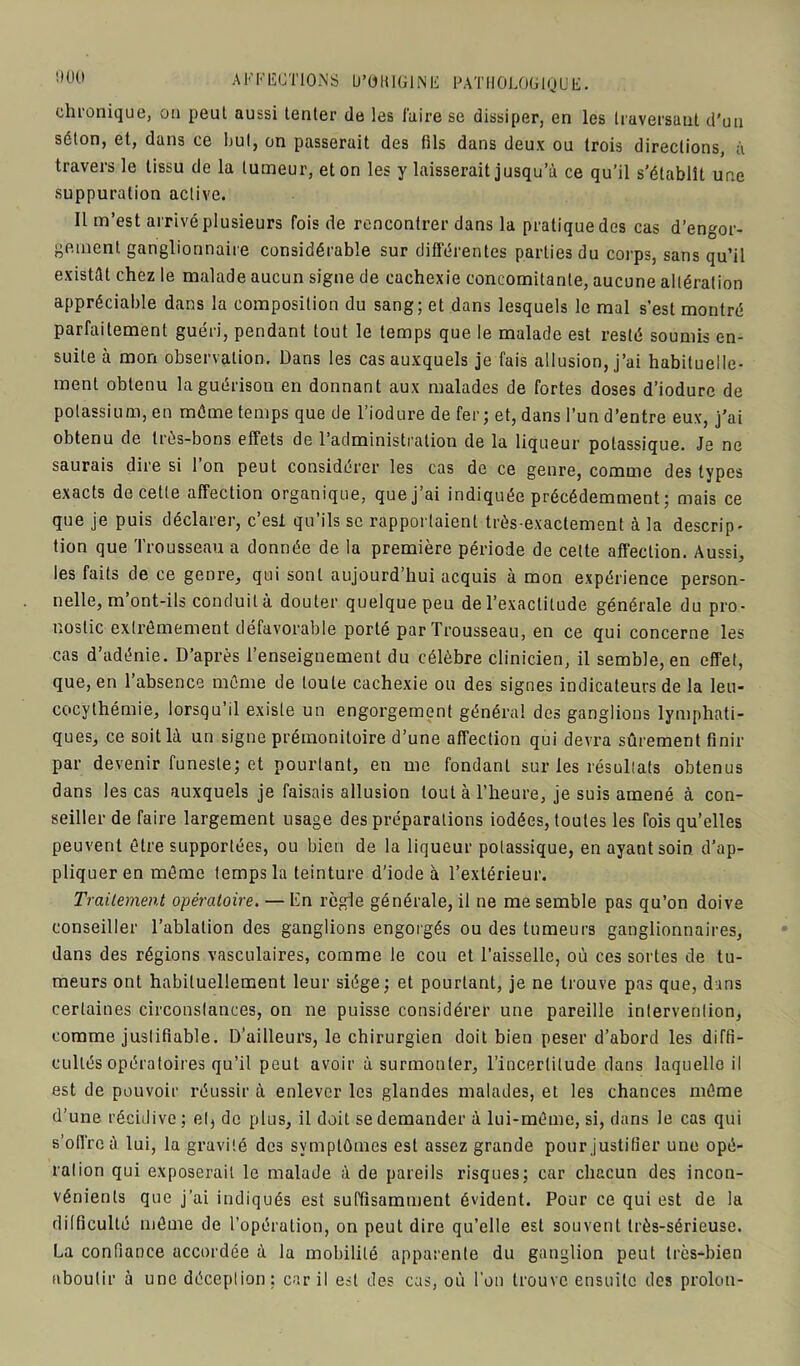 000 chronique, ou peut aussi tenter de les faire se dissiper, en les traversant d'un séton, et, dans ce but, on passerait des fils dans deux ou trois directions, à travers le tissu de la tumeur, et on les y laisserait jusqu’à ce qu’il s’établît une suppuration active. 11 m’est arrivé plusieurs fois de rencontrer dans la pratique des cas d’engor- gement ganglionnaire considérable sur différentes parties du corps, sans qu’il existât chez le malade aucun signe de cachexie concomitante, aucune altération appréciable dans la composition du sang; et dans lesquels le mal s’est montré parfaitement guéri, pendant tout le temps que le malade est resté soumis en- suite à mon observation. Dans les cas auxquels je fais allusion, j’ai habituelle- ment obtenu la guérison en donnant aux malades de fortes doses d’iodurc de potassium, en même temps que de l’iodure de fer; et, dans l’un d’entre eux, j’ai obtenu de très-bons effets de l’administration de la liqueur potassique. Je ne saurais dire si l’on peut considérer les cas de ce genre, comme des types exacts de cette affection organique, quej’ai indiquée précédemment ; mais ce que je puis déclarer, c’esi qu’ils se rapportaient très-exactement à la descrip- tion que Trousseau a donnée de la première période de celte affection. Aussi, les faits de ce genre, qui sont aujourd’hui acquis à mon expérience person- nelle, m’ont-ils conduit à douter quelque peu de l’exactitude générale du pro- nostic extrêmement défavorable porté par Trousseau, en ce qui concerne les cas d’adénie. D’après l’enseignement du célèbre clinicien, il semble, en effet, que, en l’absence même de toute cachexie ou des signes indicateurs de la leu- cocythémie, lorsqu’il existe un engorgement général des ganglions lymphati- ques, ce soit là un signe prémonitoire d’une affection qui devra sûrement finir par devenir funeste; et pourtant, en me fondant sur les résultats obtenus dans les cas auxquels je faisais allusion tout à l’heure, je suis amené à con- seiller de faire largement usage des préparations iodées, toutes les fois qu’elles peuvent être supportées, ou bien de la liqueur potassique, en ayant soin d’ap- pliquer en même temps la teinture d’iode à l’extérieur. Traitement opératoire. — En règle générale, il ne me semble pas qu’on doive conseiller l’ablation des ganglions engorgés ou des tumeurs ganglionnaires, dans des régions vasculaires, comme le cou et l’aisselle, où ces sortes de tu- meurs ont habituellement leur siège; et pourtant, je ne trouve pas que, dans certaines circonstances, on ne puisse considérer une pareille intervention, comme justifiable. D’ailleurs, le chirurgien doit bien peser d’abord les diffi- cultés opératoires qu’il peut avoir à surmonter, l’incertitude dans laquelle il est de pouvoir réussir à enlever les glandes malades, et les chances même d’une récidive ; et, de plus, il doit se demander à lui-même, si, dans le cas qui s'offre à lui, la gravité des symptômes est assez grande pour justifier une opé- ration qui exposerait le malade à de pareils risques; car chacun des incon- vénients que j’ai indiqués est suffisamment évident. Pour ce qui est de la difficulté même de l’opération, on peut dire qu’elle est souvent très-sérieuse. La confiance accordée à la mobilité apparente du ganglion peut très-bien aboutir à une déception: car il est des cas, où l’on trouve ensuite des proion-