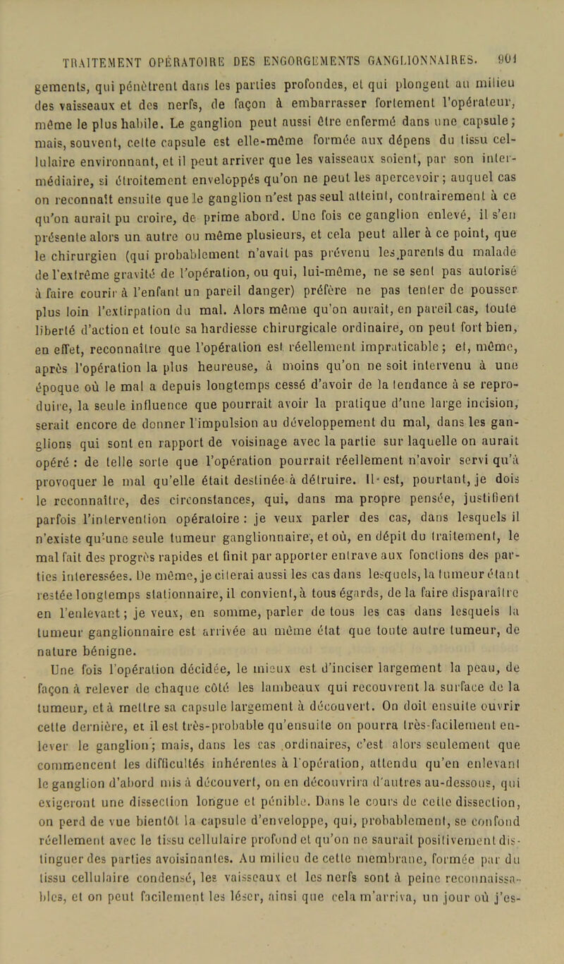 gements, qui pénètrent dans les parties profondes, et qui plongent au milieu des vaisseaux et des nerfs, de façon à embarrasser fortement l’opérateur, même le plus habile. Le ganglion peut aussi être enfermé dans une capsule; mais, souvent, celte capsule est elle-même formée aux dépens du tissu cel- lulaire environnant, et il peut arriver que les vaisseaux soient, par son inter- médiaire, si étroitement enveloppés qu’on ne peut les apercevoir; auquel cas on reconnaît ensuite que le ganglion n’est pas seul atteint, contrairement à ce qu'on aurait pu croire, de prime abord. Une fois ce ganglion enlevé, il s en présente alors un autre ou même plusieurs, et cela peut aller à ce point, que le chirurgieu (qui probablement n’avait pas provenu les parenls du malade de l’extrême gravité de l'opération, ou qui, lui-même, ne se sent pas autorisé à faire courir à l’enfant un pareil danger) préfère ne pas tenter de pousser plus loin l’extirpation du mal. Alors même qu’on aurait, en pareil cas, toute liberté d’action et toute sa hardiesse chirurgicale ordinaire, on peut fort bien, en effet, reconnaître que l’opération est réellement impraticable; et, même, après l’opération la plus heureuse, à moins qu’on ne soit intervenu à une époque où le mal a depuis longtemps cessé d’avoir de la tendance à se repro- duire, la seule influence que pourrait avoir la pratique d'une large incision, serait encore de donner l’impulsion au développement du mal, dans les gan- glions qui sont en rapport de voisinage avec la partie sur laquelle on aurait opéré : de telle sorte que l’opération pourrait réellement n’avoir servi qu’à provoquer le mal qu’elle était destinée à détruire. Il-est, pourtant, je dois le reconnaître, des circonstances, qui, dans ma propre pensée, justifient parfois l’intervention opératoire: je veux parler des cas, dans lesquels il n’existe qu’-une seule tumeur ganglionnaire, et où, en dépit du traitement, le mal fait des progrès rapides et finit par apporter entrave aux fonctions des par- ties intéressées. De môme, je citerai aussi les cas dans lesquels, la tumeur étant restée longtemps stationnaire, il convient, à tous égards, de la faire disparaître en l’enlevant ; je veux, en somme, parler de tous les cas dans lesquels la tumeur ganglionnaire est arrivée au même état que toute autre tumeur, de nature bénigne. Une fois l’opération décidée, le mieux est d’inciser largement la peau, de façon à relever de chaque côté les lambeaux qui recouvrent la surface de la tumeur, et à mettre sa capsule largement à découvert. On doit ensuite ouvrir cette dernière, et il est très-probable qu’ensuile on pourra très-facilement en- lever le ganglion; mais, dans les cas ordinaires, c’est alors seulement que commencent les difficultés inhérentes à l’opération, attendu qu’en enlevant le ganglion d’abord misa découvert, on en découvrira d'autres au-dessous, qui exigeront une dissection longue et pénible. Dans le cours de cette dissection, on perd de vue bientôt la capsule d’enveloppe, qui, probablement, se confond réellement avec le tissu cellulaire profond et qu’on ne saurait positivement dis- tinguer des parties avoisinantes. Au milieu de cette membrane, formée par du tissu cellulaire condensé, les vaisseaux et les nerfs sont à peine reconnaissa- bles, et on peut facilement les léser, ainsi que cela m’arriva, un jour où j’es-